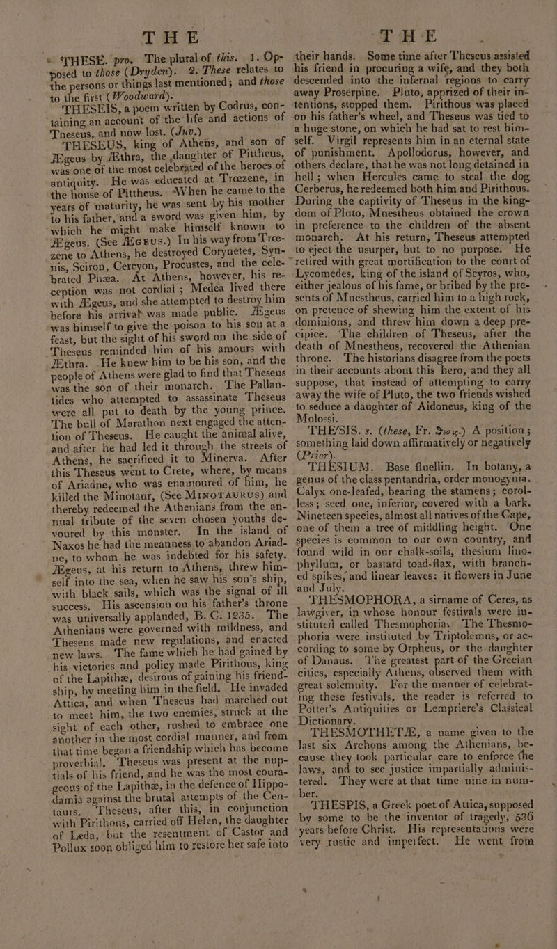 «THESE. pro. The plural of this. 1. Op- posed to those (Dryden). 2. These relates to the persons or things last mentioned; and those to the first (Woodward). THESEIS, a poem written by Codrus, con- taining an account of the: life and actions of Theseus, and now lost. (Juv.) THESEUS, king of Athens, and son of FEgeus by Aithra, the daughter of Pittheus, was one of the most celebrated of the heroes of antiquity. He was educated at Troezene, In the house of Pittheus. ‘When he came to the years of maturity, he was sent by his mother to his father, and a sword was given him, by which he might make himself known to “FEgeus. (See Aeeus.) In his way from Troe- zene to Athens, he destroyed Corynetes, Syn- nis, Sciron, Cercyon, Procustes, and the cele- brated Phaa. At Athens, however, his re- ception was not cordial ; Medea lived there with Aigeus, and she attempted to destroy him before his arriva! was made public. iigeus was himself to give the poison to his son at a feast, but the sight of his sword on the side of Theseus reminded him of his amours with FEthra. -He knew him to be his son, and the people of Athens were glad to find that Theseus was the son of their monarch. The Pallan- tides who attempted to assassinate Theseus were all put to death by the young prince. The bull of Marathon next engaged the atten- tion of Theseus. He caught the animal alive, and after he had led it through the streets of Athens, he sacrificed it to Minerva. After of Ariadne, who was enamoured of him, he killed the Minotaur, (See MinoTAuRus) and thereby redeemed the Athenians from the an- nual tribute of the seven chosen youths de- voured by this monster. In the island of Naxos he had the meanness to abandon Ariad- ne, to whom he was indebted for his safety. iigeus, at his return to Athens, threw him- self into the sea, when he saw his son’s ship, with black sails, which was the signal of ill success, His ascension on his father’s throne was universally applauded, B. C. 1235. The Athenians were governed with mildness, and Theseus made new regulations, and enacted new laws. The fame which he had gained by “his victories and policy made Pirithous, king of the Lapithe, desirous of gaining his friend- ship, by meeting him in the field. He invaded Attica, and when ‘Theseus bad marched out to meet him, the two enemies, struck at the sight of each other, rushed to embrace one another in ihe most cordial manner, and from that time began a friendship which has become proverbia!, ‘Theseus was present at the nup- tials of his friend, and he was the most coura- geous of the Lapithe, in the defence of Hippo- damia against the brutal attempts of the Cen- taurs, Theseus, after this, in conjunction with Pirithous, carried off Helen, the daughter of Leda, but the resentment of Castor and Pollux soon obliged him to restore her safe into their hands. Some time after Theseus assisted his friend in procuring a wife, and they both descended into the infernal regions to carry away Proserpine. Pluto, apprized of their in- tentions, stopped them. Pirithous was placed on his father’s wheel, and Theseus was tied to a huge stone, on which he had sat to rest him- self. Virgil represents him in an eternal state of punishment. Apollodorus, however, and others declare, that he was not long detained in hell; when Hercules came to steal the dog Cerberus, he redeemed both him and Pirithous. During the captivity of Theseus in the king- dom of Pluto, Mnestheus obtained the crown in preference to the children of the absent monarch. At his return, Theseus attempted to eject the usurper, but to no purpose. He Lycomedes, king of the island of Scyros, who, either jealous of his fame, or bribed by the pre- sents of Mnestheus, carried him to a high rock, on pretence of shewing him the extent of his dominions, and threw him down a deep pre- cipice. The children of Theseus, after the death of Mnestheus, recovered the Athenian throne. The historians disagree from the poets in their accounts about this hero, and they all suppose, that instead of attempting to carry away the wife of Pluto, the two friends wished to seduce a daughter of Aidoneus, king of the Molosst. . THE’SIS. s. (these, Fr. Seoie.) A position ; something laid down affirmatively or negatively (Prior). THESIUM. Base fluellin. In botany, a genus of the class pentandria, order monogynia. Calyx one-leafed, bearing the stamens; corol- less; seed one, inferior, covered with a bark. Nineteen species, almost all natives of the Cape, one of them a tree of middling height. One species is common to our own country, and found wild in our chalk-soils, thesium lJino- phyllum, or bastard toad-flax, with branch- ed spikes, and linear leaves: it flowers in June and July. THESMOPHORA, a sirname of Ceres, as lawgiver, in whose honour festivals were in- stituted called Thesmophoria. The Thesmo- phoria were instituted .by Triptolemus, or ac~ cording to some by Orpheus, or the daughter cities, especially Athens, observed them with great solemnity. For the manner of celebrat- ing these festivals, the reader is referred to Potter’s Antiquities or Lempriere’s Classical Dictionary. THESMOTHET, a name given to the last six Archons among the Athenians, be- cause they took particular care to enforce the laws, and to see justice impartially adminis- tered. They were at that time nine in num- ber. THESPIS, a Greek poet of Attica, supposed by some to be the inventor of tragedy, 536 very rustic and imperfect. He went from