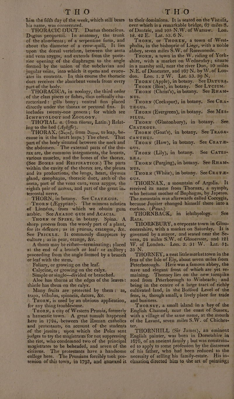 / THO him the fifth day of the week, which still bears his name, was consecrated. THORACIC DUCT. Ductus thoracicus. Dugtus pecquettii. In anatomy, the «trunk of the absorbents; of a serpentine form, and about the diameter of a crow-quill. It lies upon the dorsal vertebrae, between the aorta and vena azygos, and extends from the poste- rior opening of the diaphragm to the angle formed by the union of the subclavian and jugular veins, into which it opens and evacu- ates its contents. In this course the thoracic duct receives the absorbent vessels from every part of the body. THORACICA, in zoology, the third order of the class pisces or fishes, thus ordinally cha- racterized: gills bony; ventral fins placed directly under the thorax or pectoral fins. It includes twenty-one genera; for which see IcHTHYOLOGY and ZooLoey. THO’RAL. a. (from thorus, Latin.) Relat- ing to the bed (Aylife). THORAX, (SwreZ, from Swpew, to leap, be- cause in it the heart leaps.) ‘ne chest. That part of the body situated between the neck and the abdomen. The external parts of the tho- yax are, the common integuments, the breasts, various muscles, and the bones of the thorax. (See Bones and Resprration.) The parts within the cavity of the thorax are, the pleura and. its productions, the lungs, heart, thymus gland, cesophagus, thoracic duct, arch of the aorta, part of the vena cava, vena azygos, the eighth pair of nerves, and part of the great in. tercostal nerve. THORN, in botany. See CraTzacus. --Tuorn (/Egyptiany.. Phe mimosa nilotica ef Linnéus, from which we ‘obtain gum arabic. See ARABIC GUM and ACACIA. THORN or Spine, in botany. Spina. A sharp. process from the woody part of a plant, for its defence; as in prunus, crateeus, &amp;e. _See Priextz. It commonly: disappears by eulture ; asin pear, orange, &amp;c. A thorn may be either—terminating; placed at the end of a branch or leaf: or axillary ; proceeding from the angle formed by a branch er leaf with the stem. Foliary, or growing on the leaf. Calycine, cr growing on the calyx. Simple or single—divided or branched. Aloe has thorns at the edges of the leaves: thistle has them on the calyx. Many fruits are protected by them: as, trapa, tribulus, spinacia, datura, &amp;c. _.. 'Puorn, is used by an obvious application, for any thing troublesome. THORN, a city of Western Prussia, formerly a hanseatictown. A great tumult happened here in 1724, between the Roman catholics and protestants, on account of the students of the jesuits; upon which the Poles sent judges to try the magistrates for not suppressing the riot, who condemned two of the principal magistrates to be beheaded, and seven of the citizens. The protestants have a handsome college here. The Prussians forcibly took pos- session of this town, in 1793, and annexed it OriETIO to their dominions. It is seated on the Vistula, over which is a remarkable bridge, 67 miles 3. of Dantzic, and 105 N.W. of Warsaw. Lon. 18.42 E. Lat. 53.6 N. Tuorn, or THOREN, 2 town of West phalia, in the bishopric of Liege, with a noble abbey, seven miles §.W. of Ruremonde. THorn, a town in the W. riding of York- shire, with a market on Wednesday; situate in a marshy soil, near the river Don, 10 miles N.E. of Doncaster, and 167 N. by W.of Lon- don. Lon. 1.2 W. Lat. 53.39 N..° 9 Tuorn (Apple), in botany. See Darura. Tuorwn (Box), in botany. See Lycrum. Tuorw (Christ’s), inbotany. See Ruams- NUS. Tre, Tuorn (Cockspur), in botany. See Cra- TEGUS. ; | Torn (Evergreen), in botany. See Mes- PILUS. Torn (Glastonbury), in botany. CRATEGUS. ° Tuorw (Goat’s), in botany. See TRaca- CANTHUS. ARR A THorn (Haw), in botany. See Crata- ~ See, TuHorw (Lily), in botany. BEA. . TuHorw (Purging), in botany. See RHAM= NUS. Tuorn (White), in botany. See CRaT z= GUS. a + ~ THORNAX, 2 mountain of Argolis. It received its name from Fhornax, a nymph, who became mother of Buphagus, by Japetus. The mountain was afterwards called Coccygia, because Jupiter changed himself there imtoa cuckoo. (Paus.) bia shh THORNBACK, in_ichthyology. See Rata. Cg . THORNBURY, a corporate town in Glou- cestershire, with a market on Saturday. It is governed by a mayor, and seated near the Se- vern, 24 miles S.W. of Gloucester, and 121 W. of London. Lon. 2. 31 W. Lat. 51. 35 N. THORNEY, a neat little markettown in the fens of the Isle of Ely, about seven miles from Peterborough. Here was a famous abbey, the nave and elegant front of which are yet re- maining. Thorney lies on the new turnpike road from Peterborough to Wisbeach; and being in the centre of a large tract of richly cultivated land, in the Bedford Level of the fens, is, though small, a lively place for trade and business. . THORNEY, a small island in a bay of the English Channel, near the coast of Sussex, with a village of the same name, at. the mouth of the Lavant, seven miles S.W. of Chiches- See CATEs- ter. THORNHILE (Sir James), an eminent English painter, was born in Dorsetshire in 1676, of an aneient family ; but was constrains ed to apply to some profession by the distresses of his father, who had been reduced to the necessity of selling his family-estate. His in- clination directed him to. the art of painting;