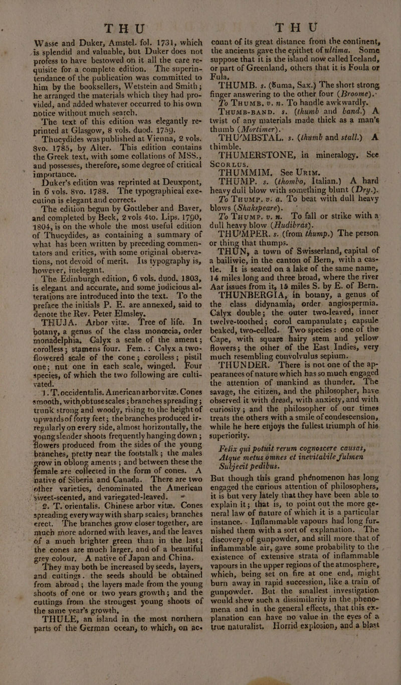 Wasse and Duker, Amstel. fol. 1731, which /is splendid and valuable, but Duker does not profess to have bestowed on it. all the care re- quisite for a complete edition, The superin- tendance of the publication was committed to him by the booksellers, Wetstein and Smith ; he arranged the materials which they had pro- vided; and added whatever occurred to his own notice without much search, ; The text of this edition was elegantly re- printed at Glasgow, 8 vols. duod. 1759. - Thucydides was published at Vienna, 2 vols. 8vo.. 1785, by Alter. This edition contains the Greek text, with some collations of MSS., and possesses, therefore, some degree of critical importance. Duker’s edition was reprinted at Deuxpont, in 6 vols. 8vo. 1788. The typographical exe- cution is elegant and correct. . The edition begun by Gottleber and Baver, and completed by Beck, 2 vols 4to. Lips. 1790, 1804, is on the whole the most useful edition of Thucydides, as containing a summary of what has been written by preceding commen- tators and critics, with some original observa- tions, not devoid of merit. Its typography is, however, Inelegant. The Edinburgh edition, 6 vols. duod. 1803, is elegant and accurate, and some judicious al- terations are introduced into the text. ‘To the reface the initials P. E. are annexed, said to. denote the Rev. Peter Elmsley. THUJA. Arbor vite. Tree of life. In botany, a genus of the class moneecia, order monadelphia, Calyx a scale of the ament ; corolless ; stamens four. Fem. : Calyx a two- flowered scale of the cone ; corolless ;_pistil one; nut one in each scale, winged. Four species, of which the two following are culti- vated. 1.'T. occidentalis. American arbor vite. Cones smooth, with obtuse scales ; branches spreading ; trunk strong and woody, rising to,the height of upwardsof forty feet; the branches produced ir- regularly on every side, almost horizontally, the oung slender shoots frequently hanging down ; flowers produced from. the sides of the young branches, ptetty near the footstalk ; the males ‘grow in oblong aments ; and between these the female are collected in the form of cones. A “mative of Siberia and Canada. There are two ‘other varieties, denominated the American _sweet-scented, and variegated-leaved. = 9. 'T. orientalis. Chinese arbor vite. Cones spreading every way with sharp scales; branches erect. ‘Che branches grow closer together, are mach more adorned with leaves, and the leaves of a much brighter green than in the last; the cones are much larger, and of a beautiful grey colour, A native of Japan and China. hey may both be increased by seeds, layers, and cuttings. the seeds should be obtained from abroad; the layers made from the young shoots of one or two years growth; and the cuttings from the strongest young shoots of the same year’s growth, THULE, an island in the most northern parts of the German ocean, to which, on acs count of its great distance from the continent, the ancients gave the epithet of uléima. Some suppose that it is the island now called Iceland, ee ‘ed of Greenland, others that it is Foula or ula, Ss THUMB. s. (Suma, Sax.) The short strong finger answering to the other four (Broome). ~ To Tuums. v. n. To handle awkwardly. THuMB-BAND. s. (thumb and band.) A twist of any materials made thick as a man’s thumb (Mortimer).: THU’MBSTAL. s. (éhumb and stall.) A thimble. | THUMERSTONE, in mineralogy. Scoruus. weg THUMMIM. See Urim. THUMP. s. (éhombo, Italian.) A hard - heavy dull blow with something blunt (Dry.). To Tuump. v: a. To beat with dull heavy blows (Shakspeare). .'. » To Tuumpe.v.n. ‘To fall or strike witha duli heavy blow (Hudzbras). vt! THU'MPER. s. (from thump.) The person or thing that thumps. | THUN, a town of Swisserland, capital. of a bailiwic, in the canton of Bern, with a cas- tle. It is seated on a lake of the same name, 14 miles long and three broad, where the river Aar issues from it, 15 miles S. by E. of Bern. THUNBERGIA, in botany, a genus of the class didynamia, order. angiospermia. Calyx double; the: outer two-leaved, inner twelve-toothed; corol campanulate; capsule beaked, two-celled.. Two species: one of the Cape, with square hairy stem and yellow flowers; the other of the East Indies, very much resembling convolvulus sepium. ‘THUNDER. There is not one of the ap- pearances of nature which has so much engaged the attention of mankind as thunder, The savage, the citizen, and the philosopher, have observed it with dread, with anxiety, and with curiosity; and the philosopher of our times treats the others with a smile of condescension, while he here enjoys the fullest triumph of his superiority. | See Felix gut potutt rerum cognoscere causas, Atque metus omnes et inevitalile fulmen Subjecit pedibus. But though this grand phenomenon has long engaged the cutious attention of philosophers, it is but very lately that they have been able to explain it; that is, to point out the more ge- neral law of nature of which it is a particular instance. ~ Inflammable vapours had long fure nished them with a sort of explanation. The discovery, of gunpowder, and still more that of inflammable air, gave some probability to the | - existence of extensive strata of inflammable vapours in the upper regions of the atmosphere, which, being set on fire at one end, might burn away in rapid succession, like a train of gunpowder. But, the simallest investigation would shew such a dissimilarity in the, pheno- mena and.in the general effects, that this eXe planation can have no value in. the eyes of a- true naturalist. Horrid explosion, and a blast