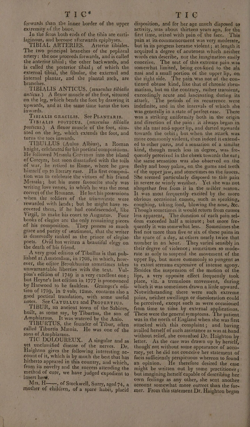 Fie’ forwards than the inner border of the upper extremity of the bone, In the fetus both ends of the tibia are carti- Jaginous, and become afterwards epiphyses. TIBIAL ARTERIES. Arteriz tibiales. The two principal branches of the popliteal artery: the one proceeds forwards, and is called the anterior tibial; the other backwards, and is called the posterior tibial; of which the external tibial, the fibular, the external and internal plantar, and the plantal arch, are branches. TIBIALIS ANTICUS. (musculus tibialis aniicus.) A flexor muscle of the foot, situated on the leg, which bends the foot by drawing it upwards, and at the same time turns the toes inwards. TiBIALIS GRACILIS. See PLANTARIS. TIBIALIS PosTICUS. (musculus tibialis posticus.) A flexor muscle of the foot, situ- ated on the leg, which extends the foot, and turns the toes inwards. TIBULLUS (Aulus Albius), a Roman knight, celebrated for his poetical compositions. He followed Messala Corvinus into the island of Coreyra, but soon dissatisfied with the toils of war, he retired to Rome, where he gave himself up to literary ease. His first composi- tion was to celebrate the virtues of his friend Messala; but his more favourite study was writing love verses, in which he was the most correct ofthe Romans. He lost his possessions when the soldiers of the triumvirate were rewatded with lands; but he might have re. covered them, if he had condeseended, like Virgil, to make his court to Augustus. Four books of elegies are the only remaining pieces of his composition. ‘They possess so much grace and purity of sentiment, that the writer is deservedly ranked as the prince of elegiac poets. Ovid has written a beautiful elegy on the death of his friend, lished at Amsterdam, in 1708, in which, how- ever, the editor Broukhusius sometimes takes unwarrantable liberties with the text. Vul- pius’s edition of 1749 is a very excellent one; but Heyne’s last edition in 1777 is pronounced by Harwood to be faultless. Grainger’s edi- tion of 1759, in 2-vols, 12mo. contains also a good poetical translation, with some useful notes. See CaTuULLUs and Properrtius. TIBDR, an ancient town of the Sabines, built, as some say, by Tiburtus, the son of “Amphiaraus, Jt was watered by the Anio. TIBURTUS, the founder of Tibur, often called Tiburtia Mznia, He was one of the sons of Amphiaraus. . TIC DOLOUREUX. A singular and as Teenie disease of the nerves. Dr, Haighton gives the following interesting ac- count of it, which is by much the best that has hitherto appeared in this country, and which, from its novelty and the success attending the method of cure, we have judged expedient to “ Insert here. . mother of children, of a spare habit, placid \ TIC disposition, and for her age much disposed to activity, was about thirteen years ago, for the first time, seized with pain of the face. This pain at its commencement was very moderate, but in its progress became violent; at length it acquired a degree of acuteness which neither words can describe, nor the imayination easily conceive. The seat of this extreme pain was somewhat limited, being confined to the ala nasi and a small portion of the upper lip, on the right side. ‘The pain was not of the con- tinued obtuse kind, like that of chronic rheu- matism, but on the contrary, rather transient, exceedingly acute and lancinating during its attack, ‘I'he periods of its recurrence were indefinite, and in the intervals of which she was generally in a state of perfect ease. There was a striking uniformity both in the origin and direction of the pain: it always began in the ala nasi and upper lip, and darted upwards towards the orbit; but when the attack was more commonly violent, then indeed it extend- ed to other parts, and a sensation of a similar kind, though much less in degree, was fre~ the same sensation was also observed on the fleshy and bony palate, on the gums and teeth of the upper jaw, and sometimes on the fauces, She seemed particularly disposed to this pain in severe or windy weather, Yet she was not altogether free from it in the milder season. It was most frequently excited by the more obvious occasional causes, such as speaking, coughing, taking food, blowing the nose, &amp;c. Though sometimes it would return from causes less apparent, ‘The duration of each pain sel- dom exceeded half a minute; but more fre- quently it was somewhat less. Sometimes she had not more than five or six of these pains in the space of a day, at others nearly twice that number in an hour. They varied sensibly in their degree of violence; sometimes so mode- rate as only to suspend the movement of the upper lip, but more commonly so pungent as to extort screams expressive of intense agony. Besides the suspension of the motion of the lips, a very opposite effect frequently took place, viz. a tremulous movement, during which it was sometimes drawn a little upward. Notwithstanding there were such extreme pains, neither swellingn or discoloration could from time to time by external applications, was in the north of England when she was first attacked with this complaint; and having availed herself of such assistance as was at hand without relief, she consulted Dr, Haighton by letter. As the case was drawn up by herself, though not without some appearance of accu- an opinion. He therefore desired the case might be written out b but imagining herself capable of describing her own feelings as any other, she sent another account somewhat more correct than the fora mer. From this statement Dr. Haighton began a