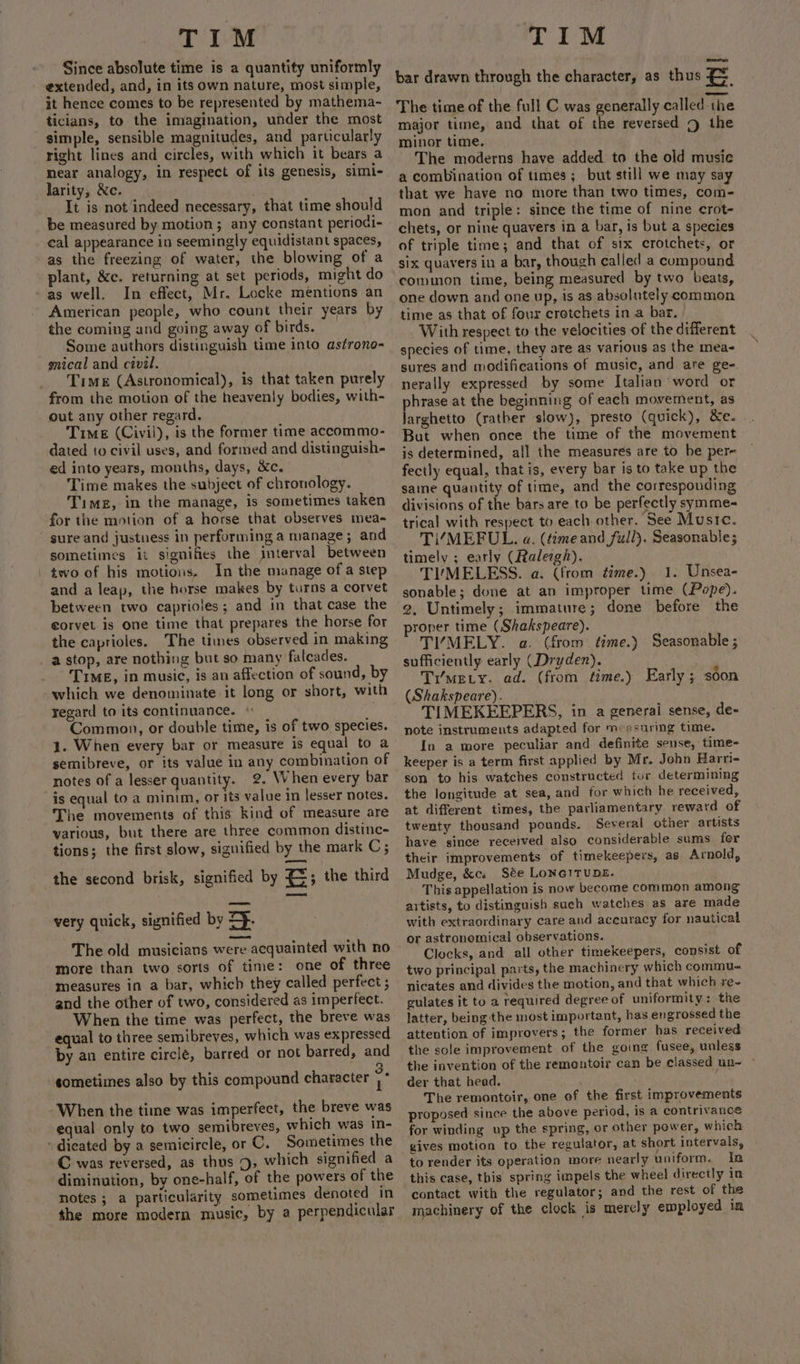 Since absolute time is a quantity uniformly extended, and, in its own nature, most simple, it hence comes to be represented by mathema- ticilans, to the imagination, under the most simple, sensible magnitudes, and particularly right lines and circles, with which it bears a near analogy, in respect of its genesis, simi- larity, &amp;c. It is not indeed necessary, that time should be measured by motion; any constant periodi- cal appearance in seemingly equidistant spaces, as the freezing of water, the blowing of a plant, &amp;c. returning at set periods, might do as well. In effect, Mr. Locke mentions an American people, who count their years by the coming and going away of birds. _ Some authors distinguish time into astrono- gical and civil. Time (Astronomical), is that taken purely from the motion of the heavenly bodies, with- out any other regard, Time (Civil), is the former time accommo- dated to civil uses, and formed and distinguish- ed into years, months, days, &amp;c. Time makes the subject of chronology. Timez, in the manage, is sometimes taken for the motion of a horse that observes mea- sure and justuess in performing a manage; and sometimes it signifies the interval between two of his motions, In the manage ofa step and a leap, the horse makes by turns a corvet between two caprioles; and in that case the €orvet is one time that prepares the horse for the caprioles. The times observed in making a stop, are nothing but so many falcades. TIME, in music, is an affection of sound, by which we denominate it long or short, with regard to its continuance. | Common, or double time, is of two species. 1. When every bar or measure is equal to a semibreve, or its value in any combination of notes of a lesser quantity. 2. When every bar is equal to a minim, or its value in lesser notes. The movements of this kind of measure are various, but there are three common distinc- tions; the first slow, signified by the mark C; the second brisk, signified by 4; the third very quick, signified by Sp. The old musicians were acquainted with no more than two sorts of time: one of three measures in a bar, which they called perfect ; and the other of two, considered as imperfect. When the time was perfect, the breve was equal to three semibreves, which was expressed by an entire circle, barred or not barred, and sometimes also by this compound character + When the time was imperfect, the breve was equal only to two semibreves, which was in- dicated by a semicircle, or ©. Sometimes the C was reversed, as thus 5, which signified a diminution, by one-half, of the powers of the notes ; a particularity sometimes denoted in the more modern music, by a perpendicular bar drawn through the character, as thus $3 The time of the full C was generally called the major time, and that of the reversed 9 the minor time. The moderns have added. to the old music a combination of times; but still we may say that we have no more than two times, com- mon and triple: since the time of nine crot- chets, or nine quavers in a bar, is but a species of triple time; and that of six crotchets, or six quavers in a bar, though called a compound common time, being measured by two beats, one down and one up, is as absolutely common time as that of four cretchets in a bar. | With respect to the velocities of the different species of time, they are as various as the mea- sures and modifications of music, and are ge- nerally expressed by some Italian word or phrase at the beginning of each movement, as Jarghetto (rather slow), presto (quick), &amp;e. But when once the time of the movement is determined, all the measures are to be pere fectly equal, that is, every bar is to take up the same quantity of time, and the corresponding divisions of the bars are to be perfectly symme- trical with respect to each other. See Music. Ti/MEFUL. a. (time and full). Seasonable; timely ; early (Ralezgh). TIMELESS. a. (from time.) 1. Unsea- sonable; done at an improper time (Pope). 2, Untimely; immature; done before the proper time (Shakspeare). TI“MELY. a. (from time.) Seasonable ; sufficiently early (Dryden). Tr'mety. ad. (from tame.) (Shakspeare). TIMEKEEPERS, in a generai sense, de- note instruments adapted for mcasuring time. In a more peculiar and definite sense, time- keeper is a term first applied by Mr. John Harri- son to his watches constructed tur determining the longitude at sea, and for which he received, at different times, the parliamentary reward of twenty thousand pounds. Several other artists have since received also considerable sums for their improvements of timekeepers, as Arnold, Mudge, &amp;cs Sée LONGITUDE. This appellation is now become common among aitists, to distinguish such watches as are made with extraordinary care and accuracy for nautical or astronomical observations. Clocks, and all other timekeepers, consist of two principal parts, the machinery which commu- nicates and divides the motion, and that which re- gulates it to a required degree of uniformity: the latter, being the most important, has engrossed the attention of improvers; the former has received the sole improvement of the going fusee, unless the invention of the remontoir can be classed un~ - der that head. ; The remontoir, one of the first improvements proposed since the above period, is a contrivance for winding up the spring, or other power, which gives motion to the regulator, at short intervals, to render its operation more nearly uniform. In this case, this spring impels the wheel directly in contact with the regulator; and the rest of the machinery of the clock is merely employed in Early ; soon