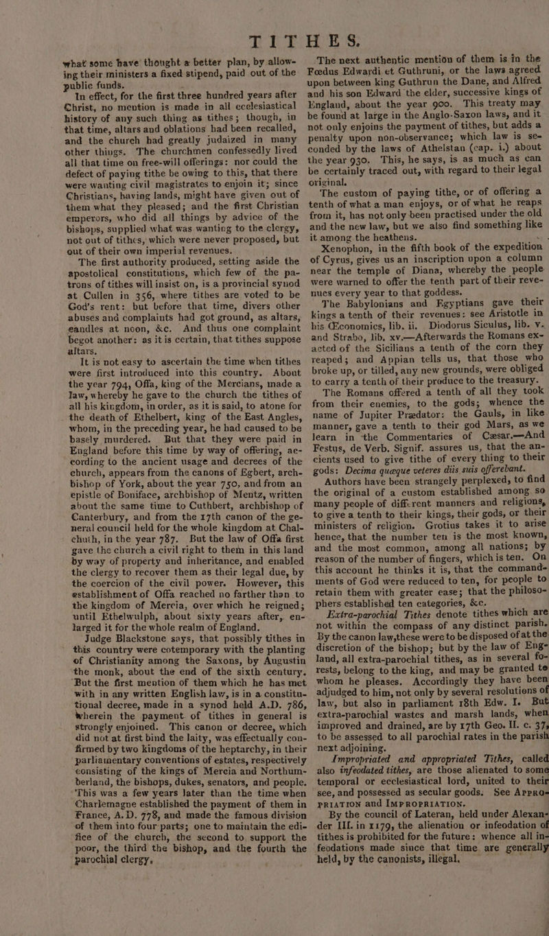 what some have thought a better plan, by allow- ing their ministers a fixed stipend, paid out of the public funds. ; In effect, for the first three hundred years after Christ, no mention is made in all ecelesiastical history of any such thing as tithes; though, in that time, altars and oblations had been recalled, and the church had greatly judaized in many other things. The churchmen confessedly lived all that time on free-will offerings: nor could the defect of paying tithe be owing to this, that there were wanting civil magistrates to enjoin it; since Christians, having lands, might have given out of them what they pleased; and the first Christian emperors, who did all things by advice of the bishops, supplied what was wanting to the clergy, not out of tithes, which were never proposed, but out of their own imperial revenues. The first authority produced, setting aside the apostolical constitutions, which few of the pa- trons of tithes will insist on, is a provincial synod at Cullen in 356, where tithes are voted to be God’s rent: but before that time, divers other abusés and complaints had got ground, as altars, eandles at noon, &amp;c, And thus one complaint begot another: as it is certain, that tithes suppose altars, It is not easy to ascertain the time when tithes were first introduced inte this country. About the year 794, Offa, king of the Mercians, made a law, whereby he gave to the church the tithes of all his kingdom, in order, as it is said, to atone for the death of Ethelbert, king of the East Angles, whom, in the preceding year, he had caused to be basely murdered. But that they were paid in England before this time by way of offering, ae- cording to the ancient usage and decrees of the church, appears from the canons of Egbert, arch- bishop of York, about the year 750, and from an epistle of Boniface, archbishop of Mentz, written about the same time to Cuthbert, archbishop of Canterbury, and from the 17th canon of the ge- nerai council held for the whole kingdom at Chal- chuth, in the year 787. But the law of Offa first gave the church a civil right to them in this land by way of property and inheritance, and enabled the clergy to recover them as their legal due, by the coercion of the civil power. However, this establishment of Offa reached no farther than to the kingdom of Mercia, over which he reigned; until Ethelwulph, about sixty years after, en- larged it for the whole realm of England. Judge Blackstone says, that possibly tithes in this country were cotemporary with the planting of Christianity among the Saxons, by Augustin the monk, about the end of the sixth century. ‘But the first mention of them which he has met with in any written English law, is in a constitu- tional decree, made in a synod held A.D. 786, wherein the payment. of tithes in general is strongly enjoined. This canon or decree, which did not at first bind the laity, was effectually con- firmed by two kingdoms of the heptarchy, in their parliamentary conventions of estates, respectively consisting of the kings of Mercia and Northum- berland, the bishops, dukes, senators, and people. Charlemagne established the payment of them in France, A.D. 778, and made the famous division of them into four-parts; one to maintain the edi- fice of the church, the second to support the poor, the third the bishop, and the fourth the parochial clergy, The next authentic mention of them is in the Foedus Edwardi et Guthruni,. or the laws agreed upon between king Guthrun the Dane, and Alfred and his son Edward the elder, successive kings of England, about the year 900. This treaty may be found at large in the Anglo-Saxon laws, and it not only enjoins the payment of tithes, but adds a penalty upon non-observance; which law is se- conded by the laws of Athelstan (cap. i.) about the year 930. This, he says, is as much as can be certainly traced out, with regard to their legal original. The custom of paying tithe, or of offering a tenth of what a man enjoys, or of what he reaps from it, has not only been practised under the old and the new law, but we also find something like it among the heathens. xe Xenophon, in the fifth book of the expedition of Cyrus, gives us an inscription upon a column near the temple of Diana, whereby the people were warned to offer the tenth part of their reve- nues every year to that goddess. d The Babylonians and Fgyptians gave their kings a tenth of their revenues: see Aristotle in his GEconomics, lib. ii. Diodorus Siculus, lib. v. and Strabo, lib, xv.—Afterwards the Romans ex~ acted of the Sicilians a tenth of the corn they reaped; and Appian tells us, that those who broke up, or tilled, any new grounds, were obliged to carry a tenth of their produce to the treasury. The Romans offered a tenth of all they took from their enemies, to the gods; whence the name of Jupiter Predator: the Gauls, in like manner, gave a tenth to their god Mars, as we learn in ‘the Commentaries of Czsar.—And Festus, de Verb. Signif. assures us, that the an- cients used to give tithe of every thing to their gods: Decima queque veteres diis suis offerebant. Authors have been strangely perplexed, to find the original of a custom established among so many people of different manners and religions, to give a tenth to their kings, their gods, or their ministers of religion. Grotius takes it to arise hence, that the number ten is the most known, and the most common, among all nations; by reason of the number of fingers, whichis ten. On this account he thinks it is, that the command- ments of God were reduced to ten, for people to retain them with greater ease; that the philoso- phers established ten categories, &amp;c. ay Extra-parochial Tithes denote tithes which are not within the compass of any distinct parish. By the canon law,these were to be disposed of at the discretion of the bishop; but by the law of Eng- land, all extra-parochial tithes, as in several fo- rests, belong to the king, and may be granted te whom he pleases, Accordingly they have been adjudged to him, not only by several resolutions of law, but also in parliament 18th Edw. I. But extra-parochial wastes and marsh lands, when improved and drained, are by 17th Geo. II. c. 37; to be assessed to all parochial rates in the parish next adjoining. Impropriated and appropriated Tithes, called also infeodated tithes, are those alienated to some temporal or ecclesiastical lord, united to their see, and possessed as secular goods: See Arpro- PRIATION and IMPROPRIATION. _ By the council of Lateran, held under Alexan- der II[. in 1179, the alienation or infeodation of tithes is prohibited for the future: whence all in- feodations made since that time are generally held, by the canonists, illegal, Af