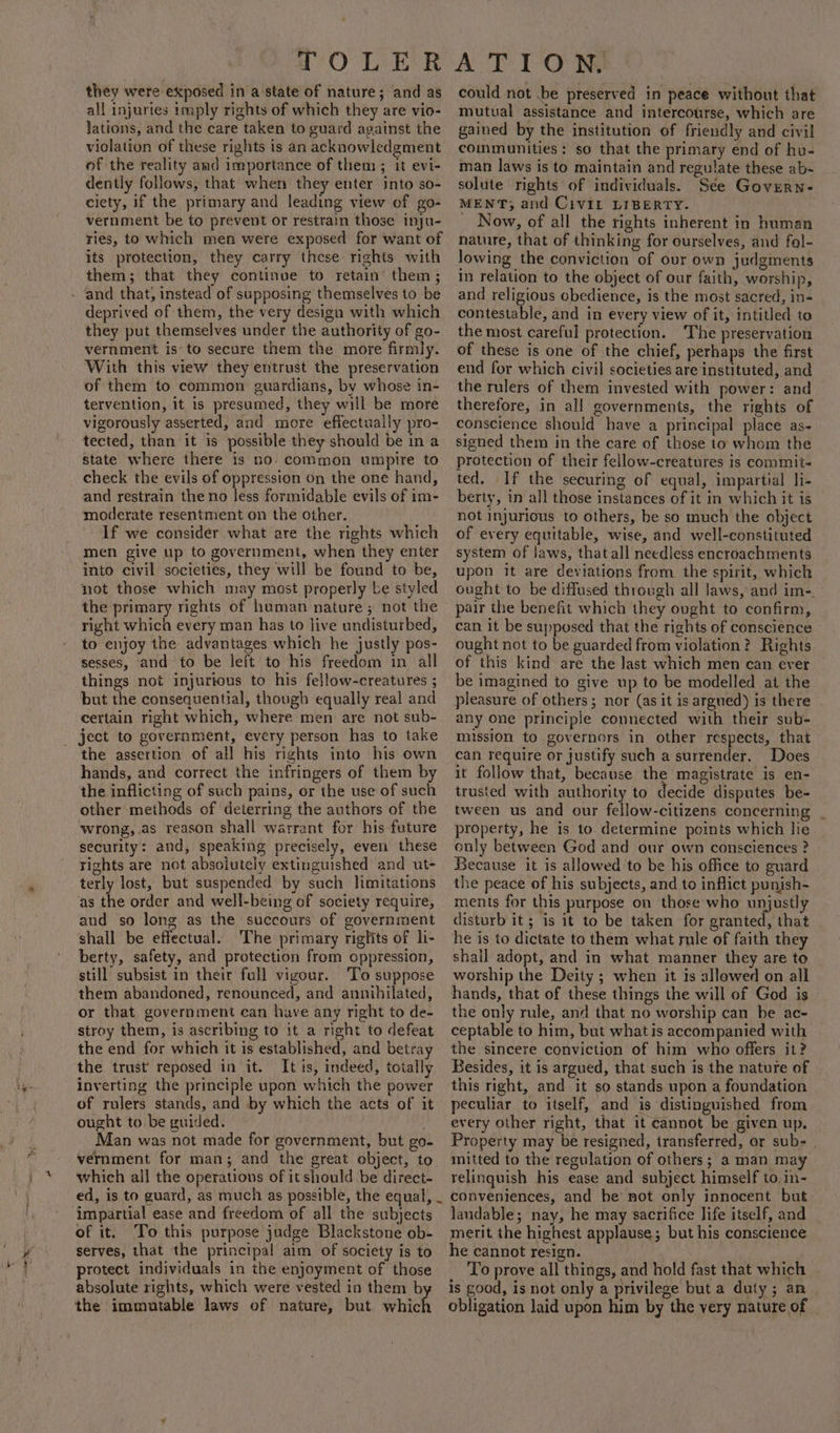 they were exposed in a state of nature; and as all injuries imply rights of which they are vio- lations, and the care taken to guard against the violation of these rights is an acknowledgment of the reality amd importance of them ; it evi- dently follows, that when they enter into so- ciety, if the primary and leading view of go- vernment be to prevent or restrain those inju- ries, to which men were exposed for want of its protection, they carry these rights with them; that they continue to retain’ them; deprived of them, the very design with which they put themselves under the authority of go- vernment isto secure them the more firmly. With this view they entrust the preservation of them to common guardians, by whose in- tervention, it is presumed, they will be more vigorously asserted, and more effectually pro- tected, than it is possible they should be in a state where there is no. common umpire to check the evils of oppression on the one hand, and restrain the no less formidable evils of im- moderate resentment on the other. If we consider what are the rights which men give up to government, when they enter into civil societies, they will be found to be, not those which may most properly be styled the primary rights of human nature; not the right which every man has to live undisturbed, to enjoy the advantages which he justly pos- sesses, and to be left to his freedom in all things not injurious to his fellow-creatures ; but the consequential, though equally real and certain right which, where men are not sub- ject to government, every person has to take the assertion of all his rights into his own hands, and correct the infringers of them by the inflicting of such pains, or the use of such other methods of deterring the authors of the wrong,.as reason shall warrant for his future security: and, speaking precisely, even these rights are not absolutely extinguished and ut- terly lost, but suspended by such limitations as the order and well-being of society require, aud so long as the succours of government shall be effectual. The primary riglits of li- berty, safety, and protection from oppression, still subsist in their full vigour. To suppose them abandoned, renounced, and annihilated, or that government can have any right to de- stroy them, is ascribing to it a right to defeat the end for which it is established, and betray the trust’ reposed in it. It is, indeed, totally inverting the principle upon which the power of rulers stands, and by which the acts of it ought to. be guided. Man was not made for government, but go- vernment for man; and the great object, to which all the operations of it should be direct- of it. To this purpose judge Blackstone ob- serves, that the principal aim of society is to protect individuals in the enjoyment of those absolute rights, which were vested in them by the immutable laws of nature, but which could not .be preserved in peace without that mutual assistance and intercourse, which are gained by the institution of friendly and civil coinmunities: so that the primary end of hu- man laws is to maintain and regulate these ab- solute rights of individuals. See Govern- MENT; and Civil LIBERTY. Now, of all the rights inherent in human nature, that of thinking for ourselves, and fol- lowing the conviction of our own judgments in relation to the object of our faith, worship, and religious obedience, is the most sacred, in- contestable, and in every view of it, intitled to the most careful protection. The preservation of these is one of the chief, perhaps the first end for which civil societies are instituted, and the rulers of them invested with power: and therefore, in all governments, the rights of conscience should have a principal place as- signed them in the care of those to whom the protection of their fellow-creatures is commit- ted. If the securing of equal, impartial li- berty, in all those instances of it in which it is not injurious to others, be so much the object of every equitable, wise, and well-constituted system of Jaws, that all needless encroachments upon it are deviations from the spirit, which ought to be diffused through all laws, and im-. pair the benefit which they ought to confirm, can it be supposed that the rights of conscience » ought not to be guarded from violation? Rights of this kind are the last which men can ever be imagined to give up to be modelled at the pleasure of others; nor (as it is argued) is there any One principle connected with their sub- mission to governors in other respects, that can require or justify such a surrender. Does it follow that, because the magistrate is en- trusted with authority to decide disputes be- tween us and our fellow-citizens concerning property, he is to. determine points which lie only between God and our own consciences ? Because it is allowed to be his office to guard the peace of his subjects, and to inflict punish- ments for this purpose on those who unjustly disturb it 5 is it to be taken for granted, that he is to dictate to them what rule of faith they shall adopt, and in what manner they are to worship the Deity ; when it is allowed on all hands, that of these things the will of God is the only rule, and that no worship can be ac- ceptable to him, but what is accompanied with the sincere conviction of him who offers it? Besides, it is argued, that such is the nature of this right, and it so stands upon a foundation peculiar to itself, and is distinguished from every other right, that it cannot be given up. Property may be resigned, transferred, or sub- | mitted to the regulation of others; a man may relinquish his ease and subject himself to.in- conveniences, and be not only innocent but landable; nay, he may sacrifice life itself, and merit, the highest applause; but his conscience he cannot resign. To prove all things, and hold fast that which is good, is not only a privilege but a duty; an obligation laid upon him by the very nature of