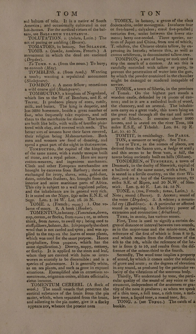 TOM nat balsam of tolu. It is a native of South America; and occasionally cultivated in our hot-houses. For the medical virtues of the bal- san}, see BALSAMUM TOLUTANUM. TOLUTA‘TION. s. (¢oluto, Latin.) The act of pacing or ambling (Brown). TOMATOES, in botany. See SOLANUM. TOMB. s. (tombe, tombeau, French.) A monument in which the dead are enclosed ( Dryden). To Toms. v. a. (from the noun.) To bury; to entomb (May). . TO’MBLESS. a. (from tomb.) Wanting a tomb; wanting a sepulchral monument {Shakspeare). TO’MBOY. s. A mean fellow; sometimes a wild coarse girl (Shakspeare). TOMBUCTOO, a kingdom of Negroland, which lies to the W. of Bambara, and E. of Tocrur, It produces plenty of corn, cattle, milk, and butter. The king is despotic, and has 3000 horsemen, beside a great number of foot, who frequently take captives, and sell them to the merchants for slaves. ‘The houses are built like bells, with walls of hurdles plais- tered with clay, and covered with reeds. The better sort of women have their faces covered, their religion being Mahometanism. Both men and women are fond of: dancing, and spend a great part of the night in that exercise. TomBuctoo, the capital of the kingdom of the same name, with a stately mosque built of stone, and a royal palace. Here are many cotton-weavers, and ingenious mechanics. Cloth and other European merchandise are brought by caravans from Barbary; these are exchanged for ivory, slaves, sena, gold-dust, dates, ostriches feathers, &amp;c. brought from the interior and more maritime parts of Africa. This city is subject to a weil regulated police, and the inhabitants are in general very rich. It is seated on the Niger, 290 miles E.N.E. of Sego. Lon. 1.38 W. Lat. 16. 35 N. TOME. s. (French; coo¢-) 1. One vo- lume of many. 2 A book (Hooker). TOMENTUS, in botany. (Tomentum,down, nap, cotton,.or flocks, from raw ¢ or, as others think, from fumeo, to swell up; being used to ' stuffpillows, bolsters, &amp;c. Itis properly theshort wool that is not carded and spun; and was ap- plied to the nap on the leaves of some plants, which was used for the same purpose. Hence gnaphalium, from yvagear¢v, which has the same signification.) Downy, nappy, cottony, or flocky. It is applied to the stem and leaf, when. they are covered with hairs. so inter- woven as scarcely to be discernible: and is a species of pubescence. It is generally white, as on sea plants, and such as grow in exposed situations. Exemplified also in cerastium to- mentosum, origanum onites, althza officinalis, cistus incanus. — TOMENTUM CEREBRI. (A flock of wool.) The small vessels. that penetrate the cortical substance of the brain. from the pia mater, which, when separated from the brain, and adhering to the pia mater, give it a flocky appeara nce, whence the present nam | TON TOMEX, in botany, a genus of the class or five-leaved ; calyxless; corol five-petalled ; nectaries five, scales between the lower sta- mens; berry one-seeded. ‘Three species, na- tives of Japan and China, from one of which, T. sebifera, the Chinese obtain tallow, by ex- pressing its kernels; whence this, as well as craton sebiferum, is denominated tallow-tree. TOMPION, a sort of bung or cork used to stop the mouth of acannon. At sea this is carefully encircled with tallow or putty, to prevent the penetration of water into the gun, by which the powder contained in the chamber might be damaged or rendered incapable of service. TOMSK, a town of Siberia, in the province of Tomsk. On the highest part stands a wooden castle, defended by 14 pieces of can- non; and in it are a cathedral built of wood, the chancery, and an arsenal. The inhabit- ants carry on a great trade, this town lying on the great road through all the east and north parts of Siberia. It contains above 2000 houses, and is seated on the river Tom, 105 miles E.S.E. of Tebolsk. Lon. 84. 59 E. Lat.55.45 N. - TOMTIT, in ornithology. See Parvs. TON, a measure or weight. See Tun. Town or Tun, in the names of places, are derived from the Saxon cun, a hedge or wall; and this seems to be from ‘oun, a hill, the towns being anctently built ou hills (@zbson). TONDEREN, or TuNDEREN, a town of Denmark, in the duchy of Sleswick, capital of a bailiwic of the same name, witha fort, It is seated in a fertile country, on the river Wi- daw, and on a bay of the German ocean, 25 miles S.E. of Ripen, and 30 N.W. of Sles- wick. Lon. 9.40 E. Lat. 54. 58 N. TONE. s. (ton, French; tonus, Latin.) 1. Note; sound (Bacon). 2. Accent; sound of the voice (Dryden). 3. A whine; a mourn- sound in speaking. 5. Elasticity; power of extension and contraction (Arbuthnot). Tong, in music, has various senses. First, Tone is used to-signify a certain de- gree of distance or interval between two sounds, as in the major-tone and the minor-tone, the reference of the first of which is from 8 to 9, and which results from the difference of the 4th to the 5th, while the reference of the lat- ter is from 9 to 10, and results from the dif ference of the minor-third to the fourth. Secondly, The word tone implies a property of scund, by which it comes under the relation of yrave and acute; or the degrees of elevation in. any sound, as produeed by the particular ve- locity of the vibrations of the sonorous body. Thirdly, We understand by tone, the parti« cular quality of the sound of any voice or in- strument, independent of the acuteness or gra vity of the note it produces ; as when we speak of a thin tone, a full tone, a rich tone, a mel- low tone, a liquid tone, a round tone, &amp;c. TONG. s. (see Tones.) The catch of a buckle. ; /