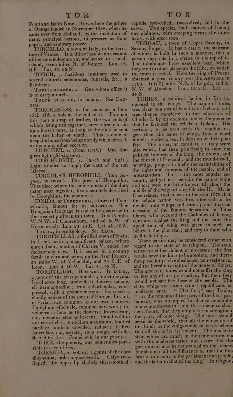 Tio Point and Bob’s Nose. It was here the prince ‘of Orange Janded in November 1688, when he came over from Holland, by the invitation of many principal persons, to preserve us from opery and arbitrary power. TORCELLO, a town of Italy, in the terri- tory of Venice. Itis thin of people on account of the unwholesome air, and seated in a small island, seven miles N. of Venice. Lon. 12. gE. Lat. 45.32 N. TORCH, a factitious luminary used in several church ceremonies, funerals, &amp;c.; a flambeau. ToRCH-BEARER. 5. is to carry a torch. TorcH THISTLE, in botany. See Cac- TUS. TORCHENESS, in the manage, a long stick with a hole at the end of it. Through this runs a strap of leather, the two ends of which being tied together, serve closely to tie up a horse’s nose, as long as the stick is kept upon the halter or snaffle. This is done to keep the horse from being unruly when dressed, or upon any other occasion. TO'RCHER. s. (from torch.) One that gives light (Shakspeare). TO/RCHLIGHT., s.. (éorch and light.) Light kindled to supply the want of the sun (Bacon). TORCULAR HEROPHILI. (from éor- geo, to twist.) ‘The press of Herophilus. ‘That place where the four sinusses of the dura mater meet together, first accurately described oy Herophilus, the anatomist. iN. -TORDA, or TorEnzBurG, a town of Tran- sylvania, famous for its salt-works. ‘The Hungarian language is said to be spoken with the greatest purity in this town. Itis 15 miles W.N.W. of Clausenburz, and 48 N.W. of Hermanstadt. Lon. 23.13 E. Lat. 46.50 N. TorpDa, inornithology. See ALCA. | » TORDESILLAS, a fortified town of Spain, in Leon, with a magnificent palace, where queen Joan, mother of Charles V. ended her melancholy days. It is seated in a country fertile in corn and wine, on the river Douero, £4 miles W. of Valladolid, and 75 S. E. of Leon, Lon. 4.56 W. Lat. 41.48 N. TORDYLIUM,. Hart-wort. In botany, a genus of the class pentandria, order digynia. Involucres long, undivided; flowers radiate, ail hermaphrodite; fruit suborbicular, com- pressed, with a crenate margin. Six species; chiefly natives of the south of Europe, Levant, or Syria; two common to our own country. Tordylium officinale, common hart-wort ; m- volucres as long as the flowers ; leaves ovate, cut, crenate; stem pubescent; found wild in our corn-fields: tordylium maximum, knotted parsley; umbels crowded, radiate; leaflets One whose office it flected bristles. Found wild in our pastures. TORE, the preterit, and sometimes parti- ciple passive of tear. -TORENIA, in botany, a genus of the class didynamia, order angiospermia. Calyx two- lipped; the upper lip slightly three-toothed : TOR capsule: two-celled, two-valved, hid in the calyx. ‘Two species, both natives of India ; one glabrous, with creeping stem; the other hairy, with erect stem. peri Fs TORGAU, a town of Upper Saxony, in Saxony Proper. It has a castle, the staircase of which is built in such a manner, that a person may ride in a chaise to the top of it. The inhabitants. brew excellent beer, which they send to other places on the Elbe, on which the town is seated. Here the king of Prussia obtained a great victory over the Austrians in 1760. _ It is 27 miles N.E. of Leipsic, and 3&amp; N. W. of Dresden. Lon. 13.3 E.. Lat. 51. 34.N. TORIES, a political faction in Britain, opposed to the whigs. ‘The name of tories was given to a sort of banditti in Ireland, and was thence transferred to the adherents of Charles I. by his enemies, under the pretence that he favoured the rebels in Ireland. His partisans, to be even with the republicans, gave them the name of whigs, from a word which signifies whey, in derision of their poor fare. The tories, or cavaliers, as they were also called, bad then principally in view the. political interests of the king, the crown, and the church of England; and the round-head, or whigs, proposed chiefly the maintaining of the rights and interests of the people, and of protestantism. ‘This is the most popular ac- count; and yet it is certain the names whig and tory were but little known till about the middle of the reign of king Charles II. M. de Cize relates, that it was in the year 1678 that the whole nation was first observed to be divided into whigs and tories; and that on occasion of the famous deposition of Titus Oates, who accused the Catholies of having conspired against the king and the state, the appellation of whig was given to such as. believed the plot real; and tory to those wha held it fictitious. : These parties may be considered either with regard to the state or to religion.. The state. tories are either violent or moderate: the first. would have the king to be absolute, and there- fore plead for passive obedience, non-resistance, and the hereditary right of the house of Stuart. The moderate tories would not suffer the king to lose any of his prerogative ; but then they would not sacrifice those of the people. The state whigs are either strong republicans or moderate ones. ‘* The first,” says Rapin, «¢ are the remains of the party of the long par- liament, who attempted to change monarchy to a commonwealth: but these make so slen- der a figure, that they only serve to strengthen the party of other whigs. The tories would persuade the world, that all the whigs are of this kind; as the whigs would make us believe that all the tories are violent. The moderate state whigs are much in the same sentiments with the moderate tories, and desire that the government may be maintained on the ancient foundation: all the difference is, that the first bear a little more to the parliament and people, and the latter to that of the king.” In religion,