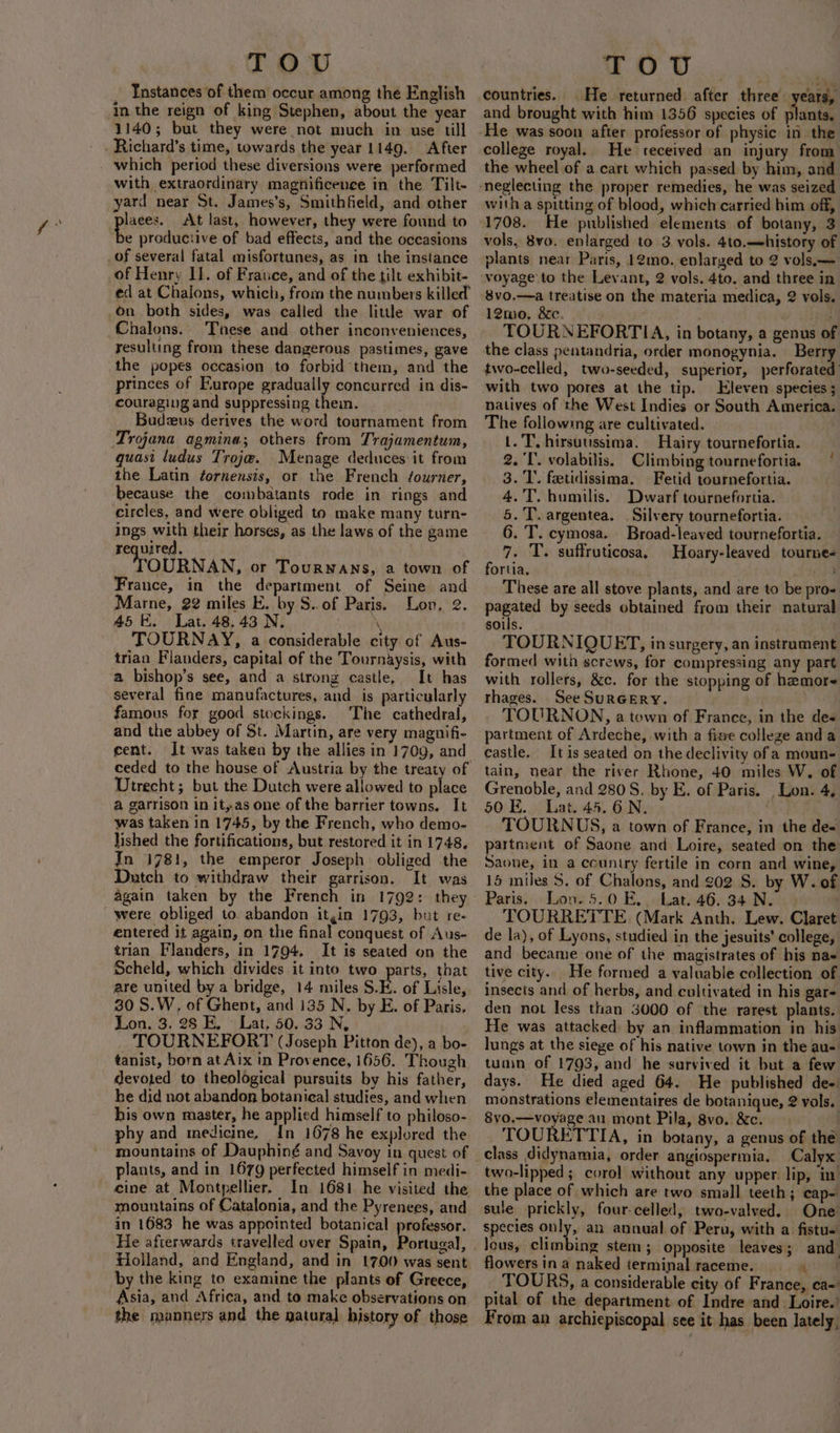 Instances of them occur among the English in the reign of king Stephen, about the year 1140; but they were not much in use till with extraordinary magnificence in the Tilt- yard near St. James's, Smithfield, and other At last, however, they were found to of Henry II. of France, and of the tilt exhibit- ed at Chalons, which, from the numbers killed Chalons. Tinese and other inconveniences, resulting from these dangerous pastimes, gave the popes occasion to forbid them, and the princes of Furope gradually concurred in dis- couraging and suppressing then. | Budzus derives the word tournament from Trojana agmina; others from Trajamentum, quasi ludus Trojw. Menage deduces it from the Latin ¢ornensis, or the French fourner, because the combatants rode in rings and circles, and were obliged to make many turn- ings with their horses, as the laws of the game required. OURNAN, or Tourwans, a town of France, in the department of Seine and Marne, 22 miles E. by S..of Paris. Lon, 2. 45K. Lat. 48.43 N. wi BG TOURNAY, a considerable city of Aus- trian Flanders, capital of the Tournaysis, with a bishop’s see, and a strong castle, It has several fine manufactures, and is particularly famous for good stockings. The cathedral, and the abbey of St. Martin, are very magnifi- cent. It was taken by the allies in 170g, and ceded to the house of Austria by the treaty of Utrecht; but the Dutch were allowed to place a garrison in it,.as one of the barrier towns. It was taken in 1745, by the French, who demo- lished the fortifications, but restored it in 1748. In 1781, the emperor Joseph obliged the Dutch to withdraw their garrison. It was again taken by the French in 1792: they entered it again, on the final conquest of Aus- trian Flanders, in 1794, It is seated on the Scheld, which divides it into two parts, that are united by a bridge, 14 miles S.E. of Lisle, 30 S.W, of Ghent, and 135 N. by E. of Paris. Lon. 3. 28 E. Lat, 50. 33 N, TOURNEFORT (Joseph Pitton de), a bo- tanist, born at Aix in Provence, 1656. Though devoted to theological pursuits by his father, he did not abandon botanieal studies, and when his own master, he applied himself to philoso- phy and medicine, In 1678 he explored the mountains of Dauphiné and Savoy in quest of plants, and in 1679 perfected himself in medi- In 1681. he visited the mountains of Catalonia, and the Pyrenees, and in 1683 he was appointed botanical professor. He afterwards travelled over Spain, Portugal, Holland, and England, and in 1700 was sent. by the king to examine the plants of Greece, Asia, and Africa, and to make observations on the manners and the natural history of those MeO Ue ~ countries. He returned after three years, and brought with him 1356 species of plants, college royal. He received an injury from the wheel of a cart which passed by him, and with a spitting of blood, which carried him off, 1708. He published elements of botany, 3 vols, 8vo. enlarged to 3 vols. 4to.—-history of plants near Paris, 12mo. enlarged to 2 vols.— 12mwo. &amp;c. bai i TOURNEFORTIA, in botany, a genus of the class pentandria, order monogynia. Berry two-celled, two-seeded, superior, perforated with two pores at the tip. Eleven species ; natives of the West Indies or South America. The following are cultivated. 3 1. T. hirsutussima. Hairy tournefortia. 2. ‘I’. volabilis. Climbing tournefortia. 3.'T’.. feetidissima. Fetid tournefortia. 4.'T. humilis. Dwarf tournefortia. 5. T. argentea. . Silvery tournefortia. 6. T. cymosa. Broad-leaved tournefortia. 7. T. suffruticosa. Hoary-leaved tourne- fortia, nea These are all stove plants, and are to be pro- pio nue by seeds obtained from their natural soils. | TOURNIQUET, in surgery, an instrument formed with screws, for compressing any part with rollers, &amp;c. for the stopping of hamor- thages. See SuRGERY. TOURNON, a town of France, in the des partment of Ardeche, with a fie college and a castle. It is seated on the declivity of a moun- tain, near the river Rhone, 40 miles W. of Grenoble, and 2805S. by E. of Paris. , Lon. 4, 50 E. Lat. 45.6N. . TOURNUS, a town of France, in the de« partment of Saone and Loire, seated on the Saone, in a ccuntry fertile in corn and wine, 15 miles 5. of Chalons, and 202 S. by W. of Paris. Lon. 5.0 E,. Lat. 46. 34 N. | TOURRETTE (Mark Anth. Lew. Claret de la), of Lyons, studied in the jesuits’ college, and became one of the magistrates of his na- tive city. He formed a valuable collection of insects and of herbs, and cultivated in his gare den not less than 3000 of the rarest plants. He was attacked by an inflammation in his lungs at the siege of his native town in the au- tumn of 1793, and he survived it but a few days. He died aged 64. He published de- monstrations elementaires de botanique, 2 vols. 8yo.—voyage au mont Pila, 8vo. &amp;c. . TOURETTIA, in botany, a genus of the Calyx two-lipped ; corol without any upper lip, in i sule prickly, four-celled, two-valved. One species only, an annual of Peru, with a fistu= lous, climbing stem; opposite leaves; and flowers ina naked terminal raceme. TOURS, a considerable city of France, ca- pital of the department of Indre and Loire.’ From an archiepiscopal see it has been lately,