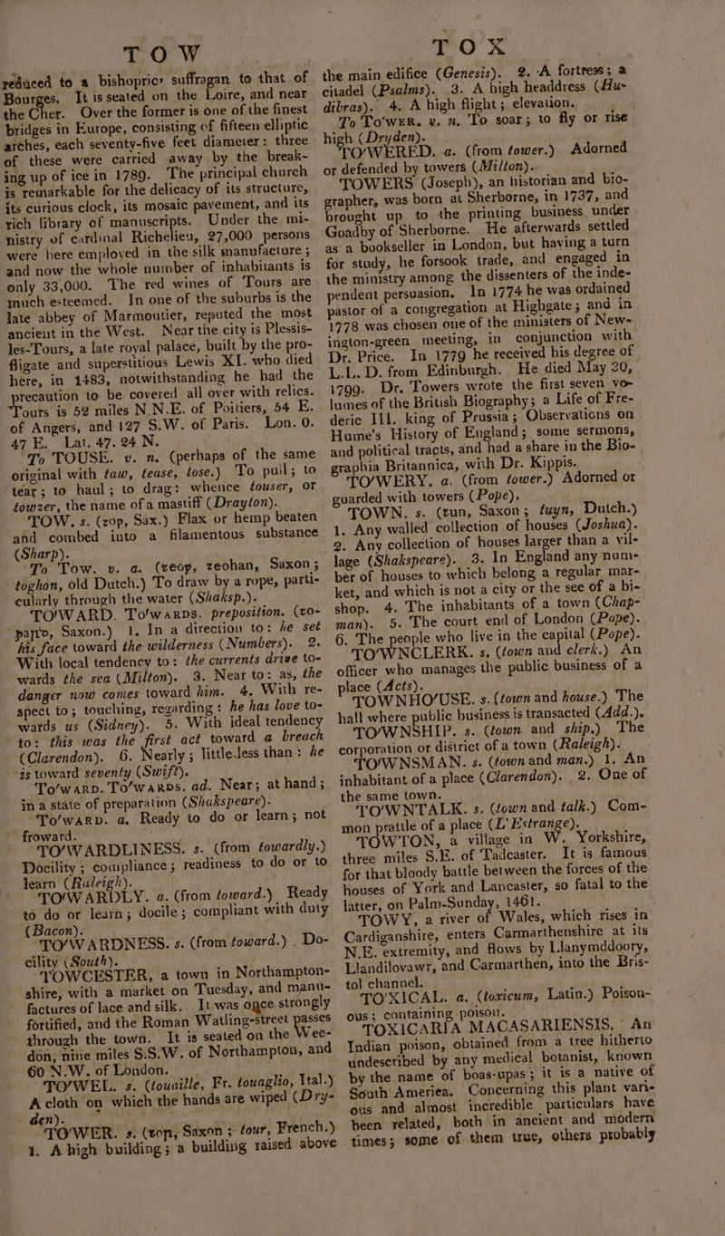 TOW yeduced to a bishopric’ suffragan to that of Bourges. It is seated on the Loire, and near the Cher. Over the former is one of the finest bridges in Europe, consisting of fifteen elliptic arches, each seventy-five feet diameter: three of these were carried away by the break- ing up of ice in 1789. The principal church is remarkable for the delicacy of its structure, its curious clock, its mosaic pavement, and its rich library of manuscripts. Under the mi- nistry of cardinal Richelieu, 27,000 persons were here employed in the silk manufacture ; and now the whole number of inhabitants is only 33,000. The red wines of Tours are much esteemed. In one of the suburbs is the late abbey of Marmoutier, reputed the most ancient in the West. Near the city is Plessis- les-Tours, a late royal palace, built by the pro- fligate and superstitious Lewis XI. who died here, in 1483, notwithstanding he had the laity to be covered all over with relics. ours is 52 miles N.N.E. of Poitiers, 54 E. of Angers, and 127 _S.W. of Paris. Lon. 0. 47 E. Lat. 47. 24 N. ‘To TOUSE. v. n. (perhaps of the same original with faw, tease, lose.) To pull; to ‘tear; to haul; to drag: whence touser, OF towzer, the name of a mastiff (Drayton). TOW. s. (zop, Sax.) Flax or hemp beaten and combed into a filamentous substance (Sharp). ‘To Tow. v. a. (ceop, zeohan, Saxon ; -toghon, old Dutch.) To draw by a rope, parti- cularly through the water (Shaksp.). TOWARD. Tolwarps. preposition. (c0- ‘panto, Saxon.) 1. In a direction to: he set his face toward the wilderness (Numbers). 2. With local tendency to: the currents drive to- wards the sea (Milton). 3. Near to: as, the danger now comes toward him. 4, With re- spect to ; touching, regarding: he has love to- wards us (Sidney). 5. With ideal tendency to: this was the first act toward a breach (Clarendon). 6. Nearly; little.less than: he gs toward seventy (Swift). To’warp. To’waros. ad. Near; at hand ; in a state of preparation (Shakspeare). “To/warp. a. Ready to do or learn; not froward. “TO’/WARDLINESS. s. (from towardly.) Docility ; compliance ; readiness to do or to learn (Ruleigh). TOIW ARDLY. a. (from toward.) Ready to do or learn; docile ; compliant with duty (Bacon). TO/WARDNESS. s. (from toward.) . Do- _ cility (South). TOWCESTER, a town in Northampton- shire, with a market on Tuesday, and manu- factures of lace and silk. It was ogce strongly fortified, and the Roman Watiling-street ee through the town. It is seated on the Wee- don, nine miles $.S.W. of Northampton, and 60 N.W. of London. TO’WEL. s. (fouuille, Fr. touaglio, Ital.) : cloth on which the hands are wiped (Dry- . Ben). ; TOWER. s. (ton, Saxon four, French.) 1. Ahigh building; a building raised above | TOR the main edifice (Genesis). 2. A fortress ; 2 citadel (Psalms). .3. A high headdress (Hu- dibras). 4. A high flight; elevation. . To 'To'wER. vy. n. To soar; to fly or rise high (Dryden). TOWERED. a. (from tower.) Adorned or defended by towers (Milton).. ’ TOWERS (Joseph), an historian and bio- grapher, was born at Sherborne, in 1737, and brought up to the printing business under Goadby of Sherborne. He afterwards settled as a bookseller in London, but having a turn for study, he forsook trade, and engaged in the ministry among the dissenters of the inde- pendent persuasion. In 1774 he was ordained pastor of a congregation at Highgate; and in 1778 was chosen one of the ministers of New- ington-green_ meeting, In conjunction with Dr. Price. In 1779 he received his degree of L.L. D. from Edinburgh. He died May 20, 1799. Dr. Towers wrote the first seven vor lumes of the British Biography; a Life of Fre- deric Ill. king of Prussia; Observations on Hume’s History of England; some sermons, and political tracts, and had a share in the Bio- graphia Britannica, with Dr. Kippis. TO/WERY. a. (from tower.) Adorned or guarded with towers (Pope). TOWN. s. (un, Saxon; fuyn, Dutch.) 1. Any walled collection of houses (Joshua). lage (Shakspeare). 3. In England any num- ber of houses to which belong a regular mar- ket, and which is not a city or the see of a bi- shop. 4. The inhabitants of a town (Chap- man). 5. The court end of London (Pope). 6. The people who live in the capital (Pope). TO’WNCLERK. s, (town and clerk.) An officer who manages the public business of a place (Acts). TOWNHOUSE. s. (town and house.) The hall where public business is transacted (4dd.). TO/WNSHIP. s. (gown and ship.) The corporation or district of a town (Raleigh). TOIWNSMAN. s. (fown and man.) 1, An inhabitant of a place (Clarendon). 2. One of the same town. TO'WNTALEK. s. (town and talk.) Com- mon prattle of a place (L’ Estrange). TOWTON, a villaze in W. Yorkshire, three miles S.E. of Tadcaster. It is famous for that bloody battle between the forces of the so fatal to the latter, on Palm-Sunday, 1461. TOWY, a river of Wales, which rises in Cardiganshire, enters Carmarthenshire at its N.E. extremity, and flows by Llanymddoory, Llandilovawr, and Carmarthen, into the Bris- to] channel. TO'XICAL. a. (toxicum, Latin.) Poison- ous; containing poison. TOXICARIA MACASARIENSIS, © An Indian poison, obtained from a tree hitherto undescribed by any medical botanist, known by the name of boas-upas 3 it is a native of South Ameriea. Concerning this plant vari- ous and almost incredible particulars have been related, both in ancient and modern times; some of them true, others probably