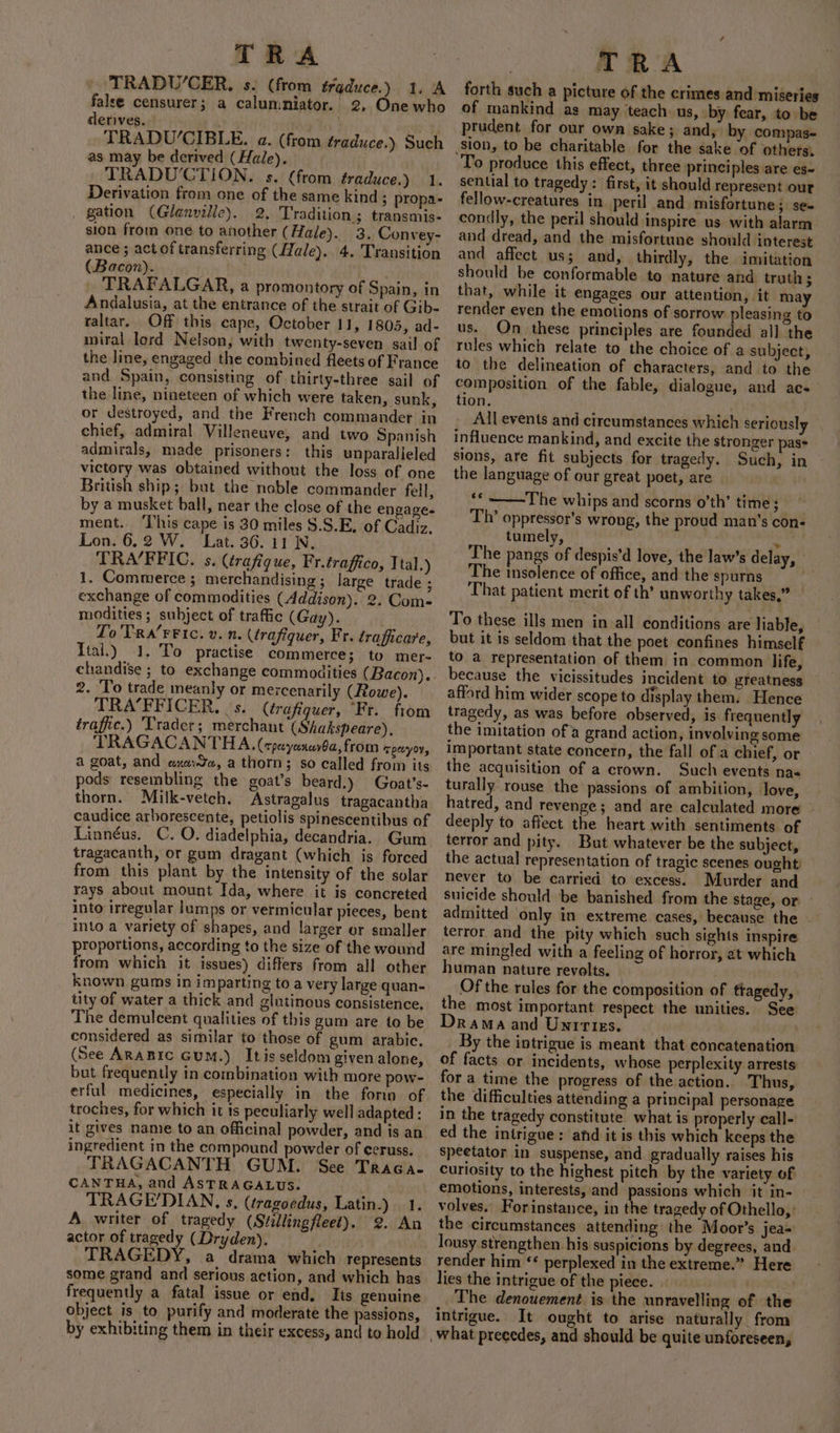 TRADU’CER, s. (from traduce.) 1. A false censurer; a calumniator. 2, One who derives. TRADU‘CIBLE. a. (from éraduce.) Such as may be derived (Hale). TRADUCTION. s. (from traduce.) 1. Derivation from one of the same kind ; propa- gation (Glenville). 2, Tradition ; transmis- sion from one to another (Hale). 3. Convey- ance ; act of transferring (Hale). 4. Transition (Bacon). TRAFALGAR, a promontory of Spain, in Andalusia, at the entrance of the strait of Gib- raltar. Off this cape, October 11, 1805, ad- miral lord Nelson, with twenty-seven sail of and Spain, consisting of thirty-three sail of the line, nineteen of which were taken, sunk, or destroyed, and the French commander in chief, admiral Villeneuve, and two Spanish admirals, made prisoners: this unparalleled victory was obtained without the loss of one British ship; but the noble commander fell, by a musket ball, near the close of the engage. ment. ‘This cape is 30 miles $.S.E. of Cadiz. Lon. 6.2 W. Lat. 36. 11 N, TRA/FFIC. s. (trafigue, Fr.traffco, Ttal.) 1. Commerce ; merchandising; large trade ; exchange of commodities (Addison). 2. Com- modities; subject of traffic (Gay). Lo'TRa’rFIc. v. n. (trafiquer, Fr. traficare, Ital.) 1. To practise commerce; to mer- chandise ; to exchange commodities (Bacon). 2. ‘To trade meanly or mercenarily (Rowe). TRA’FFICER. | s.. (érafiquer, “Fr. from traffic.) Trader; merchant (Shakspeare), TRAGACANTHA. (cpeyanar$a, from renyoy, a goat, and aude, a thorn; so called from its pods resembling the goat’s beard.) Goat’s- thorn. Milk-vetch, Astragalus tragacantha caudice arborescente, petiolis spinescentibus of Linnéus, C. O. diadelphia, decandria. Gum tragacanth, or gum dragant (which is forced from this plant by the intensity of the solar rays about mount Ida, where it is concreted into irregular lumps or vermicular pieces, bent into a variety of shapes, and larger or smaller proportions, according to the size of the wound from which it issues) differs from all other known gums in imparting to a very large quan- tity of water a thick and glutinous consistence. ‘The demulcent qualities of this gum are to be considered as similar to those of gum arabic. (See ARABIC GuM.) Itis seldom given alone, but frequently in combination with more pow- erful medicines, especially in the form of troches, for which it ts peculiarly well adapted: it gives name to an officinal powder, and is an ingredient in the compound powder of eeruss. TRAGACANTH GUM. See Traca- CANTHA, and ASTRAGALUS. TRAGE'DIAN, s. (tragoedus, Latin.) 1. A writer of tragedy (Stillingfleet). 2. An actor of tragedy (Dryden). TRAGEDY, a drama which represents some grand and serious action, and which has frequently a fatal issue or end, Its genuine object is to purify and moderate the passions, by exhibiting them in their excess, and to hold TRA forth such a picture of the crimes and miseries of mankind as may teach us, by fear, to be prudent for our own sake; and, by compas- of others, To produce this effect, three principles are es- sential to tragedy: first, it should represent out fellow-creatures in peril and misfortune 3 St~ condly, the peril should inspire us with alarm and dread, and the misfortune should interest and affect us; and, thirdly, the imitation should be conformable to nature and truth; that, while it engages our attention, it may render even the emotions of sorrow pleasing to us. On these principles are founded all the rules which relate to the choice of a subject, to the delineation of characters, and to the composition of the fable, dialogue, and acs tion. All events and circumstances which seriously influence mankind, and excite the stronger pas= sions, are fit subjects for tragedy. Such, in the language of our great poet, are ‘¢ ~The whips and scorns o’th’ time; Th’ oppressor's wrong, the proud man’s con- tumely, M The pangs of despis’d love, the law’s delay, The insolence of office, and the spurns That patient merit of th’ unworthy takes.” — To these ills men in all conditions are liable, but it is seldom that the poet confines himself to a representation of them in common life, because the vicissitudes incident to greatness afford him wider scope to display them. Hence tragedy, as was before observed, is frequently the imitation of a grand action, involving some important state concern, the fall of a chief, or the acquisition of a crown. Such events naa turally rouse the passions of ambition, love, hatred, and revenge; and are calculated more deeply to affect the heart with sentiments of terror and pity. But whatever be the subject, the actual representation of tragic scenes ought: never to be carried to excess. Murder and suicide should be banished from the stage, or — admitted only in extreme cases, because the — terror and the pity which such sights inspire are mingled with a feeling of horror, at which human nature revolts. Of the rules for the composition of tragedy, the most important respect the unities. See Drama and Untrtes. | By the intrigue is meant that concatenation of facts or incidents, whose perplexity arrests for a time the progress of the action.. Thus, the difficulties attending a principal personage in the tragedy constitute what is properly call- ed the intrigue: and it is this which keeps the speetator in suspense, and gradually raises his curiosity to the highest pitch by the variety of emotions, interests, and passions which it in- volves.’ Forinstance, in the tragedy of Othello, the circumstances attending the Moor’s jea= lousy strengthen his suspicions by degrees, and render him ‘* perplexed in the extreme.” Here lies the intrigue of the piece. The denouement is the unravelling of the intrigue. It ought to arise naturally from