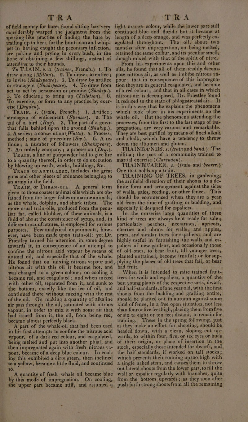 ef field money for hares found sitting has very considerably warped the judgment from the sporting-like practice of finding the hare by trailing up to her; forthe huntsman and whip- per-in having caught the pecuniary infection, are poking and prying in every bush, in the hope of obtaining a few shillings, instead of attending to their hounds. To TRAIN. v. a. (trainer, French.) 1. To draw along (Milion). 2. 'To draw; to entice; to invite (Shakspeare). 3. To draw by artifice or stratagem (Shakspeare). 4. To draw from act to act by persuasion or promise (Shaksp.). 5. To educate; to bring up (Tillotson). 6. To exercise, or form to any practice by exer- cise (Dryden), TRAIN. s. (érain, French.) 1. Artifice; “stratagem of enticement (Spenser). 2. The tail of a bird (Ray). 3. The part of a gown that falls behind upon the ground (Shaksp.). 4, A series ; aconsecution (Watts). 5. Process; method ; state of procedure (Sw.). 6. A ree tinue; a number of followers, (Shakspeare). 7. An orderly company ; a procession (Dry.). TralIn, a line of gunpowder laid to give fire to a quantity thereof, in order to do execution by blowing up earth, works, buildings, &amp;c. TRAIN OF ARTILLERY, includes the great guns and other pieces of ordnance belonging to an army in the field. Train, or THRAN-OIL. A general term given to those coarser animal oils which are ob- tained from the larger fishes or marine animals, as the whale, dolphin, and shark tribes. The more usual train-oils, produced from the pecu- liar fat, called blubber, of these animals, is a fluid of about the consistence of syrup, and, in different mavufactures, is employed for various purposes. Few analytical experiments, how- ever, have been made upon train-oil: yet Dr. Priestley turned his attention in. some degree towards it, in consequence of an attempt to confine the nitrous acid vapour by means of animal oil, and especially that of the whale. nitrous air with this oil it became hot, and was changed to a green colour; on cooling it ‘became red, and coagulated ; and when mixed with other oil, separated from it, and sunk to the bottom, exactly like the ice of oil, and continued there without mixing with the rest of the oil. On making a quantity of alkaline air pass through the oil, saturated with nitrous vapour, in order to inix it with some air that had issued from it, the oil, from being red, became almost perfectly black. A part of the whale-oil that had been used in his first attempts to cunfine the nitrous acid vapour, of a dark red colour, and coagulated, being melted and put into another phial, and then impregnated again with fresh nitrous va- our, became of a deep blue colour. In cool- ing this exhibited a dirty green, then inclined to a yellow, became a little fluid, and continued so. _A quantity of fresh whale oil became blue By this mode of impregnation. On cooling, the upper part became stiff, and assumed a light orange colour, while the lower part still continued blue and florid: but it became at length of a deep orange, and was perfectly co- avulated throughout. ‘The oil, about two months after impregnation, on being melted, retained the same colour, and its peculiar smell, though mixed with that of the spirit of nitres From his experiments upon this and other oils, he found that all of them readily decom- pose nitrous air, as well as imbibe nitrous va- pour; that in consequence of this impregna- tion they are in general coagulated, and become of a red colour; and that in all cases in which nitrous air is decomposed, Dr. Priestley found it reduced to the state cf phlogisticated air.) It is in this way that he explains the phenomena which took place in his experiments on the whale oil. But the phenomena attending the processes, from the first to the last stage of im- pregnation, are very various and remarkable. They are best purified by means of fixed alkali and chalk, which have a tendency to throw down the albumen and gluten. ) TRAINBA/NDS. s. (érainand band.) The militia; the part of a community trained to martial exercise (Clarendon). TRAINBE’ARER. s. (érain and ‘bearer.). One that holds ap a train. TRAINING OF TREES, in gardening, the artificial direction of their shoots to a de- finite form and arrangement against the sides of walls, pales, reeding, or other fence. This should be commenced when they are a year, old from the time of grafting or budding, and, especially if designed for espaliers. : In the nurseries large quantities of these kind of trees are always kept ready for sale; particularly peaches, nectarines, | apricots, cherries and plums for walls; and apples,, ears, and similar trees for espaliers; and are highly useful in furnishing the walls and es- paliers of new gardens, and occasionally those of old ones, to bear fruit, till younger trees, planted untrained, become fruitful; or for sup- plying the places of old trees that fail, or bear bad fruit. ; When it is intended to raise trained fruit- trees for walls and espaliers, a quantity of the best young plants of the respective sorts, dwarf, and half-standards, ofone year old, with the first shoots from the budding and grafting entire, should be planted ont in autumn against some, kind of fence, in a free open situation, not less. than four or five feet high, placing them from five or six to eicht or teu feet distant, to remain for training. These in the spring following, just as they make an effort for shooting, should be headed down, with a clean, sloping cut up- wards, to within four, five, or six eyes or buds of their origin, or place of insertion in the stock, especially those intended for dwarfs, and the half standards, if worked on tall stocks; . which prevents their running up too high with a single naked stem, and canses them to throw out lateral shoots from the lower part, to fill the wall or espalier regularly with branches, quite from the bottom upwards; as they soon after, push forth strong shoots from all the remaining