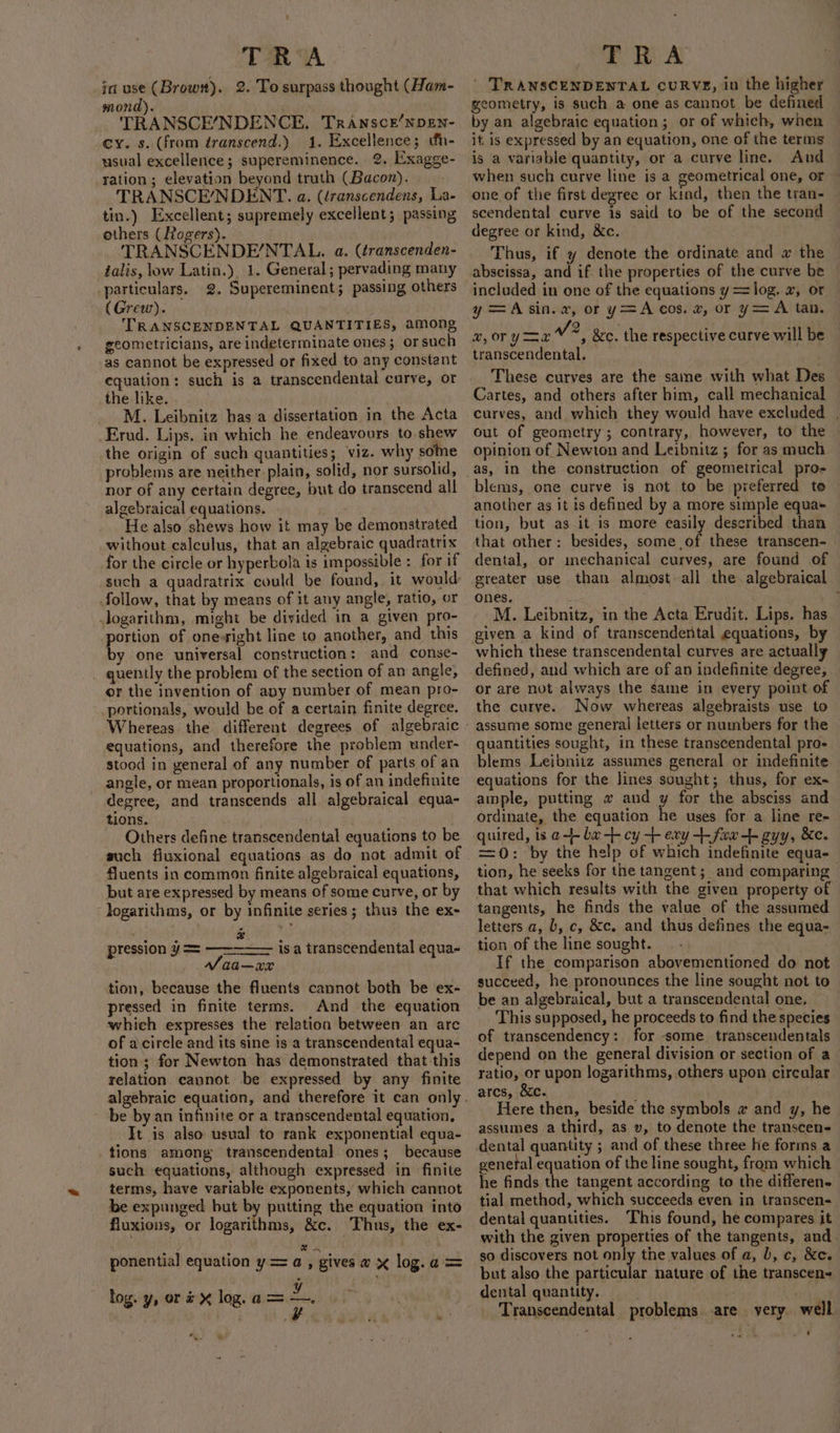 TR A. in use (Brown). 2. To surpass thought (Ham- mond). TRANSCE/NDENCE, TRANSCE/NDEN- _¢y. s. (from transcend.) 1. Excellence; uh- usual excellence; supereminence. 2. Exagge- ration ; elevation beyond truth (Bacon). . TRANSCE/NDENT. a. (iranscendens, La- tin.) Excellent; supremely excellent; passing others (Rogers). TRANSCENDE/NTAL. a. (éranscenden- talis, low Latin.), 1. General; pervading many particulars. 2. Supereminent; passing others (Grew). TRANSCENDENTAL QUANTITIES, among geometricians, are indeterminate ones; orsuch as cannot be expressed or fixed to any constant equation: such is a transcendental curve, or the like. M. Leibnitz has a dissertation in the Acta _Erud. Lips. in which he endeavours to shew the origin of such quantities; viz. why sone ~ problems are neither plain, solid, nor sursolid, nor of any certain degree, but do transcend all algebraical equations. He also shews how it may be demonstrated without calculus, that an algebraic quadratrix for the circle or hyperbola is impossible : for if follow, that by means of it any angle, ratio, or .Jogarithm, might be divided in a given pro- portion of one-sight line to another, and this by one universal construction: and conse- _ quently the problem of the section of am angle, or the invention of apy number of mean pro- portionals, would be of a certain finite degree. equations, and therefore the problem under- stood in general of any number of parts of an angle, or mean proportionals, is of an indefinite degree, and transcends all algebraical equa- tions. Others define transcendental equations to be such fiuxional equations as do not admit of fluents in common finite algebraical equations, but are expressed by means of some curve, or by ‘logarithms, or by infinite series; thus the ex- e pression y= —— aa—xx tion, because the fluents cannot both be ex- pressed in finite terms. And the equation which expresses the relation between an arc of a circle and its sine is a transcendental equa- tion ; for Newton has demonstrated that this relation cannot be expressed by any finite is a transcendental equa- be by an infinite or a transcendental equation, It is also usual to rank exponential equa- tions among transcendental ones; because such equations, although expressed in finite terms, have variable exponents, whieh cannot be expunged but by putting the equation into fluxions, or logarithms, &amp;c. Thus, the ex- : em ' ponential equation y= a, gives a x log.a = log. y, or # log. a = 7 , TRA ' TRANSCENDENTAL CURVE, in the higher geometry, is such a one as cannot be defined by an algebraic equation; or of which, when it is expressed by an equation, one of the terms is a variable quantity, or a curve line. And when such curve line is a geometrical one, or one of the first degree or kind, then the tran- scendental curve is said to be of the second degree or kind, &amp;c. Thus, if y denote the ordinate and w the abscissa, and if the properties of the curve be included in one of the equations y = log. x, or y =Asin.av, or y=A cos. 2, or y= A tan. 2, OT Ya aol &amp;c. the respective curve will be transcendental. These curves are the same with what Des Cartes, and others after him, call mechanical curves, and which they would have excluded , out of geometry; contrary, however, to the opinion of Newton and Leibnitz ; for as much blems, one curve is not to be preferred to another as it is defined by a more simple equa- tion, but as it is more easily described than that other: besides, some of these transcen- dental, or mechanical curves, are found of greater use than almost. all the. algebraical ones. : | M. Leibnitz, in the Acta Erudit. Lips. has given a kind of transcendental equations, by defined, and which are of an indefinite degree, or are not always the same in every point of the curve. Now whereas algebraists use to assume some general letters or numbers for the quantities sought, in these transcendental pro- blems Leibnitz assumes general or indefinite equations for the lines sought; thus, for ex- ample, putting w and y for the absciss and ordinate, the equation he uses for a line re- quired, is a-- ba -- cy + ery +- fox gyy, &amp;e. =0: by the help of which indefinite equa- tion, he seeks for the tangent; and comparing that which results with the given property of tangents, he finds the value of the assumed letters a, b, c, &amp;c. and thus defines the equa- tion of the line sought. If the comparison abovementioned do not succeed, he pronounces the line sought not to be an algebraical, but a transcendental one. This supposed, he proceeds to find the species of transcendency: for -some_ transcendentals depend on the general division or section of a ratio, or upon logarithms, others upon circalar ares, &amp;c. Here then, beside the symbols # and y, he assumes a third, as v, to denote the transcen- dental quantity ; and of these three he forms a genetal equation of the line sought, from which he finds the tangent according to the differen. tial method, which succeeds even in transcen- dental quantities. ‘This found, he compares it with the given properties of the tangents, and_ so discovers not only the values of a, b, c, &amp;c. but also the particular nature of the transcen- dental quantity. . gay Transcendental problems. are yery well wg