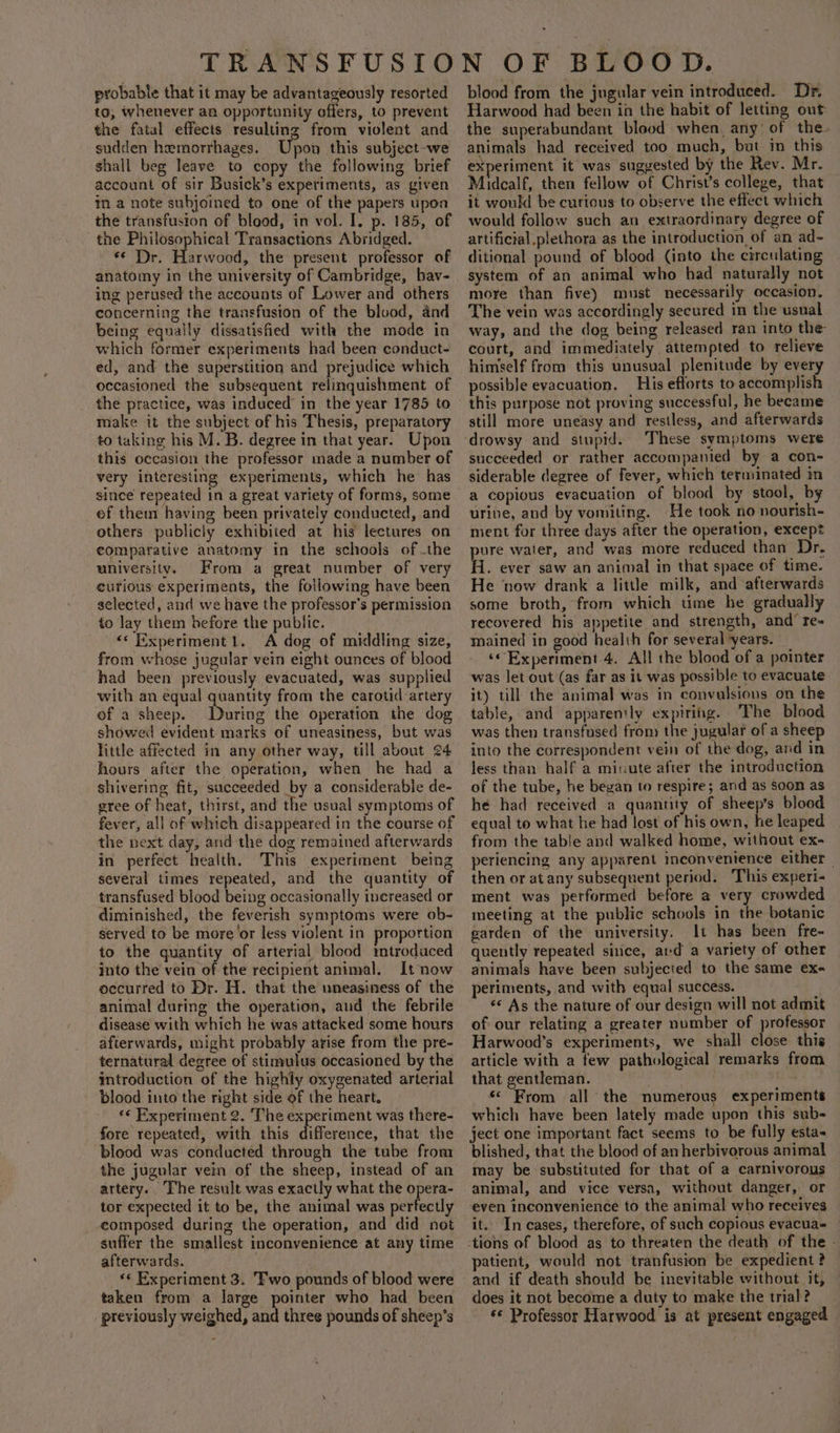 probable that it may be advantageously resorted to, whenever an opportunity offers, to prevent the fatal effects resulting from violent and sudden hemorrhages. Upon this subject-we shall beg leave to copy the following brief account of sir Busick’s experiments, as given in a note subjoined to one of the papers upoa the transfusion of blood, in vol. I. p. 185, of the Philosophical Transactions Abridged. or: Harwaua the present professor of anatomy in the university of Cambridge, bav- ing perused the accounts of Lower and others concerning the transfusion of the blood, and being equally dissatisfied with the mode in which former experiments had been conduct- ed, and the superstition and prejudice which occasioned the subsequent relinquishment of make it the subject of his Thesis, preparatory to taking his M. B. degree in that year. Upon this occasion the professor made a number of very interesting experiments, which he has since repeated in a great variety of forms, some of them having been privately conducted, and others publicly exhibited at his lectures on comparative anatomy in the schools of -the university. From a great number of very curious experiments, the foilowing have been selected, and we have the professor's permission to lay them before the public. &lt;* Experiment1. A dog of middling size, from whose jugular vein eight ounces of blood had been previously evacuated, was supplied with an equal quantity from the carotid artery of a sheep. During the operation the dog showed evident marks of uneasiness, but was little affected in any other way, till about 24 hours after the operation, when he had a shivering fit, succeeded by a considerable de- gree of heat, thirst, and the usual symptoms of fever, all of which disappeared in the course of the next day, and the dog remained afterwards in perfect health. This experiment being several times repeated, and the quantity of transfused blood being occasionally increased or diminished, the feverish symptoms were ob- served to be more’or less violent in proportion to the quantity of arterial blood mtroduced into the vein of the recipient animal. It now occurred to Dr. H. that the uneasiness of the animal during the operation, and the febrile disease with which he was attacked some hours afterwards, might probably arise from the pre- ternatural degree of stimulus occasioned by the introduction of the highly oxygenated arterial blood into the right side of the heart. «« Experiment 2. The experiment was there- fore repeated, with this difference, that the blood was conducted through the tube from the jugular ven of the sheep, instead of an attery.. The result was exactly what the opera- tor expected it to be, the animal was perfectly eomposed during the operation, and did not suffer the smallest inconvenience at any time afterwards. «« Experiment 3. Pwo pounds of blood were taken from a large pointer who had been previously weighed, and three pounds of sheep’s blood from the jugular vein introduced. Dr. Harwood had been in the habit of letting out: the superabundant blood when any: of the. animals had received too much, but in this experiment it was suggested by the Rev. Mr. Midealf, then fellow of Christ’s college, that it would be curious to observe the effect which would follow such an extraordinary degree of artificial.plethora as the introduction, of an ad- ditional pound of blood (into the circulating system of an animal who had naturally not more than five) must necessarily occasion. The vein was accordingly secured in the usual way, and the dog being released ran into the court, and immediately attempted to relieve himself from this unusual plenitude by every possible evacuation. His efforts to accomplish this purpose not proving successful, he became still more uneasy and restless, and afterwards drowsy and stupid. These symptoms were succeeded or rather accompanied by a con- siderable degree of fever, which terminated in a copious evacuation of blood by stool, by urine, and by vomiting. He took no nourish- ment for three days after the operation, except ure water, and was more reduced than Dr. i. ever saw an animal in that space of time. He ‘now drank a little milk, and afterwards some broth, from which time he gradually recovered his appetite and strength, and’ re- mained in good healih for several ‘years. ‘Experiment.4. All the blood of a pointer was let out (as far as it was possible to evacuate it) till the animal was in convulsions on the table, and apparently expiring. ‘The blood was then transfused from the jugular of a sheep into the correspondent vein of the dog, and in less than half a minute after the introduction of the tube, he began to respire; and as Soon as he had received a quantity of sheep’s blood equal to what he had lost of his own, he leaped from the table and walked home, without ex- periencing any apparent inconvenience either — then or at any subsequent period. This experi- ment was performed before a very crowded meeting at the public schools in the botanic garden of the university. It has been fre- quently repeated since, avd a variety of other animals have been subjected to the same ex- periments, and with equal success. «« As the nature of our design will not admit of our relating a greater number of professor Harwood’s experiments, we shall close this article with a few pathological remarks from that gentleman. | «&lt; From all the numerous experiments which have been lately made upon this sub- ject one important fact seems to be fully esta- blished, that the blood of anherbivorous animal may be substituted for that of a carnivorous animal, and vice versa, without danger, or even inconvenience to the animal who receives it. In cases, therefore, of such copious evacua- patient, would not tranfusion be expedient ? and if death should be inevitable without it, does it not become a duty to make the trial? ‘© Professor Harwood is at present engaged