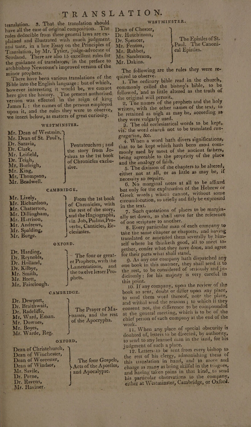 translation. §. That the translation should have all the ease of original composition. The rnles deducible from these general laws are ex- plained and illustrated with much judgment and taste, in a late Essay on the Principles of Tyanslation, by Mr. Tytler, judge-advocate of Scotland. There are also 15 excellent rules for the guidance of translators; in the preface to archbishop Newcome’s improved version of the yninor prophets. There have been various translations of the Bible into the English language: but of which, however interesting it would be, we canuot version was effected ‘in the reign of king James I.: the names of the persons employed upon it, and the rules they were to observe, we insert below, as matters of great curiosity. WESTMINSTER. Mr. Dean of Westmin.)} Mr. Dean of St. Paul’s, : Dr. Saravia, Dr. Clark, Mr. Leifield, © Dr. Teigh, Mr. Burleigh, Pentateuchon ; and the story from Jo- shua to the 1st book of Chronicles exclu- Mr. King, sive, Mr. Thompson, Mr. Beadwell. CAMBRIDGE, ol ibe stat ‘Y From the ist book Mr. Pietton ? of Chronicles, with at: Dillinghar Z the rest of the story, - 3 and the Hagiographi, viz. Job, Psalms, Pro- verbs, Canticles, Ke- J clesiastes. Mr. Harrison, Mr. Andrews, Mr. Spalding, Mr. Burge. | OXFORD. Dr. Harding, Dr. Reynolds, ' ~ The four or great- Dr. Holland, er Prophets, with the Dr. Kilbye, Lamentations, and Mr. Smith, the twelve lesser Pro- Mr. Brett, phets. Mr, Fairclough. _ J CAMBRIDGE. Dr. Dewport, 7 Dr. Braithwait, Dr. Radcliffe, The Prayer of Ma- Mr. Ward, Eman. passes, and the rest Mr. Downes, of the Apocrypha. Mr. Boyes, Mr. Warde, Res. J OXFORD, Dean of Christchurch, Dean of Winchester, Dean of Worcester, Dean of Windsor, Mr. Savile, Dr. Perne, Dr. Ravens, | Mr. Haviner. : The four Gospels, $ Acts of the Apostles, | and Apocalypse. WESTMINSTER. Dean of Chester, Dr, Hutchinson, Nt Dr. Spencer, The Epistles of St. Mr. Fenton, Paul. The Canoni- Mr. Rabbet, Mr. Sanderson, Mr. Dakins. The following are the rules they were re- quired to observe: 1. The ordinary bible read in the church, commonly called the bishop's bible, to be followed, “and as little altered as the truth of the original will perinit., ’ 2, The names of the prophets and the holy writers, with the other names of the text, to be retained as nigh as may be, according as they were vulgarly used. 3. The old aelenaiesl words to be kept, viz: the word church not to be translated con- gregation, XC. | 4. When a word hath divers significations, that to be kept which hath been most com- monly used by most of the ancient fathers, being agreeable to the propriety of the place and the analogy of faith. 5. The division of the chapters to be altered, either not at all, or as little as may be, if necessity so require. br 6. No marginal notes at all to be affixed but only for the explanation of the Hebrew or Greek words; whieh cannot, without some circumlocution, so briefly and fitly be expressed in the text. ally set down, as shail serve for the reference of one scripture to another. g. Every particular man of each company to iake the same chapter or chapters, and having translated or amended them severally by him- self where he thinketh good, all to meet to- gether, confer what they nave done, and agree for their parts what shall stand. g. As any one company hath dispatched any one book in this manner, they shall send it to the rest, to be considered of seriously and ju- diciously: for his majesty 1s very careful in this point. 10. If any company, upon the review of the book so sent, doubt or differ upen any place, to send them word thereof, note the place, and withal send the reasons ; to which if they consent not, the difierence to be compounded at the general meeting, which is to be of the chief person of each company at the end of the work. 11. When any place of special obscurity is doubted of, letters to be directed, by authority, to’send to any learned man in the land, for his judgment of such a place. 12, Letters,to be sent from every bishop to the rest of his clergy, admonishing them of this translation in hand, and to move and charge as many as being skilful in the tougues, and having taken pains in that kind, to send his .particular observations 1o the company, either at Westminster, Cambridge, or Oxford. cal Epistles. °