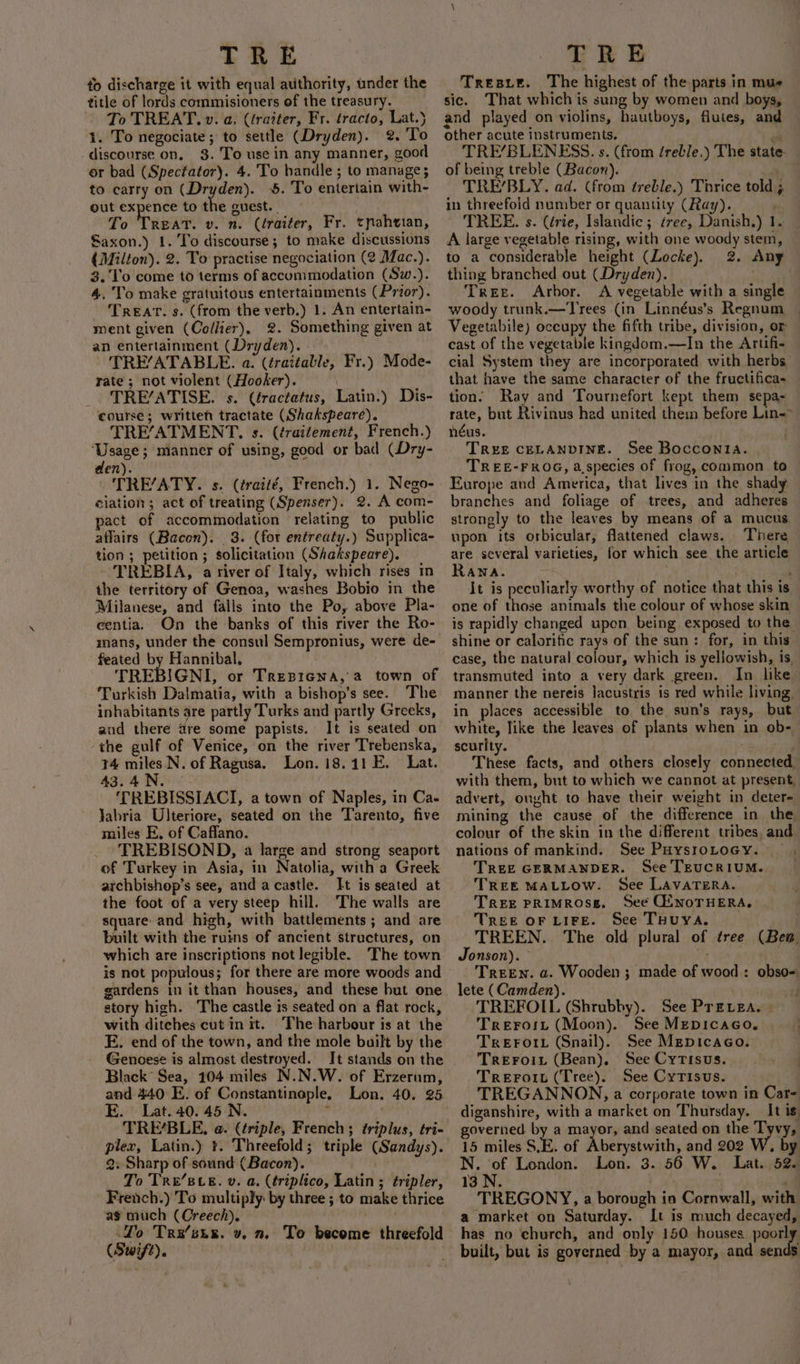 to discharge it with equal authority, under the title of lords commisioners of the treasury. To TREAT. v. a, (tratter, Fr. tracto, Lat.) 1. To negociate; to settle (Dryden). 2. To discourse on, 3. 'To use in any manner, good or bad (Spectator). 4. To handle ; to manage; to carry on (Dryden). 5. To entertain with- out expence to the guest. _ To Treat. v. n. (éraiter, Fr. tnahvian, Saxon.) 1.'To discourse; to make discussions { Milton). 2. To practise negociation (2 Mac.). 3. 'T'o come to terms of accommodation (Sw.). 4. To make gratuitous entertainments (Prior). TREAT. s. (from the verb.) 1. An entertain- ment given (Collier), 2. Something given at an entertainment (Dryden). TRE’ATABLE. a. (traitable, Fr.) Mode- rate; not violent (Hooker). TRE’ATISE. s. (fractatus, Latin.) Dis- course; written tractate (Shakspeare). 'TRE/ATMENT, s. (traitement, French.) ‘Usage; mianner of using, good or bad (Dry- den). TRE’ATY. s. (¢ratté, French.) 1. Nego- ciation; act of treating (Spenser). 2. A com- pact of accommodation relating to public aflairs (Bacon). 3. (for entreaty.) Supplica- tion ; petition; solicitation (Shakspeare). TREBIA, a river of Italy, which rises in the territory of Genoa, washes Bobio in_the Milanese, and falls into the Po, above Pla- centia. On thé banks of this river the Ro- mans, under the consul Sempronius, were de- feated by Hannibal, . TREBIGNI, or Tresiena, a town of Turkish Dalmatia, with a bishop’s see. The inhabitants are partly Turks and partly Greeks, aud there are some papists. It is seated on ‘the gulf of Venice, on the river Trebenska, 14 miles N. of Ragusa. Lon. 18.11 E. Lat. 43.4.N. ‘TREBISSIACI, a town of Naples, in Ca- Jabria Ulteriore, seated on the Tarento, five miles E, of Caffano. | _ 'TREBISOND, a large and strong seaport of Turkey in Asia, in Natolia, witha Greek archbishop’s see, and acastle. It is seated at the foot of a very steep hill. The walls are square and high, with battlements; and are built with the ruins of ancient structures, on which are inscriptions not legible. The town is not populous; for there are more woods and gardens in it than houses, and these but one story high. The castle is seated on a flat rock, with ditches cut init. ‘Fhe harbour is at the E. end of the town, and the mole built by the Genoese is almost destroyed. It stands on the Black’ Sea, 104 miles N.N.W. of Erzerum, and 440 E. of Constantinople. Lon. 40. 25 E. Lat..40. 45 N. ’ TRE’BLE. a. (triple, French; triplus, tri- Q. Sharp of sound (Bacon). To Tre’BLE. v. a. (triplico, Latin ; tripler, French.) To multiply by three ; to make thrice as much (Creech). Lo Tra’six. v. n. To become threefold (Swift). , Tresxie. The highest of the parts in mue sic. That which is sung by women and boys, and played on violins, hautboys, flutes, and other acute instruments, eo TRE’/BLENESS. s. (from éreble,) The state- of being treble (Bacon). TRE’/BLY. ad. (from ¢reble.) Thrice told ; in threefold number or quantity (Ray). , TREE. s. (érie, Islandic ; ¢ree, Danish.) 1. _ A large vegetable rising, with one woody stem, — to a considerable height (Locke). 2. Any thing branched out (Dryden). . Tree. Arbor. A vegetable with a single woody trunk.— Trees (in Linnéus’s Regnum Vegetabile) occupy the fifth tribe, division, or cast of the vegetable kingdom.—In the Artifi- cial System they are incorporated with herbs that have the same character of the fructifica- tion. Ray and Tournefort kept them sepa- rate, but Rivinus had united them before Lin- néus. | TREE CELANDINE. See Bocconia. TREE-FROG, a.species of frog, common to Europe and America, that lives in the shady branches and foliage of trees, and adheres strongly to the leaves by means of a mucus upon its orbicular, flattened claws. There are several varieties, for which see the article Rana. It is peculiarly worthy of notice that this is one of those animals the colour of whose skin is rapidly changed upon being exposed to the shine or calorific rays of the sun: for, in this case, the natural colour, which is yellowish, is, transmuted into a very dark green. In like manner the nereis lacustris is red while living, in places accessible to the sun’s rays, but white, like the leaves of plants when in ob- scurity. ve These facts, and others closely connected, with them, but to which we cannot at present, advert, ought to have their weight in deter= mining the cause of the difference in the colour of the skin in the different tribes, and nations of mankind. See PuysioLocy. . TREE GERMANDER. Sce TEUCRIUM. TREE MALLOW. See LavaTERA. TREE PRIMROSE. See OiNoTHERA, | TREE OF LIFE. See THUYA. TREEN. The old plural of tree (Bea. Jonson). MA TreEn. a. Wooden ; made of wood: obso- TREFOIL (Shrubby). See Prevea. - Trerort (Moon). See MeEpicaco,. TREFOIL (Snail). See Mepicaco. TREFOIL (Bean). See Cytisus. | Treroit (Tree). See Cyrisus. . TREGANNON, a corporate town in Care diganshire, with a market on Thursday. _ It i governed by a mayor, and seated on the Tyvy, 15 miles S.E. of Aberystwith, and 202 W. by Nia London. Lon. 3. 56 W. Lat. 52. 13 N. i ; TREGONY, a borough in Cornwall, wit a market on Saturday. It is much decayed, has no church, and only 150 houses poory built, but is governed by a mayor, and sends