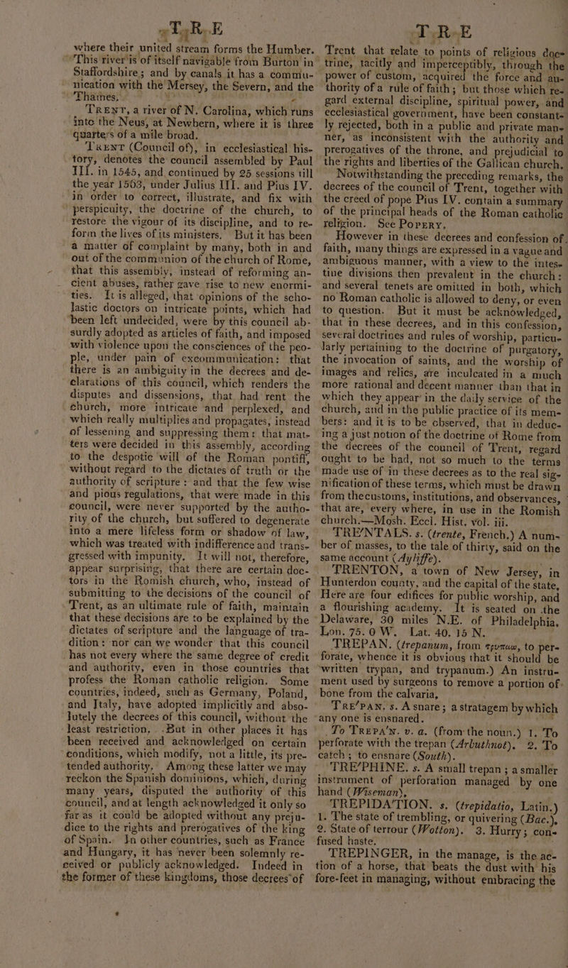 where their united stream forms the Humber. Staffordshire; and by canals it has a commiu- nication with the’ Mersey, the Severn, and the - Thatnes, Sj abiat - TRENT, a river of N, Carolina, which runs inte the Neus, at Newbern, where it is three quarters of a mile broad. Tent (Council of), in ecclesiastical his- tory, denotes the council assembled by Paul the year 1563, under Julius ITI. and Pius IV. in order to correct, illustrate, and fix with perspicuity, the doctrine of the church, to restore the vigour of its discipline, and to re- form the lives of its ministers, But it has been a matter of complaint by many, both in and out of the communion of the church of Rome, that this assembly, instead of reforming an- cient abuses, rather gave rise to new enormi- ties. It is alleged, that Opinions of the scho- lastic doctors on intricate points, which had ‘been left undecided, were by this council ab- surdly adopted as articles of faith, and imposed with violence upon the consciences of the peo- ple, under pain of excommunication: that there is an ambiguity in the decrees and de- elarations of this council, which renders the disputes and dissensions, that. had rent the . church, more intricate and perplexed, and which really multiplies and propagates, instead of lessening and suppressing them: that mat- ters were decided in this assembly, according to the despotic will of the Roman_ pontiff, without regard to the dictates of truth or the authority of scripture: and that the few wise and pious regulations, that were made in this council, were never supported by the autho- rity of the church, but suffered to degenerate into a mere lifeless form or shadow of law, which was treated with indifference and trans- gressed with impunity. It will not, therefore, appear surprising, that there are certain doc- tors in the Romish church, who, instead of submitting to the decisions of the council of - Trent, as an ultimate rule of faith, maintain that these decisions are to be explained by the dictates of scripture and the language of tra- dition: ‘nor can we wonder that this council _has not every where the same degree of credit and authority, even in those countries that profess the Roman catholic religion. Some countries, indeed, such as Germany, Poland, and Jtaly, have adopted implicitly and abso- -Jutely the decrees of this council, without the ‘least restriction, .Buat in other places it has been received and acknowledged on certain “conditions, which modify, not a little, its pre- tended authority. Among these latter we may reckon the Spanish dominions, which, during many years, disputed the authority of this council, and at length acknowledged it only so far as tt could be adopted without any preju- dice to the rights and prerogatives of the king of Spain. In other countries, such as France and Hungary, it has never been solemnly re- ceived or publicly acknowledged. Indeed in the former of these kingdoms, those decrees*of &amp; Jd Trent that relate to points of religious doe» trine, tacitly and imperceptibly, through the power of custom, satirel the force and au- thority of a rule of faith; but those which Te- gard external discipline, spiritual power, and ecclesiastical government, have been constant- ly rejected, both in a publie and private mans ner, as inconsistent with the authority and prerogatives of the throne, and prejudicial to the rights and liberties of the Gallican church, Notwithstanding the preceding remarks, the decrees of the council of Trent, together with the creed of pope Pius LV. contain a summary of the principal heads of the Roman catholic religion. See Porpgry. However in these decrees and confession of. faith, many things are expressed in a vague and ambiguous manner, with a view to the intese tine divisions then prevalent in the church: and several tenets are omitted in both, which no Roman catholic is allowed to deny, or even to question. But it must be acknowledged, that in these decrees, and in this confession, several doctrines and rules of worship, particu- larly pertaining to the doctrine of purgatory, the invocation of saints, and the worship of images and relics, are inculcated in a much more rational and decent manner than that in church, and in the public practice of its mem- bers: and it is to be cbserved, that in deduc- ing a just notion of the doctrine of Rome from the decrees of the council of Trent, regard ought to be had, not so much to the terms made use of in these decrees as to the real sige nification of these terms, which must be drawn from thecustoms, institutions, and observances, that are, every where, in use in the Romish ehurch.—Mosh. Eccl. Hist. vol. iii. TRE/NTALS. s. (¢rente, French.) A num- ber of masses, to the tale of thirty, said on the same account (dyliffe). “Sef TRENTON, a town of New Jersey, in Hunterdon county, and the capital of the state, Here are four edifices for public worship, and a flourishing academy. It is seated on -the Delaware, 30 miles N.E. of Philadelphia, Lon. 75.0 W.. Lat. 40. 15 N. ' TREPAN, (¢repanum, from ¢yumaw, to per- forate, whence it is obvious that it should be ‘written trypan, and trypanum.) An instru- ment used by surgeons to remove a portion of - bone from the calvaria, Tre’pan, s. Asnare; a stratagem by which To Trepa’'n. v. a. (fromthe noun.) 1. To perforate with the trepan (Arbuthnot). 2. To catch ; to ensnare (South). : TRE’PHINE. s. A small trepan ; a smaller instrument of perforation managed by one hand (Wiseman), ; ps TREPIDA‘TION. s. (trepidatio, Latin.) 1. The state of trembling, or quivering (Bac.), 2. State of terrour (Wotton). 3. Hurry; cons fused haste. . TREPINGER, in the manage, is the. ac- tion of a horse, that beats the dust with his fore-feet in managing, without embracing the