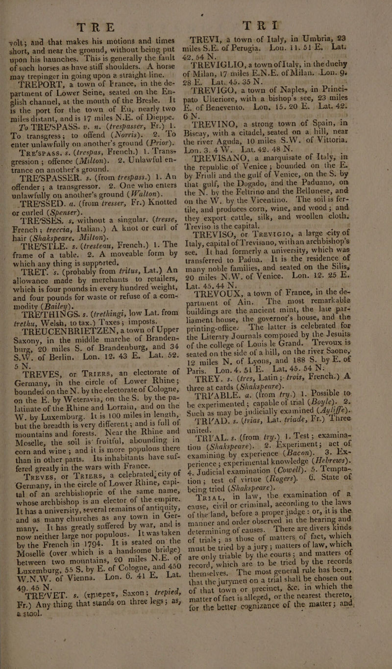 yolt; and that makes his motions and times short, and near the ground, without being put upon his haunches. This is generally the fault of such horses as have stiff shoulders. A horse may trepinger in going upon 2 straight line. TREPORT, a town of France, in the de- - partment of Lower Seine, seated on the En- glish channel, at the mouth of the Bresle. It is the port for the town of Eu, nearly two miles distant, and is 17 miles N.E. of Dieppe. To TRE'SPASS. v. n. (trespasser, Fr.) 1. To transgress; to offend (Norris). 2. To enter unlawfully on another’s ground (Prior). Tre'spass. s. (érespas, French.) 1. Trans gression ; offence (Milton). 2. Unlawful en- trance on another's ground. TRE’/SPASSER. s. (from ¢frespass.) 1. An offender ; a transgressor. 2. One who enters unlawfully on another’s ground (Walton). TRE/SSED. a. (from éresser, Fr.) Knotted or curled (Spenser). TRE’SSES. s, without a singular. (tresse, French ; éreccia, Italian.) A knot or curl of hair (Shakspeare. Milton). TRE/STLE. s. (éresteau, French.) 1. The frame of a table. 2. A moveable form by which any thing is supported. c TRET. ss. pork te from ¢ritus, Lat.) An allowance made by merchants . to retailers, which is four pounds in every hundred weight, and four pounds for waste or refuse of a com- modity (Bailey). TRE/THINGS. s. (trethingi, low Lat. from trethu, Welsh, to tax.) ‘Taxes; imposts. TREUCENBRIETZEN, a town of Upper Saxony, in the middle marche of Branden- burg, 20 miles 5. of Brandenburg, and 34 S.W. of Berlin. Lon. 12. 43 E. Lat. 52. 5.N. TREVES, or Triers, an electorate of Germany, in the circle of Lower Rhine ; bounded on the N. by the electorate of Cologne, on the E. by Weteravia, on the S. by the pa- latinate of the Rhine and Lorrain, and on the W. by Luxemburg. It is 100 miles in length, but the breadth is very diflerent 5 and is full of. mountains and forests. Near the Rhine and Moselle, the soil is’ fruitful, abounding in corn and wine; and it is more populous there than in other parts. Its inhabitants have suf- fered greatly in the wars with France. Treves, or TRIBRS, a celebrated, city of Germany, in the circle of Lower Rhine, capi-. tal of an archbishopric of the same name, whose archbishop is an elector of the empire. It has a university, several remains of antiquity, - and as many churches as any town in Ger- many. It has greatly suffered by war, and Is now neither large nor populous. It was taken by the French ‘in 1794. It is seated on’ the Moselle (over which is a handsome bridge) between two mountains, 20 miles N.E. o Luxemburg, 55 5. by E. of Cologne, and 450 W.N.W. of Vienna. Lon. 6. 41 E, . Lat. 49. 45 N. ; TRE’/VET. s. (emerez, Saxon; trepied, Fr.) Any thing that stands on three legs; as, a stool. ‘TREVI, a town of Italy, in Umbria, 23 miles S.E. of Perugia. Lon. 11.51 FE, Lat. 42.54 N. si : © ABE . TREVIGLIO, a townof Italy, in the duchy of Milan, 17 miles E.N.E, of Milan. Lon. Qs es E. Lat. 45.35 N. ’ TREVIGO, a town of Naples, in Princi- ato Ulteriore, with a bishop’s see, 23 miles 3, of Benevento. Lon, 15.20 E. . Lat. 42. ON. . TREVINO, a strong town of Spain, in Biscay, with a citadel, seated on a. bill, near the river Aguda, 10 miles S.W. of Vittoria, Lon. 3.4 W.. Lat. 42. 48 .N. - TREVISANO, a marquisate of Italy, in the republic of Venice ; bounded on the E. by Friuli and the gulf of Venice, on the 5. by that gulf, the Dogado, and the Paduano, on the N. by the Feltrino and the Bellunese, and on the W. by the Vicentino. The soil is fer- tile, and produces corn, wine, and wood; and they export cattle, silk, and woollen cloth. Treviso is the capital. : TREVISQO, or Trevicio, a large city of Italy, capital of Trevisano, withan archbishop’s see. It had formerly a university, which was transferred to Padua. It is the residence of many noble families, and seated on the Silis, 20 miles N.W. of Venice. Lon. 12. 25 E. Lat. 45.44 N. i TREVOUX, a town of France, in the de- partment of Ain. The most remarkable buildings are. the ancient mint, the late par- liament house, the governor's house, and the printing-office: ‘The latter is celebrated for the Literary Journals composed by the Jesuits of the college of Louis le Grand. Trevoux is seated on the side of a hill, on the river Saone,: 12 miles N, of Lyons, and 188 8. by E. of Paris. Lon. 4.51 E. Lat, 45. 54 N: | TREY. s. (tres, Latin; trois, French.) A three at cards (Shakspeare). . TRVABLE. a. (from fry.) 1. Possible to be experimented ; capable of trial (Boyle). 22 Such as may be judicially examined (Ayliffe).. TRIAD. s. (rias, Lat. triade, Fr.) Three. united. TRYAL. s. (from try.) 1. Test ; examina~« tion (Shakspeare). 2. Experiment; act of examining by experience (Bacon). 3. Ex- perience 5 experimental knowledge (Hebrews). 4. Judicial examination (Cowell). 5. Tempta-. tion; test of virtue (ltogers). G. State of being tried (Shakspeare). TriaL, in law, the examination of a cause, civil or criminal, according to the laws of theland, before a proper judge : or, itis the. manner and order observed in the hearing and determining of causes. There are divers kinds of trials; as those of matters of fact, which must be tried by a jury ; matters of law, which record, which are to be tried by the records themselves. The most general rule has been, that the jurymen on a tnal shall be chosen out of that town or precinct, &amp;c, in which the matter of fact is alleged, or the nearest thereto, for the better cognizance of the matter ; and,