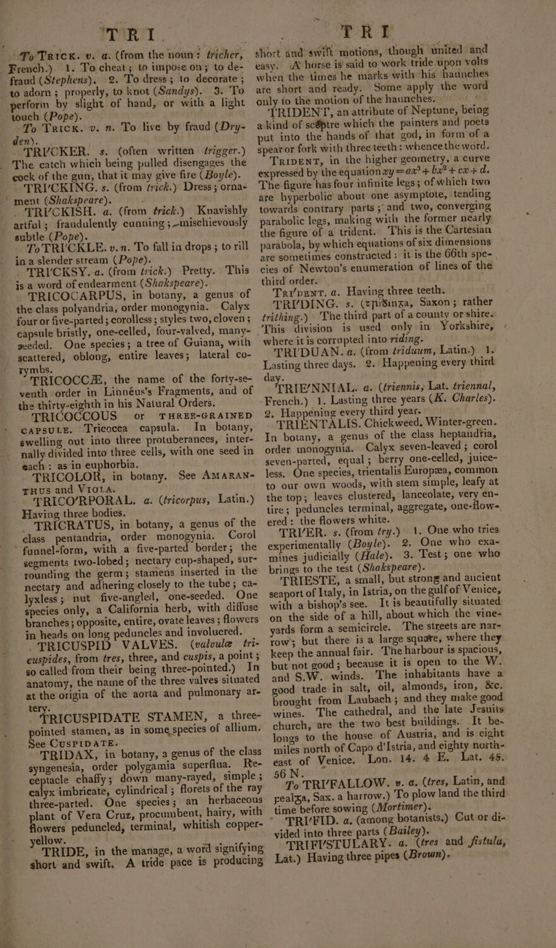 TART 1. To cheat; to impose on; to de- 2. To dress; to decorate ; touch (Pope). - To Trick. v. n. To live by fraud (Dry- Ss. TRIVCKER. s. (often written érigger.) The catch which being pulled disengages the cock of the gun, that it may give fire (Boyle). TRIVCKING. s. (from ¢rick.) Dress ; orna- ment (Shakspeare). ; ; _ TRYVCKISH. a. (from érick.) Knavishly artful; fraudulently cunning ;-mischievously subtle (Pope). To TRICKLE. v. n. To fall in drops ; to rill in a slender stream (Pope). _ TRI'CKSY. a. (from érick.) Pretty. This jis a word of endearment (Shakspeare). - TRICOCARPUS, in botany, a genus of four or five-parted ; corolless; styles two, cloven ; capsule bristly, one-celled, four-valved, many- geeded. One species; a tree of Guiana, with scattered, oblong, entire leaves; lateral co- rymbs. TRICOCCZZ, the name of the forty-se- venth order in Linnéus’s Fragments, and of the thirty-eighth in his Natural Orders. TRICOCCOUS or THREE-GRAINED CAPSULE. Tricocea capsula. In _ botany, swelling out into three protuberances, inter- nally divided into three cells, with one seed in each: as in euphorbia. TRICOLOR, in botany. See AMARAN- THus and Viota. TRICO/RPORAL. a. (éricorpus, Latin.) Having three bodies. _ TRICRATUS, in botany, a genus of the class pentandria, order monogynia. Corol segments two-lobed; nectary cup-shaped, sur- rounding the germ; stamens inserted in the nectary and adhering closely to the tube; ca- lyxless ; nut five-angled, one-seeded. One species only, a California herb, with diffuse branches ; opposite, entire, ovate leaves ; flowers TRICUSPID VALVES. (valvule tri- cuspides, from tres, three, and cuspis, a point 5 so called from their being three-pointed.) In anatomy, the name of the three valves situated at the origin of the aorta and pulmonary ar- tery. TRICUSPIDATE STAMEN, a three- pointed stamen, as in some species of allium. TRIDAX, in botany, a genus of the class syngenesia, order polygamia superfiua. Re- ceptacle chaffy; down many-rayed, simple ; calyx imbrieate, cylindrical ; florets of the ray three-parted. One species; an herbaceous plant of Vera Cruz, procumbent, hairy, with flowers peduncled, terminal, whitish copper- yellow. ae TRIDE, in the manage, a word signifying short and swift. A tride pace is producing TRE short and&gt; swift motions, though united and easy. A’ horse is’ said to work tride upon volts when the times he marks with his haunches are short and ready. Some apply the word only to the motion of the haunches. = TRIDENT, an attribute of Neptune, being a kind of sc@tre which the painters and poets put into the hands of that god, in form’of a spear or fork with three teeth : whence the word. TRIDENT, in the higher geometry, a curve expressed by the equation xy = aa? + ba® + cx+ d. The figure has four infinite legs; of which two are hyperbolic about one asymptote, tending towards contrary parts 5” and two, converging parabolic legs, making with the former nearly the figure of a trident. This is the Cartesian parabola, by which equations of six dimensions are sometimes constructed : it is the 66th spe- cies of Newton’s enumeration of lines of the third order. i¥ Tripent. a. Having three teeth. TRIYDING. s. (epiSinga, Saxon; rather trithing.) ‘The third part of a county or shire. where it is corrupted into riding. TRI'DUAN. a. (from triduwm, Latin.) 1. Lasting three days. 2. Happening every third day. TRIE/NNIAL. a. (triennis, Lat. triennal, French.) 1. Lasting three years (AX. Charles). 2. Happening every third year. TRIENTALIS. Chickweed. Winter-green. In botany, a genus of the class heptandria, order monogynia. Calyx seven-leaved ; corol geven-parted, equal; berry one-celled, juice- less. One species, trientalis Europaea, common to our own woods, with stem simple, leafy at the top; leaves clustered, lanceolate, very en- tire; peduncles terminal, aggregate, one-flow= ered: the flowers white. TRIVER. s. (from éry.) experimentally (Boyle). 2. One who exa- mines judicially (Hale). 3. Test; one who brings to the test (Shakspeare). TRIESTE, a small, but strong and ancient seaport of Italy, in Istria, on the gulf of Venice, with a bishop’s see. It is beautifully situated on the side of a hill, about which the vine- yards form a semicircle. The streets are nar- row’; but there is a large squate, where they keep the annual fair. The harbour is spacious, but not good; because it is open to the W. and §.W. winds. The inhabitants have a good trade in salt, oil, almonds, iron, &amp;c. brought from Laubach ; and they make good wines. ‘The cathedral, and the late Jesuits church, are the two best buildings. It be- longs to the house of Austria, and is eight miles north of Capo d’Istria, and eighty north- east of Venice. Lon. 14. 4 E, Lat. 45. 1. One who tries 56 N. To TR’FALLOW. v. a. (tres, Latin, and yealza, Sax. a harrow.) To plow land the third TRIFID. a. (among botanists.) Cut or di- vided into three parts (Bailey). TRIFVSTULARY. a. (éres and fistula, Lat.) Having three pipes (Brown).