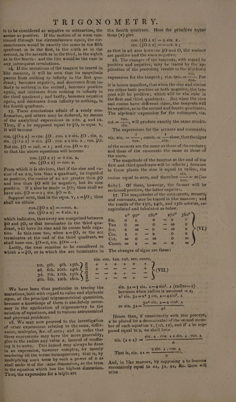 fs to be considered as negative or subtractive, the _ gosine as positive. If the motion of m were con- tinued through the circumference again, the cir- cumstances would be exactly the same in the fifth quadrant as in the first, in the sixth as in the second, in the seventh as in the third, in the eighth as in the fourth: and the like would be the case in any subsequent revolutions. 14. If the mutations of the tangent be traced in like manner, it will be seen that its magnitude _drant; becomes negative, and decreases from in- finity to nothing in the second; becomes positive again, and increases from nothing to infinity in the third quadrant; and lastly, becomes negative again, and decreases from infinity to nothing, in the fourth quadrant. 15. These conclusions admit of a ready con- firmation, and others may be deduced, by means of the analytical expressions in arts. 4 and 12. Thus, if a be supposed equal to-40, in equa. Vv, it will become cos. (40 + 8) =cos. 40. cos. p sin, ZO . sin, 2, sin. (048) =sin. $0. cos. p+sin. B . cos. 70. Bat sin. 0 = rad. = 1; and, cos. 70 = 0: so that the above equations will become cos, (40+ 8) = FSin. B. sin. (fO +B) = COs. B. From which it is obvious, that if the sine and co- sine of an arc, less than a quadrant, be regarded _ as positive, the cosine of an are greater than 70 and less than 30 will be negative, but its sine positive. If B also be made = 70; then shall we have cos. 30 =—13 sin. $0 =0. ‘Suppose next, that in the equa. v, a=30; the shall we obtain cos. ($0 + B) =-—COS, Be sin. (4048) = F8i0. B5 which indicates, that’every are comprised between 40 and 30, or that terminates in the third qua- drant, will have its sine and its cosine both nega- tive. In this case too, when n=O, or the arc terminates at the end of the third quadrant, we shall have cos. 0=0, sin. {O= —T. Lastly, the case remains to be considered in which a=20, or in which the arc terminates in rst. sth. gth. 13th) 2 + ad. 6th. roth. 4th. s + gd: 7th. rith. 15th. 9. = 4th. 8th. rath. 16th.) 3. — We have been thus particular in tracing the mutations, both with regard to value and algebraic signs, of the principal trigonometrical quantities, because a knowledge of them is absolutely neces- ‘sary in the application of trigonometry to the ‘solution of equations, and to various astronomical and physical problems. ties / 18. We may now proceed to the investigation of other expressions relating to the sums, differ- “ences, multiples, &amp;c. of arcs; and in order that these expressions may have the more generality, give to the radius any value R, instead of coufin- ing it tounity. This indeed may always be done in av expression, however complex, by merely rendering ail the terms homogeneous ; that is, by _ multiplying each term by sech a power of R as shal! make it of the same dimension, as the term in the equation which has the highest dimension. Thus, the expression for a triple arc ob ber the fourth quadrant. Heré the ptimitive equaa tions (Vv) give cos. (30+ 8) =4sin. B. sin. (30 + B) =—cos. B 5 so that in‘all ares between $0-.and O, the cosinet are positive and the sines negative, 16. The changes of the tangents, with regard to positive and negative, may be traced by the ap- plication of the preceding results to the algcbrai¢ Sins expression for the tangent ; viz. tan. = ——. For j Cos. itis hence manifest, that when the sine and cosine are either both positive or both negative, the tans gent will be positive; which will be the case in the first and third quadrants. But when the sine and cosine have different signs, the tangents will be negative, as in the second and fourth quadrants; The algebraic ‘expression for the cotangent, viz. eogs cot.= ——, will produce exactly the same results; s1n. The expressions for the secants and cosecants, viz. sec, = idan cosec. = _+- show, that thesigns COS. sin. of the secants are the same as those of the cosines 3 and those of the cesecants the same ds those of the sines. . The magnitude of the tangent at the end of the first and third quadrants will be infinite 5 because in those places the sine is equal to radius, the sin. ‘ cosine equal to zero, and therefore Noss &amp; (ine OS. finity). Of these, however, the former will be reckoned positive, the latter negative. 17. The magnitudes of the cotangents, secants, and cosecants, may be traced in like nianner; and the results of the 13th, rath, and r5th articles, res capitulated and tabulated as below. 0? go® , 180% 970% ° 360° Sin. fe) R ° = R fe) Tan o fore) o — ro) See. RS OR Oe 8 r ?(VI) Cos fk. Olu OR ° R | Cot. co 6G Um OO re) fore) Cosecee co R ~~. 0c + R o The changes of signs are theses tan. cot. sec. cosec, Se ee Ss POR Ch ky a = = oat + = sin. 3=3 sin. a~43in%, a (radius=1) becomes when radius is assumed = Rs 1k? sin. 3A=R? 3 sin, A—4sin*, A 3r? sin. Am4 sind. A ° or sin. 3A= a Hence then, if consistently with this precept; x be placed for a denominator of the second mem- ber of each equation v, (art. 12), and if a be sup posed equal to s, we shail have p gin. A. cos. A+ Sin, A. COS. A Qsin- A. COS. A That is, sin. 24 = And, in like manner, by supposing B to become successively equal to 2A, 3A, 44s &amp;c. there’ will ariss