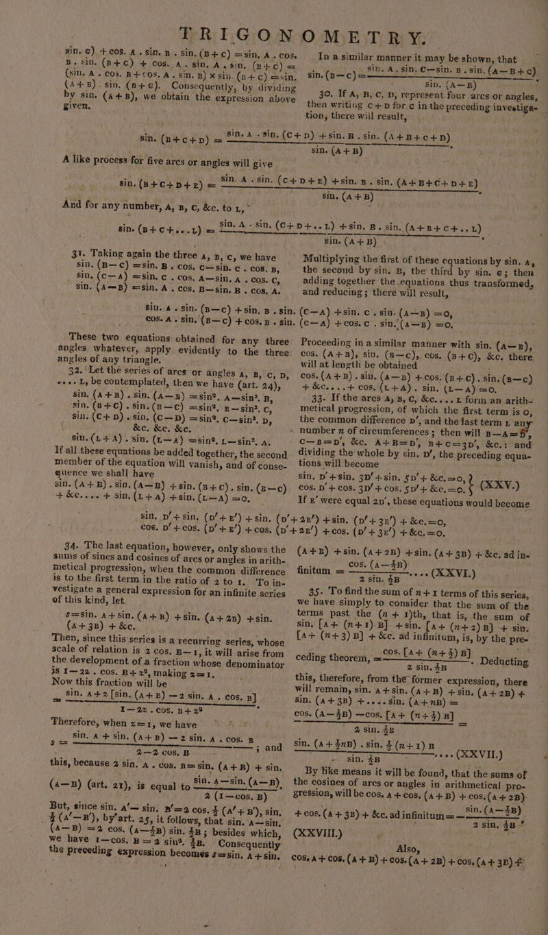 sin. @) -+cos. A. sin. B . sin, (B+ Cc) =sin, A. cos. B. sin. (B+C) + Cos, A. sin. A. sin, (eB+¢) = (sin, A. Cos. B+COs. A. sin. B) x sin (p+ c) =sin. (A+8). sin, (6+). Consequently, by dividing by sin. (448), we obtain the expression above _ given, A like process for five arcs or angles will give And for any number, a, 8, c, &amp;c. to Ls sine (B+ C+...1L) = 31. Taking again the three A, B, C, we have sin. (B—c) =sin. B. cos, csin. c . COs, B, sin. (c—A) =sin.c . cos. A—sin, a. cos. C, sin. (AmB) =sin. A. cos. B—sin. B . cos, A. These two equations obtained for any three angles whatever, apply evidently to the three angles of any triangle. . 32. Let the series of arcs or angles a, B, c, D, e+e L, be contemplated, then we have (art. 24), sin. (A+B). sin. (A—B) =sin?, 4—sin2. B, sin. (B++C).Sin.(B—C) =sin?, g—gin?. Cc, sin. (C+D). sin. (C—D) =sin?, c—sin?. Dy &amp;e. &amp;e. &amp;e,. siu.(L+4). sin. (L—a) =sin?, —sin2, a, If all these equations be added together, the second member of the equation will vanish, and of conse- quence we shall have sin. (A+B). sin, (A—B) +sin, (3+C). sin. (B—c) + &amp;e.... + sin. (L +a) +sin, (L—A) =0, sin. p’ + sin. cos. pD’ + cos, 34. The last equation, however, only shows the sums of sines and cosines of ares or angles in arith- metical progression, when the common difference is to the first term in the ratio of 2 to 1. To in- vestigate a general expression for an infinite series of this kind, let. s=sin. a+sin. (A+B) +sin, (A+ 3B) + &amp;e. Then, since this series is a recurring series, whose scale of relation is 2 cos, B— 1, it will arise from the development of a fraction whose denominator is I~ 22. cos. B+ x2, making 2=1, Now this fraction will be , sin. a+2[sin. (A+B) —2 sin. A. cos. BJ So BI I—22%.C0OS. B+ 22 Therefore, when s=1, we have sin. A+ sin. (A+B) ~2 sin. A. cos. B ER einen * and 2—2 cos. B this, because 2 sin. a . cos. n= Sin. (A+R) + sin. (a—B) (art. 21), is equal to J bad dies Sr 0 2 (I~—cos, B) But, since sin. a’— sin. B’=2 cos. % (4’ +B’), sin, _¥ (4B), by’art. 25, it follows, that sin. a~sin, (A—B) =2 cos, (a—$B) sin. 3B ; besides which, we have 1—cos, B = 2 sin, zB. Consequently the preceding expression becomes S=sin, A+sin. (A+2s) +sin. In a similar manner it may be shown, that sip. A. sin, C—sin. B.sin. (a—B +c) sin. (A—B) 30. If A, B, C, D, represent four arcs or angles, then writing c+ for ¢ inthe preceding investiga- tion, there wiil result, . 7 sin. (B—C) = ¢ sin. (A+B) sin. (A+B) sin. (A+B) Multiplying the first of these equations by sin. Ay the second by sin. B, the third by sin. ¢; then adding together the equations thus transformed, and reducing ; there will result, (C—a) +sin. c. sin. (A—s) =o, (c—a) +c0s.c . sin.’(a—B) =0, Proceeding in a similar manner with sin. (a—pz), cos. (A+B), sin. (B—c), cos, (B+C), &amp;c. there will at length be obtained ; cos. (A+B). sin. (A—zb) +cos. (z+). sin, (z—c) + &amp;c....+4 COS. (L+A). sin. (L—a) =o, . 33. If the ares 4, 8, c, &amp;c....1 form an arith= meétical progression, of which the first term is OQ, the common difference p’, and the last term 1 an c—B=p', &amp;c, A+B=pD', n+c=3p', ke.: and dividing the whole by sin, p’, the preceding equa- tions will become sin, D’+sin, 3D’ +-sin. 5p’+ &amp;e.=0,) | cos. D’ + cos. 3D! + cos. 5p/+ &amp;e,=0, ¢ (SXV.-) If ’ were equal 2p’, these equations would become. (A+B) +sin. (a+ 2B) +sin. (a+ 3B) + &amp;c, ad in- cos. (A—3B aba ey Aged eee (X XVI.) 2sin. $B. 35. To find the sum of n+ x terms of this series, we have simply to consider that the sum of the terms past the (n+ 1)th, that is, the sum of sin, [A+ (n+1) B] +sin. [a+ (z+2)B] + sin. [A+ (2+3) B] + &amp;e. ad infinitum, is, by the, pre cos. [A+ (2+) B] 2 sin. 4B this, therefore, from the former expression, there will remain, sin. a+sin. (A+B) +sin, (A+ 2B) + Sin. (A+3B) +.... Sin. (A+7B) = cos. (A~ZB) —cos. [A+ (2+4) B] vy finitum = ceding theorem, = - Deducting 2 Sin. 3B sin. (A+43nB).sin.£(n+1)R REE) ie Se eae (XXVIL.) sin. 3B By like means it will be found, that the sums of the cosines of arcs or angles in arithmetical pro- gression, will be cos. a + cos. (A+B) +cos.(a+ 2B) sin. (A—3B) 2 sin, 3B° (XXVIIL) f Also, COS. A+ COs, (A +B) +C05.(A + 2B) + Cos, (A+ 3B) F