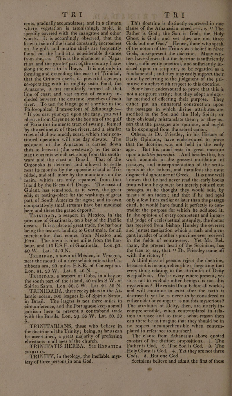 rents, gradually accumulates; and in a climate where vegetation is astonishingly rapid, is speedily covered with the mangrove and other woods. It is accordingly observed, that the leeward side of the island constantly encroaches on the gulf, and marine shells are frequently found on the land at a considerable distance from thesea. This is the character of Napa- riusa and the greater part of the country I saw along tive coast to la foe It is not only in forming and extending the coast of ‘Trinidad, that the Orinoco exerts its powerful agency ; co-operating with its mighty sister flood, the Amazons, it has manifestly formed all that line of coast and vast extent of country in- cluded between the extreme branches of each river. ‘To use the language of a writer in the Philosophical Transactions of Edinburgh :— «If you cast your eye upon the map; you will observe from Cayenne to the bottom of the gulf of Paria this immense tract of swamp, formed by the sediment of these rivers, and a similar tract of shallow muddy coast, which their con- tinued operation will one day elevate, The sediment of the Amazons is carried down thus to leeward (the westward) by the con- stant currents which set along from the south- ward and the coast of Brazil. That of the Oroonoko is detained and allowed to settle near its mouths by the opposite island of ‘Tri- nidad, and still more by the mountains on the main, which are only separated from that island by the Bocos del Drago. The coast of Guiana has remained, as it were, the great eddy or resting-place for the washings of great part of South America for ages; and its own comparatively small streams have but modified here and there the grand deposit.” TRINIDAD, a seaport in Mexico, in the province of Guatimala, on a bay of the Pacific ocean, It isa place of great trade, the harbour being the nearest landing to Guatimala, for all merchandise that comes from Mexico and Peru. The town is nine miles from the har- -bour, and 110 E.S.E. of Guatimala. Lon. 90. 40 W. Lat. 14,0N. | TRINIDAD, a town of Mexico, in Veragua, near the mouth of a river which enters the Ca- ribbean sea, 20 miles E.S.E. of Conception. Lon. 81. 23 W. Lat..8.40N. , TRINIDAD, a seaport of Cuba, in a bay on the south part of the island, 40 miles S.W. of Spiritu Santo. Lon. 80.3 W. Lat. 21. 58 N. _. TRINIDADA, three rocky islets in the At- lantic ocean, 200 leagues E. of Spiritu Santo, in Brasil. The largest is not three miles in circumference, and the Portuguese keep a small garrison here to prevent a contraband trade with the Brasils. Lon. 29. 35 W. Lat. 20. 30 5d. . TRINITARIANS, those who believe in the doctrine of the Trinity; being, as far as can be ascertained, a great majority of professing christians in all ages of the church. TRINITATIS HERBA. See Hepatica NOBILIS. TRINITY, in theology, the ineffable mys- tery of three persons in one God, This doctrine is: distinctly expressed in one clause of the Athanasian creed :—i. e. ‘* The Father is God; the Son is God; the Holy Ghost is God; and yet they are not three Gods but one God.” Hence, those who speak of the notion of the Trinity as a belief in three Gods, misrepresent the doctrine. Many wri- ters have shown that the doctrine is sufficiently clear, sufficiently practical, and sufficiently in- sisted upon in scripture, to be regarded as a fundamental ; and they may easily support their cause by referring to the judgment we mitive churches with respect to this doctrine. Some have endeavoured to prove that this is not a scripture verity; but they adopt a singu- lar method of effecting their purpose. They either put an unnatural construction upon the passages in which divine attributes are ascribed to the Son and the Holy Spirit; or they obviously mistranslate them; or they as- sert that the passages are spurious, and ought to be expunged from the sacred canon, Others, as Dr. Priestley, in his History of Early Opinions, have endeavoured to prove that the doctrine was not held in ‘the early ages. But his proof rests in great measure upon a petitio principti. . And besides this, his work abounds in the grossest mutilation of passages, and misrepresentation of the senti- ments of the fathers, and manifests the most disgraceful ignorance of Greek. It is now well known that he had never read the early books from which he quotes; but merely pointed out passages, as he thought they would suit, by means of an index; and that if he had read only a few lines earlier or Jater than the passage cited, he would have found it perfectly to con- tradict the purpose for which he adduced it. In the opinion of every competent and impar- tial judge of ecclesiastical antiquity, the doctor has received from bishop Horsley the severest and justest castigation which a rash and arro- gant invader of another’s province ever received in the fields of controversy. Yet Mr. Bel. sham, the present head of the Socinians, has the face to say, that ‘* Dr. Priestley came off with the victory !” A third class of persons reject the doctrine, because it is incomprehensible ; forgetting that every thing relating to the attributes of Deity is equally so, God is every where present, yet so as not to exclude other beings: is not this mysterious ? He existed from before all worlds, and will continue to exist after the earth is destroyed; yet he is never to ‘a considered as either older or younger: is not this mysterious ? The attributes of Deity, then, are utterly in- comprehensible, when contemplated in rela- tion to space and to time; what reason then can there be to imagine that they should be in no respect incomprehensible when contem- plated in reference to number? The clause from Athanasius above quoted consists of five distinct propositions, 1. The Father is God. @. The Son is God. 3. The Holy Ghost is God. 4., Yet they are not three Gods. 8. But one God. Socinians believe and admit the first of these 1d