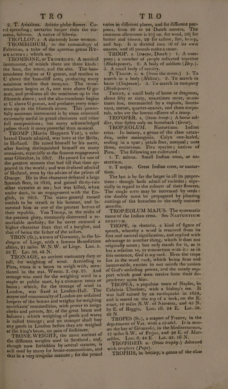 TRO Rilke 2. T. Asiaticus. Asiatic globe-flower. Co- rol spreading; nectaries longer thdn the sta- mens, fulvous. &lt;A native of Siberia. TRO/LLOP. s. A slatternly loose woman. TROMBIDIUM, in the entomology of Fabricius, a tribe of the apterous genus Hy- DRACHNA; which see, TROMBONE, or TRomBono. A musical instrument, of which there are three kinds: the bass, the tenor, and the alto. The bass- trombone begins at G gamut, and reaches to C above the bass-cliff note, producing every semitone within that compass. The tenor- trombone begins at A, one note above G ga- mut, and produces all the semitones up to the fifteenth above ; and the alto-trombono begins at C above G gamut, and produces every semi- tone up to the fifteenth above. This power- fully sonorous instrument is by some esteemed extremely useful in grand chorusses and other full compositions; but many acknowledged judges think it more powerful than musical. TROMP (Martin Happertz Van), a cele- brated Dutch admiral, was born at the Brille, in Holland. He raised himself by his merit, after having distinguished himself on many near Gibraltar,in 1607. He passed for one of the greatest seamen that had till that time ap- peared in the world ; and was declared admiral of Holland, even by the advice of the prince of Orange. He in that character defeated a large Spanish fleet, in 1630, and gained thirty-two other victories at sea; but was killed, when under deck, in an engagement with the En- glish, in 1653. The states-general caused mented him as one of the greatest heroes of their republic. Van ‘Tromp, in the midst of the greatest glory, constantly discovered a re- markable modesty; for he never assumed a higher character than that of a burgher, and that of being the father of the sailors. TRON (St.), atown of Germany, in the bi- shopric of Liege, with a famous Benedictine abbey, 21 miles W.N.W. of Liege. Lon. 5. TRONAGE, an ancient customary duty or toll, for weighing of wool. According to Fleta, trona is a beam to weigh with, men- tioned in the stat. Westm. 2. cap. 25. And tronage was used for the weighing wool ina staple or public mart, by a common trona or beam; which, for the tronage of wool in London, was fixed at Leaden-Hall. The mayor and conmoualty of London are ordained keepers of the beams and weights for weighing merchants’ commodities, with power to assign clerks and porters, &amp;c. of the great beam and balance; which weighing of goods and wares. is called tronage; and no’ stranger shall buy any goods in London before they are weighed at the king’s beam, on pain of forfeiture. TRONE-WEIGHYE, the most ancient of the different weights used in Scotland; and, though now forbidden by several statutes, 18 still used by many for home-commodities, and that in a very irregular manner ; for the pound T R_O vaties in different places, and for different pur- poses, fron 20 to 24 Dutch ounces, ‘The common allowance is 214 oz. for wool, 20} for butter and cheese, 20 for tallow, lint, hemp, and hay. It is divided into 16 of its own ounces, and 16 pounds makea stone. TROOP. s. (éreope, Dutch.) 1. A com- pany; a number of people collected together (Shakspeare). 2. A body of soldiers (Dry.). 3. Asmall body of cavalry. . To Troop. v. n. (from the noun.) march in a body (Milton). haste (Chapman). (Shakspeare). Troop, a small body of horse or dragoons, about fifty or sixty, sometimes more, somes times less, commanded by a captain, lieute- nant, cornet, quarter-master, and three corpo- rals, who are the lowest officers of a troop. TRO/OPER. s. (from froop.) A horse sols dier, that fights only on horseback (Grew). TROPHOLUM. Nasturtium. Indian cress. In botany, a genus of the class octan- dria, order monogynia. Calyx one-leafed, ending in a spur; petals four, unequal; nuts three, coriaceous. Five species; natives of Peru. The following are cultivated : 1. T. minus. Small Indian cress, or na- sturtium, 2. T majus. tium. The last is by far the larger in all its propor- tions: though both admit of varieties ; espe- cially in regard to the cvlours of their flowers, The single sorts may be increased by seeds : the double must be- propagated by planting cuttings of the branches in the euply summer months. TROPHOLUM MAJUS. The systematic name of the Indian cress. See NasTuRTIUM INDICUM. TROPE, in rhetoric, a kind of figure of speech, whereby a word is removed from its first and natural signification, and applied with advantage to another thing, which it does not originally mean ; but only stands for it, as it has a relation to, or connection with it: as in this sentence, God is my rock. Here the trope lies in the word rock, which being firm and immoveable, excites in our minds the notion of God's unfailing power, ard the steady sup- port which good men receive from their de- pendence upon him, TROPEA, a populous town of Naples, in Calabria Ulteriore, with a bishop’s see, It was half ruined by an earthquake in 1638, and is seated on the top of a rock, on the E. coast, 10 miles N.W. of Nicotera, and 45 N. by E. of Reggio. Lon. 16. 24 E. Lat. 38. 1. To 2. ‘Yo march in 3. ‘Vo march in company Great Indian cress, or nastur- 42 N. TROPES (St.), a seaport of France, in the department of Var, with a citadel. Jt is seat- on the bay of Grimauld, in the Mediterranean, 12 miles S.W. of Frejus, and 58 E. of Mar- seilles. Lon. 6.44 E. Lat. 43. 16 N. TRO/PHIED. a. (from trophy.) Adorned with trophies (Pope). TROPHIS, in botany, a genus of the class