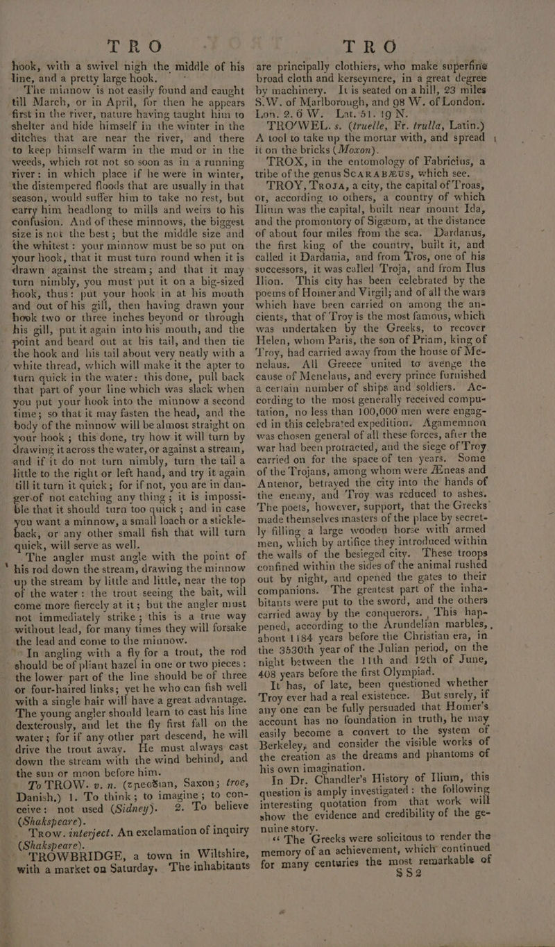 hook, with a swivel nigh the middle of his line, and a pretty large hook. The minnow is not easily found and caught till March, or in April, for then he appears first in the river, nature having taught him to shelter and hide himself in the winter in the ditches that are near the river, and there to keep himself warm in the mud or in the weeds, which rot not so soon as in a running river: in which place if he were in winter, the distempered floods that are usually in that season, would suffer him to take no rest, but carry him headlong to mills and weirs to his confusion. And of these minnows, the biggest size is not the best; but the middle size and your hook, that it must turn round when it is drawn against the stream; and that it may turn nimbly, you must’ put it on a big-sized hook, thus: put your hook in at his mouth and out of his gill, then having drawn your hook two or three inches beyond or through his gill, put it again into his mouth, and the point and beard ont at his tail, and then tie the hook and his tail about very neatly with a - white thread, which will make it the apter to turn quick in the water: this done, pull back that part of your line which was slack when you put your hook into the minnow a second time; so that it may fasten the head, and the body of the minnow will be almost straight on your hook ; this done, try how it will turn by drawing it across the water, or against a stream, and if it do not turn nimbly, turn the tail a little to the right or left hand, and try it again till it tarn it quick; for if not, you are in dan- gerof not catching any thing; it is impossi- ble that it should turn too quick ; and in case you want a minnow, a smali loach or a stickle- back, or any other small fish that will turn quick, will serve as well. The angler must angle with the point of his rod down the stream, drawing the minnow up the stream by little and little, near the top of the water: the trout seeing the bait, will come more fiercely at it; but the angler must not immediately strike; this is a true way without lead, for many times they will forsake the lead and come to the minnow. “&gt;In angling with a fly for a trout, the rod should be of pliant hazel in one or two pieces: the lower: part of the line should be of three or four-haired links; yet he who can fish well with a single hair will have a great advantage. The young angler should learn to cast his line dexterously, and let the fly first fall on the water; for if any other part descend, he will drive the trout away. He must always cast down the stream with the wind behind, and the sun or moon before him. To TROW. »v. n. (cneosian, Saxon; éroe, Danish.) 1. To think; to imagine; to con- ceive: not used (Sidney). 2. To believe CShakspeare). J Fev yiet Trow. interject. An exclamation of inquiry _ (Shakspeare). dye -- TROWBRIDGE, a town in Wiltshire, with a market on Saturday. The inhabitants are ate a clothiers, who make superfine broad cloth and kerseymere, in a great degree by machinery. It is seated on a hill, 23 miles S.W. of Marlborough, and 98 W. of London. Lon. 2.6 W. Lat.*51. 1g N. TRO/WEL. s. (éruelle, Fr. trulla, Latin.) A tool to take up the mortar with, and spread it on the bricks (Mozon). TROX, in the entomology of Fabricius, a tribe of the genus ScARAB#Us, which see. TROY, Trosa, a city, the capital of Troas, or, according to others, a country of which Tlinm was the capital, built near mount Ida, and the promontory of Sigzum, at the distance of about four miles from the sea. Dardanus, called it Dardania, and from ‘ros, one of his successors, it was called Troja, and from Tus Ilion. This city has been celebrated by the poems of Hoimer and Virgil; and of all the wars which have been carried on among the an- cients, that of Troy is the most famous, which was undertaken by the Greeks, to recover Helen, whom Paris, the son of Priam, king of ‘Troy, had carried away from the house of Me- nelaus. All Greece united to avenge the cause of Menelaus, and every prince furnished a certain number of ships and soldiers. Ac- cording to the most generally received compu- tation, no less than 100,000 men were engag- ed in this celebrated expedition. Agamemnon was chosen general of all these forces, after the war had been protracted, and the siege of Troy carried on for the space of ten years. Some of the Trojans, among whom were /Eneas and Antenor, betrayed the city into the hands of the enemy, and Troy was reduced to ashes. The poets, however, support, that the Greeks’ made theinselves masters of the place by secret- ly filling a large wooden horse with armed men, which by artifice they introduced within the walls of the besieged city. These troops confined within the sides of the animal rushed out by night, and opened the gates to their companions. The greatest part of the inha- bitants were put to the sword, and the others carried away by the conquerors. , This hap- pened, according to the Arundelian marbles, , about 1184 years before the Christian era, in the 3530th year of the Julian period, on the night between the 11th and 12th of June, 408 years before the first Olympiad. It has, of late, been questioned whether Troy ever had a real existence. But surely, if any one can be fully persuaded that Homer's account has no foundation in truth, he may easily become a convert to the system of Berkeley, and consider the visible works of the creation as the dreams and phantoms of his own imagination. : In Dr. Chandler’s History of Ilium, this question is amply investigated : the following interesting quotation from that work will show the evidence and credibility of the ge- nuine story. t &lt;‘ The Greeks were solicitous to render the memory of an achievement, whiclr continued for many centuries the ce ara of —_