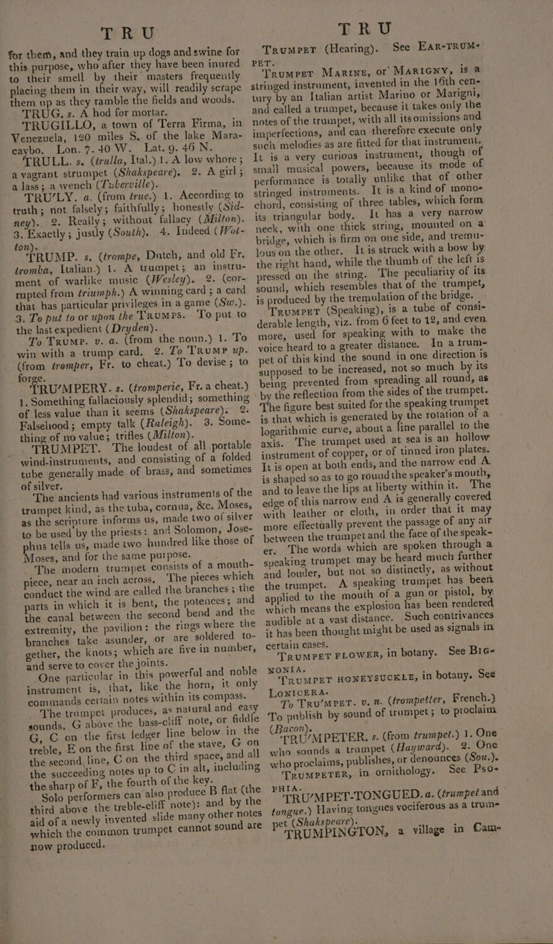 “TEREG for them, and they train up dogs and swine for this purpose, who after they have been inured to their smell. by their’ masters frequently placing them in their way, will readily scrape them up as they ramble the fields and woods. TRUG, s. A hod for mortar. TRUGILLO, a town of Terra Firma, in Venezuela, 120 miles 8, of the lake Mara- caybo. Lon. 7.40 W. Lat.g. 46 N. RULL. s. (érudla, Ital.) 1. A low whore ; a vagrant strumpet (Shakspeare). 2. A girl; a lass; a wench (Twberville). | - TRU/LY. a. (from true.) 1. According to truth; not falsely; faithfully; honestly (Sid- ney). 2. Really; without fallacy (Milton). 3. Exactly ; justly (South). 4. Indeed (/Voé- ton). TRUMP. s. (trompe, Dutch, and old Fr. iromba, Italian.) 1. A trumpet; an instru- ment of warlike music (Wesley). 2. (cor- rupted from ériumph.) A winning card ; a card that has particular privileges in a game (Sw.). 3. To put to or upon the VRuMPs. To put to the last expedient (Dryden). ‘&gt; Trump. v. a. (from the noun.) 1. To win-with a trump card, 2. To TRUMP up. (from éremper, Fr. to cheat.) To devise ; to forge. TRU/MPERY. s. (tromperie, Fr. a cheat.) 1. Something fallaciously splendid ; something of less value than it seems (Shakspeare). °: Falsehood; empty talk (Raleigh). 3. Some- thing of no value; trifles (Multon). TRUMPET. The loudest of all portable wind-instruments, and consisting of a folded tube generally made of brass, and sometimes of silver. The ancients had various instruments of the trampet kind, as the tuba, cornua, &amp;c. Moses, as the scripture informs us, made two of silver to be used by the priests: and Solomon, Jose- phus tells us, made two hundred like those of Moses, and for the same purpose. The modern trumpet consists of a mouth- piece, near an inch across. ‘The pieces which conduct the wind are called the branches ; the parts in which it is bent, the potences; and the canal between the second bend and the extremity, the pavilion: the rings where the branches take asunder, or are soldered to- gether, the knots; which are five in number, and serve to cover the joints. ‘One particular in this powerfal and noble instrument. is, that, like the horn, it only conimands certain notes within its compass. The trumpet produces, as natural and easy sounds, G above the bass-cliff note, or fiddle G, C onthe first ledger line below in_ the treble, E on the first line of the stave, G on the second, line, C on the third space, and all the succeeding notes up to C in alt, including the sharp of F, the fourth of the key. Solo performers can also produce B flat (the third above the treble-cliff note): and by the aid of a newly invented slide many other notes which the common trumpet cannot sound are now produced. TRU TrumperT (Hearing). PET. Trumpet Marine, or MARIGNY, is @ stringed instrament, invented in the 16th cen- tury by an Italian artist Marino or Marigni, and called a trumpet, because it takes only the notes of the trumpet, with all its omissions and imperfections, and can therefore execute only such melodies as are fitted for that instrument. It is a very curious instrument, though of small musical powers, because its mode of performance is totally unlike that of other stringed instruments. It is a kind of mono- chord, consisting of three tables, which form its triangular body, It has a very narrow neck, with one thick string, mounted on a bridge, which is frm on one side, and tremu- lous on the other. It is struck with a bow by the right hand, while the thumb of the left is pressed on the string. The peculiarity of its sound, which resembles that of the trumpet, is produced by the tremulation of the bridge. Trumpet (Speaking), is a tube of consi- derable length, viz. from G6 feet to 12, and even more, used for speaking with to make the voice heard to a greater distance. In a trum- pet of this kind the sound in one direction is supposed to be increased, not so much by its being prevented from spreading all round, as by the reflection from the sides of the trumpet. The figure best suited for the speaking trumpet ‘5 that which is generated by the rotation of a logarithmic curve, about a line parallel to the axis. ‘The trumpet used at sea is an hollow instrament of copper, or of tinned iron plates. It is open at both ends, and the narrow end A is shaped so as to go round the speaker’s mouth, and to leave the lips at liberty within it. The edge of this narrow end A is generally covered with leather or cloth, in order that it may more effectually prevent the passage of any air between the trumpet and the face of the speak- er. The words which are spoken through a speaking trumpet may be heard much further and louder, but not so distinctly, as without the trumpet. A speaking trumpet has been applied to the mouth of a gun or pistol, by which means the explosion has been rendered audible at a vast distance. Such contrivances *t has been thought might be used as signals in certain cases, | TRUMPET FLOWER, in botany. See Bie- NONIA. TRUMPET HONEYSUCKLE, LoNICERA- To TRu/MPET. v, 2. (trompetter, French.) To publish by sound of trampet; to proclaim (Bacon). TRU/MPETER. s. (from trumpet.) 1. One who sounds a trampet (Hayward). 2. One who proclaims, publishes, or denounces (Sov. ). TRUMPETER, in ornithology. See Pso- See Ear-TRUMs in botany. See PHIA. TRU/MPET-TONGUED. a. (trumpet and tongue.) Having tongues vociferous as a trume pet (Shakspeare). TRUMPINGTON, a village in Cam~«