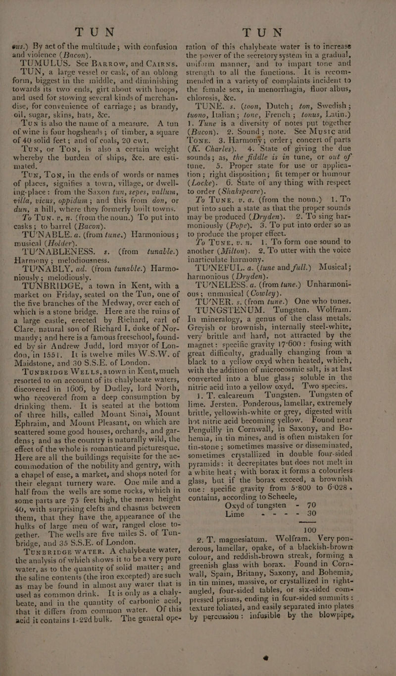 ous.) By act of the multitude; with confusion and violence (Bacon). TUMULUS. See Barrow, and Cairns, TUN, a large vessel or cask, of an oblong forin, biggest in the middle, and diminishing towards its two ends, girt about with hoops, and used for stowing several kinds of merchan- dise, for convenience of carriage; as brandy, oil, sugar, skins, hats, &amp;c. Twn is also the name of a measure. A tun of wine is four hogsheads ; of timber, a square of 40 solid feet; and of coals, 20 cwt. Tun, or Ton, is also a certain weight whereby the burden of ships, &amp;c. are esti- mated. Tun, Ton, in the ends of words or names of places, signifies a town, village, or dwell- ing-place: from the Saxon tur, sepes, vallum, villa, vicus, oppidum; and this from don, or dun, a hill, where they formerly built towns. To Tun. v. n. (fromthe noun.) To put into casks; to barrel (Bacon). TU'NABLE. a. (from tune.) Harmonious ; musical (Holder). TU’/NABLENESS. s. Harmony ; melodiousness. TU'NABLY. ad. (from tunable.) Harmo- niously ; melodiously. TUNBRIDGE, a town in Kent, with a market on Friday, seated on the Tun, one of the five branches of the Medway, over each of which is a stone bridge. Here are the ruins of a large castle, erected by Richard, earl of Clare, natural son of Richard I. duke of Nor- mandy; and here is a famous freeschool, found- ed by sir Andrew Judd, lord mayor of Lon- don, in 1551. It is twelve miles W.S.W. of Maidstone, and 30 §.S.E. of London. TunseripGe WELLS, atown in Kent, much _ resorted to on account of its chalybeate waters, discovered in 1606, by Dudley, lord North, who recovered from a deep consumption by drinking them. It is seated at the bottom of three hills, called Mount Sinai, Mount Ephraim, and Mount Pleasant, on which are scattered some good houses, orchards, and gar- dens; and as the country is naturally wild, the effect of the whole is romanticand picturesque, Here are all the buildings requisite for the ac- commodation of the nobility and gentry, with a chapel of ease, a market, and shops noted for their elegant turnery ware. One mile and a half from the wells are some rocks, which in some parts are 75 feet high, the mean height 40, with surprising clefts and chasms between them, that they have the, appearance of the hulks of large men of war, ranged close to- gether, he wells are five miles S. of Tun- bridge, and 35 $.S.E. of London. TunBRipGE WATER. A chalybeate water, the analysis of which shows it to bea very pure water, as to the quantity of solid matter; and the saline contents (the iron excepted) are such as may be found in almost any water that is used as common drink. It is only as a chaly- beate, and in the quantity of carbonic acid, that it differs from common water. Of this acid it contains 1-22d bulk. The general ope- (from tunable.) ration of this chalybeate water is to increase the power of the secretory system in a gradual, uniform manner, and to impart tone and strength to all the functions. It is recom- mended in a variety of complaints incident to the female sex, in menorrhagia, fluor albus, chlorosis, &amp;c. TUNE. s. (toon, Dutch; ton, Swedish ; tuono, Italian; fone, French ; tonus, Latin.) 1. Tune is a diversity of notes put together (Bacon). 2. Sound; note. See Mustc and Tone. 3. Harmony; order; concert of parts (K. Charles). 4. State of giving the due sounds; as, the fiddle is in tune, or out of tune. 5. Proper state for use or applica- tion; right disposition; fit temper or humour (Locke). 6. State of any thing with respect to order (Shakspeare). To Tune. v. a. (from the noun.) 1. To put into such a state as that the proper sounds may be produced (Dryden). 2. To sing har- moniously (Pope). 3. 'To put into order so as to produce the proper effect. To Tune. v.n. 1. To form one sound to another (Milton). 2. To utter with the voice inarticulate harmony. TUINEFUL. a. (dune and full.) Musical; harmonious (Dryden). TUNELESS. a. (from tune.) Unharmoni- ous; unmusical (Cowley). TU/NER. s. (from tune.) One who tunes. TUNGSTENUM. ‘Tungsten. Wolfram. In mineralogy, a genus of the class metals. Greyish or brownish, internally steel-white, very brittle and hard, not attracted by the magnet: specific gravity 17°600: fusing with great difficulty, gradually changing from ‘a black to a yellow oxyd when heated, which, with the addition of microcosmic salt, is at last converted into a blue glass; soluble in the nitric acid into a yellow oxyd. ‘Two species. i. T. calceareum Tungsten. Tungsten of lime. Jersten. Ponderous, lamellar, extremely brittle, yellowish-white or grey, digested with hot nitric acid becoming yellow. Found near Penguilly in Cornwall, in Saxony, and Bo- hemia, in tin mines, and is often mistaken for tin-stone ; sometimes massive or disseminated, sometimes crystallized in double four-sided pyramids: it decrepitates but does not melt in a white heat ; with borax it forms a colourless. glass, but if the borax exceed, a brownish one: specific gravity from 5°800 to 6:028. contains, according to Scheele, Oxyd of tungsten - 70 Lime 2 - - = 30 100 2.T. magnesiatum. Wolfram. Very pon- derous, lamellar, opake, of a blackish-browm colour, and reddish-brown streak, forming a greenish glass with borax. Found in Corn- wall, Spain, Britany, Saxony, and Bohemia, in tin mines, massive, or crystallized in right angled, four-sided tables, or six-sided com- pressed prisms, ending in four-sided summits : texture foliated, and easily separated into plates by percussion: infusible by the blowpipe,