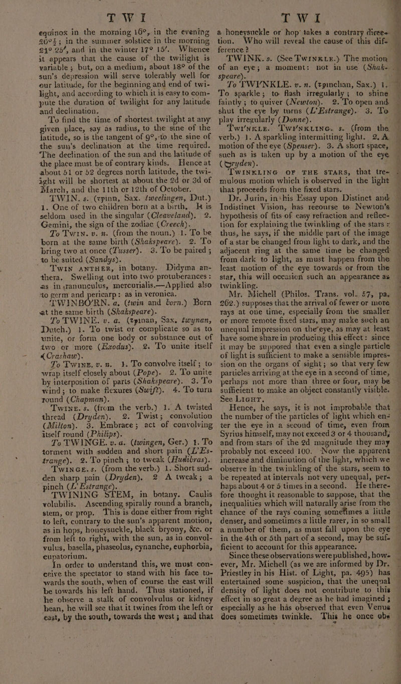 equinox in the morning 16°, in the evening 26°; in the summer solstice in the morning 94° 25’, and in the winter 17° 15’. Whence it appears that the cause of the twilight is variable ; but, on a medium, about 18° of the sun’s depression will serve tolerably well for our latitude, for the beginning and end of twi- light, and according to which it is easy to com- pute the duration of twilight for any latitude and declination. ' . To find the time of shortest twilight at any’ given place, say as radius, to the sine of the latitude, so is the tangent of 9°,-to the sine of the sun’s declination at the time required. The declination of the sun and the latitude of the place must be of contrary kinds. Hence at about 51 or 52 degrees neeth latitude, the twi- ight will be shortest at about the 2d or 3d of March, and the 11th or 12th of October. TWIN. s. (cpinn, Sax. fweelsngen, Dut.) 1. One of two children born at a birth, Ht is seldom used in the singular (Cleaveland). 2. ‘Gemini, the sign of the zodiac (Creech). To Twin. v. n. (from the noun.) 1. To be born at the same birth (Shakspeare). 2. 'To bring two at once (Tusser}. 3. ‘To be paired ; to be suited (Sandys). ' ‘TWIN ANTHER, in botany. Didyma an- thera. Swelling cut into two protuberances : as in ranunculus, mercurialis.—Applied also -to germ and pericarp: as in veronica. 'TWINBO’RN. a. (twin and lorn.) Born at the same birth (Skakspeare). To TWINE. v. a. (Zpinan, Sax. twynan, Dutch.) 1. To twist or complicate so as to unite, or form one body or substance out of two or more (Ezodus). 2. To unite itself « Crashaw). To Twinz, v.n. 3. To conyolve itself; to wrap itself closely about (Pope). 2. To unite by interposition of parts (Shakspeare). 3. To wind;-to make flexures (Swift). 4. To turn round (Chapman). Twine. s. (from the verb,) 1. A twisted thread (Dryden). 2. Twist; convolution (Milton). 3. Embrace; act of convolving itself round (Philips). To TWINGE. v. a. (éwingen, Ger.) 1.'To torment with sudden and short pain (L’Es- trange). 2. To pinch; to tweak (Hudibras). TwinGeE.s. (from the verb.) 1. Short sud- den sharp pain (Dryden), 2 A tweak; a TWINING STEM, in botany. Caulis volubilis. Ascending spirally round a branch, stem, or prop, This is done either from right to left, contrary to the sun’s apparent motion, as in hops, honeysuckle, black bryony, &amp;e. or from left to right, with the sun, as in convol- vulus, basella, phaseolus, cynanche, euphorbia, eupatorium. In order to understand this, we must con- ceive the spectator to stand with his face to- wards the south, when of course the east will be towards his left hand. ‘Thus stationed, if he observe a stalk of convolvulus or kidney bean, he will see that it twines from the left or east, by the south, towards the west ; and that a honeysuckle or hop takes a contrary direes. tion. Who will reveal the cause of this dif ference 2 TWINK. s. (See Fwinxxir.) The motion speare). To sparkle; to flash irregularly ; to shine faintly ; to quiver (Newton). 2. To open and shut the eye by turns (L’Estrange). play irregularly (Donne). wY/NKLE. TwrNKLING. s. (from the verb.) 1. A sparkling intermitting light. 2. A motion of the eye (Spenser). 3. A short space, (tyryden). TWINKLING OF THE STARS, that tre- mulous motion which is observed in the light that proceeds from the fixed stars. Dr. Jurin, ins his Essay upon Distinct and: Indistinet Vision, has recourse to Newton’s hypothesis of fits of easy refraction and reflec- tion for explaining the twinkling of the stars = thus, he says, if the middle part of the image of a star be changed from light to dark, and the adjacent ring at the same time be changed: least motion of the eye towards or from the star, this will occasion such an appearance as twinkling. - . Mr, Michell (Philos. Trans. vol. §7, pa. 262.) supposes that the arrival of fewer or more rays at one time, especially from the smaller or more remote fixed stars, may make such aw unequal impression on the’eye, as may at least have some share in producing this effect: since it may be supposed that even a single particle of light is sufficient to make a senstble impres- sion on the organs of sight; so that very few particles arriving at the eye in a second of time, perhaps not more than three er four, may be sufficient to make an object constantly visible. See Licur. Hence, he says, it is not improbable that the number of the particles of light which en- ter the eye in a second of time, even from Syrius himself, may not exceed 3 or 4 thousand, and from stars of the 2d magnitude they may probably not exceed 100. ‘Now the apparent increase and diminution of the light, which we observe in ‘the twinkling of the stars, seem ta be repeated at intervals not very unequal, per- fore thought it reasonable to suppose, that the inequalities which will naturally arise from the chance of the rays coming sometimes a little denser, and sometimes a little rarer, in so small a number of them, as must fall upon the eye in the 4th or 5th part of a second, may be suf- Since these observations were published, how ever, Mr. Michell (as we are informed by Dr. Priestley in his Hist. of Light, pa.\495) has entertained some suspicion, that the unequal density of light does not contribute to this effect in so great a degree as he had imagined ; especially as he has observed that even Venus does sometimes twinkle. This he once obs oo