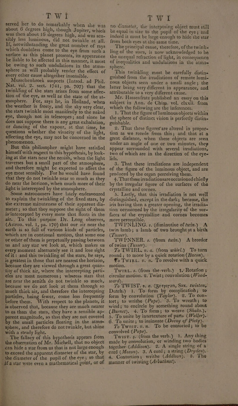 served her to do remarkably when she was about © degrees high, though Jupiter, which was then about 16 degrees high, and was sen- sibly less luminous, did not twinkle at all. If, notwithstanding the great number of rays which doubtless come to the eye from such a surface as this planet presents, its appearance be liable to be affected in this manner, it must ‘be owing to such undulations in the atmo- _ sphere as will probably render the effect of every other cause altogether insensible. Musschenbroek suspects (Introd. ad Phil. Nat. vol. 2. sect. 1741, pa. 707) that the twinkling of the stars arises from some aftec- tion of the eye, as well as the state of the at- mosphere. For, says he, in Holland, when the weather is frosty, and the sky very clear, the stars twinkle most manifestly to the naked eye, though not in telescopes; and since he does not suppose there is any great exhalation, or dancing of the vapour, at that time, he questions whether the vivacity of the light, affecting the eye, may not be concerned in the phenomenon. But this philosopher might have satisfied _ himself with respect to this hypothesis, by look- / ing at the stars near the zenith, when the light traverses but a small part of the atmosphere, and therefore might be expected to aflect the eye most sensibly. For he would have found that they do not twinkle near so much as they do near the horizon, when much more of their light is intercepted by the atmosphere. Some astronomers have lately endeavoured to explain the twinkling of the fixed stars, by the extreme minuteness of their apparent dia- meter; so that they suppose the sight of them is‘intercepted by every mote that floats in the air. To this purpose Dr. Long observes, (Astron. vol. 1, pa. 170) that our air near the earth is so full of various kinds of particles, which are in continual motion, that some one or other of them is perpetually passing between us and any star we look at, which makes us every moment alternately see it and lose sight of it: and this twinkling of the stars, he says, is greatest in those that are nearest the horizon, because they are viewed through a great quan- tity of thick air, where the intercepting parti- eles are most numerous; whereas stars that are near the zenith do not twinkle so much, because we do not look at them through so much thick air, and therefore the intercepting articles, being fewer, come less frequently before them. With respect to the planets, it is observed that, because they are much nearer to us than the stars, they have a sensible ap- | eet magnitude, so that they are not covered y the small particles floating in the atmo- sphere, and therefore do not twinkle, but shine with a steady light. _ The fallacy of this hypothesis appears from the observation of Mr. Michell, that no object _ ean hide a star from us that is not large enough _ to exceed the apparent diameter of the star, by _ the diameter of the pupil of the eye; so that ifa star were even a mathematical point, or o TWi no diameter, the interposing object must still be equal in size to the pupil of the eye; and indeed it must be large enough to hide the star - from both eyes at the-same time. _ The principal cause, therefore, of the twink ling of the stars, is now acknowledged to be the unequal refraction of light, in consequence of inequalities and undulations in the atmos sphere. This twinkling must be carefully distins guished from the irradiations of remote lumi- nous objects seen under a small angle; the latter being very different in appearance, and attributable to a very different cause. Mr. Hassenfratz published an essay on this subject in Ann. de Chim. vol. clxxii. from which the following are the inferences. 1. That the figure of luminous objects within the sphere of distinct vision is perfectly distine guishable. _ 2. That these figures’are altered in propor= tion as we recede from this; and that at a great distance, when these objects are seem under an angle of one or two minutes, they appear surrounded with several irradiations, Lok of which are in the direction of the eye~ ids. 3. That these irradiations are independent of the figure of the luminous object, and are produced by the organ perceiving them. 4. That these irradiationsare occasioned chiefly by the irregular figure of the surfaces of the crystalline and cornea. 5. Lastly, that this irradiation is not well distinguished, except in the dark; because, the iris having then a greater opening, the irradia tion occasioned by the irregularity of the sur- faces of the crystalline.and. cornea becomes more perceptible. TWIYNLING. s. (diminutive of twin.) A twin lamb; a lamb of two brought at a birth (Tusser). TWIUNNER. s. (from é¢win.) &lt;A breeder of twins (Tusser). - To TWIRL, v. a. (from whirl.) To turn round ; to move by a quick rotation (Bacon), ‘°o TwiRL, v. ». To revolve with a quick motion. TwiR-. s. (from the-verb.) 1.‘ Rotation ; circular motion. 2. Twist; convolution (/Voed- ward). To TWIST. v. a. (Sezpiran, Sax. twisten; Dutch.) 1. To form by complication; to form by convolution (Taylor). 2. To con- tort; to writhe (Pope). 3. To wreath; to wind; to encircle by something round about (Burnet). 4. To form; to weave (Shass.), 5. To unite by intertexture of parts (Waller). 6. To unite; to insinuate (Decay of Piety). To Twist. v.. To be contorted; to be convolved (Pope). - Twist. 9. (from the verb.) 1. Any thing made by convolution, or winding two bodies together (Addison). 2. A single string of a cord (Moxon). 3. Acord; astring (Dryden), . 4. Contortion; writhe (Addison). 5, The manner of twisting (Arbuthnot),