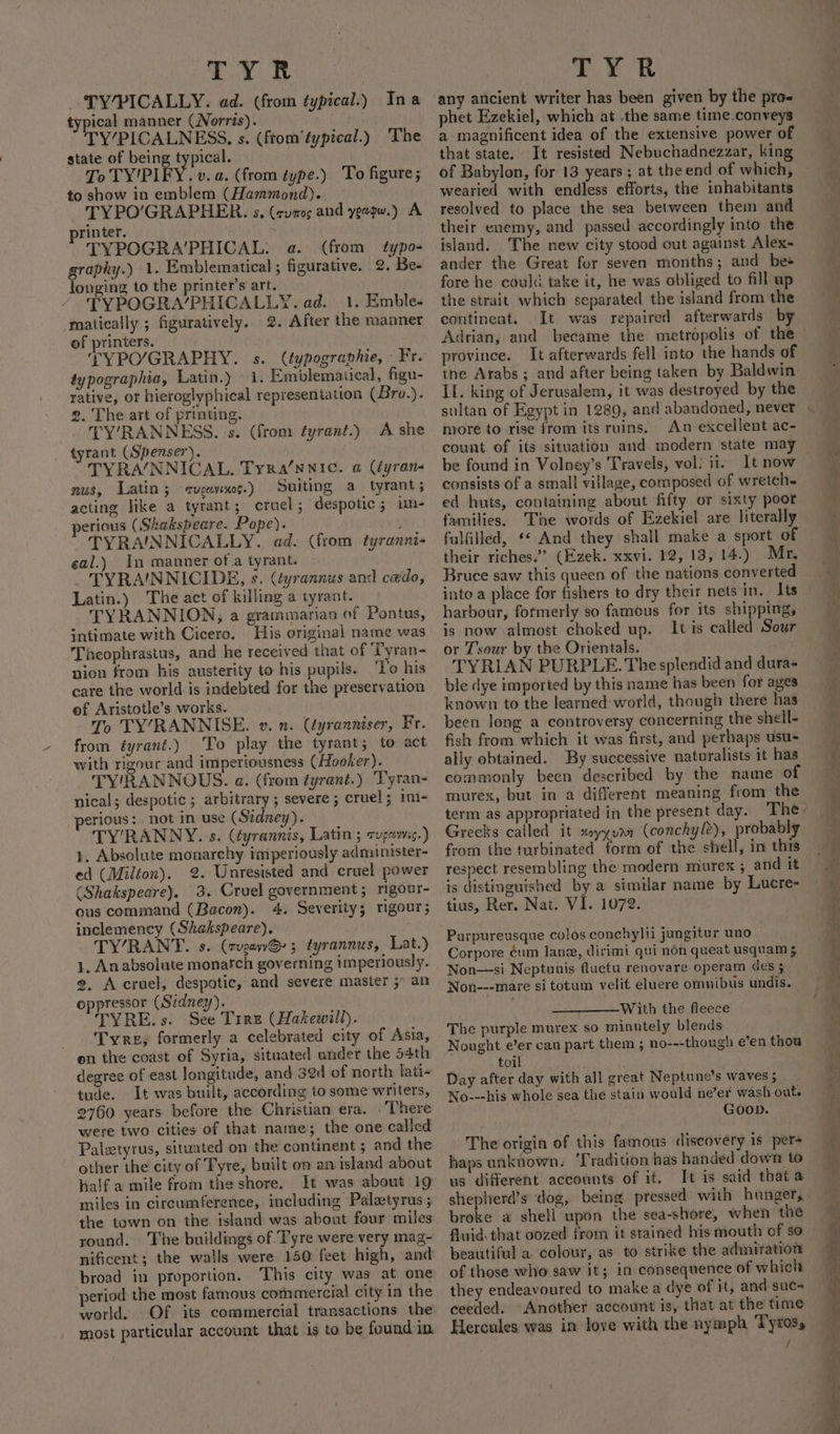 TYR | TY/PICALLY. ad. (from typical.) Ina typical manner (Norris). TY’PICALNESS, s. (from‘typical.) ‘The state of being typical. | To TY'PIFY. v.a. (from type.) To figure; to show in emblem (Hammond). . TYPO’/GRAPHER. s. (cumos and yevpw.) A printer. . TYPOGRA’PHICAL. a. (from typo- graphy.) 1. Emblematical ; figurative. 2. Be- longing to the printer's art. TYPOGRA/PHICALLY. ad. 1. Emble- matically ; figuratively. 2. After the manner of printers. TYPO/GRAPHY. s. (typographie, Fr. typographia, Latin.) 1. Emblemaiical, figu- rative, or hieroglyphical representation (Bro.). 2. The art of printing. | TY’RANNESS. s. (from éyrant.) A she tyrant (Spenser). TYRA/NNICAL, Tyra’nnic. a Gyran- nus, Latin; eugene.) Suiting a tyrant; acting like a tyrant; cruel; despotic; im- perious (Skakspeare. Pope). ; TYRAINNICALLY. ad. (from tyranni- eal.) In manner of.a tyrant. . _ TYRA'INNICIDE, s. (tyrannus and cedo, Latin.) The act of killing a tyrant. TYRANNION, a grammarian of Pontus, intimate with Cicero. His original name was Theophrastus, and he received that of Tyran- nion from his austerity to his pupils. ‘To his care the world is indebted for the preservation of Aristotle’s works. To TY’/RANNISE. v. 2. (tyranniser, Fr. from tyrant.) To play the tyrant; to act with rigour and impetiousness (Hooker). TY'RANNOUS. a. (from tyrant.) Tyran- nical; despotic ; arbitrary ; severe ; cruel; imi- perious: not in use (Sidney). TY’RANNY.'s. (éyrannis, Latin ; cups.) 1. Absolute monarchy imperiously administer- ed (Milton). 2. Unresisted and cruel power (Shakspeare). 3. Cruel government ; rigour- ous command (Bacon). 4. Severity; rigour; inclemency (Shakspeare). TYRANT. s. (rvgawG- 5 tyrannus, Lat.) 1. Anabsolute monatch governing imperiously. 2, Accruel, despotic, and severe master 5” an oppressor (Szdney). TYRE. s. See Tire (Hakewill). Tyre, formerly a celebrated city of Asia, en the coast of Syria, situated under the 54th degree of east longitude, and 32d of north lati- tude. It was built, according to some writers, 2760 years before the Christian era. . There were two cities of that name; the one called Palztyrus, situated on the continent ; and the other the city of Tyre, built on an island about half a mile from the shore. It was about 19 miles in circumference, including Palatyrus ; the town on the island was about four miles round. The buildings of Tyre were very mag- nificent; the walls were 150 feet high, and broad in proportion. This city was at one eriod the most famous commercial city in the world. Of its commercial transactions the most particular account that is to be feund in TYR any ancient writer has been given by the pro- phet Ezekiel, which at the same time.conveys a magnificent idea of the extensive power of that state. It resisted Nebuchadnezzar, king of Babylon, for 13 years ; at the end of which, wearied with endless efforts, the inhabitants resolved to place the sea between them and their enemy, and passed accordingly into the island. The new city stood out against Alex- ander the Great for seven months; and bes fore he could take it, he was obliged to fill up the strait which separated the island from the continent. It was repaired afterwards by Adrian, and became the metropolis of the | province. It afterwards fell into the hands of the Arabs; and after being taken by Baldwin II. king of Jerusalem, it was destroyed by the . © . e . more to rise from its ruins. An excellent ac- count of its situation and modern state may be found in Volney’s Travels, vol: ii. It now consists of a small village, composed of wretch ed huts, containing about fifty or sixty poor families. The words of Ezekiel are literally fulfilled, « And they shall make a sport of their riches.” (Ezek. xxvi. 12, 13, 14.) Mr. Bruce saw this queen of the nations converted harbour, formerly so famous for its shipping, is now almost choked up. It is called Sour or Tsour by the Orientals. TYRLAN PURPLE. The splendid and dura- ble dye imported by this name has been for ages known to the learned world, though there has been long a controversy concerning the shell- fish from which it was first, and perhaps usus ally obtained. By successive naturalists it has commonly been described by the name of murex, but in a different meaning from the Greeks called it xsyyuan (conchyl2), probably from the turbinated form of ‘the shell, in this respect resembling the modern murex ; and it is distinguished by a similar name by Lucre- tius, Rer. Nat. VI. 1072. Parpureusque colos conchylii jungitur uno Corpore éum lane, dirimi qui non queat usquam 5 Non—si Neptunis fluctu renovare operam des 5 Non---mare si totum velit eluere omnibus undis. With the fleece The purple murex so minutely blends Nought e’er can part them ; no---though e’en thou toil Day after day with all great Neptune’s waves 5 No---his whole sea the stain would ne’er wash out. Goop. The origin of this famous discovery is pers haps unknown. T radition has handed down to us different accounts of it. It is said that a shepherd’s dog, being pressed with hunger, broke a shell upon the sea-shore, when the fluid that oozed from it stained his mouth of so beautiful a. colour, as to strike the admiration of those who saw it; in consequence of which they endeavoured to make a dye of it, and suc- ceeded. Another account Is, that at the time Hercules was in love with the nymph Tyros, /