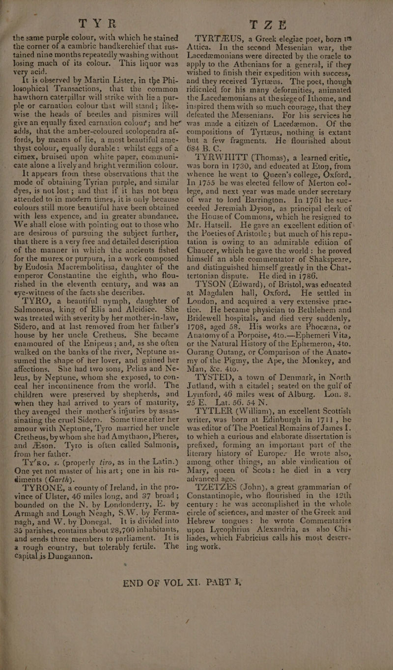 TYR the same purple colour, with which he stained the corner of a cambric handkerchief that sus- tained nine months repeatedly washing without Josing much of its colour. This liquor was very acid, t is observed by Martin Lister, in the Phi- losophical ‘Transactions, that the common hawthorn caterpillar will strike with lie a pur- ple or carnation colour that will stand; like- wise the heads of beetles and pismires will give an equally fixed carnation colour; and he* adds, that the amber-coloured scolopendra af- fords, by means of lie, a most beautiful ame- thyst colour, equally durable: whilst eggs of a eimex, bruised upon white paper, communi- cate alone a lively and bright vermilion colour. It appears from these observations that the mode of obtaining Tyrian purple, and similar dyes, is not lost; and that if it has not been attended to in modern times, it is only because colours still more beautiful have been obtained with less expence, and in greater abundance. We shall close with pointing out to those who are desirous of pursuing the subject further, that there is a very free and detailed description of the manner in which the ancients fished for the murex or purpura, in a work composed by Eudosia Macrembolitissa, daughter of the emperor Constantine the eighth, who flou- rished in the eleventh century, and was an eye-witness of the facts she describes. TYRO, a beautiful nymph, daughter of Salmoneus, king of Elis and Alcidice. She was treated with severity by her mother-in-law, Sidero, and at last removed from her father’s house by her uncle Cretheus. She became enamoured of the Enipeus; and, as she often walked on the banks of the river, Neptune as- sumed the shape of her lover, and gained her affections. She had two sons, Pelias and Ne- Jeus, by Neptune, whom she exposed, to con- ceal her incontinence from the world. The children were preserved by shepherds, and when they had arrived to years of maturity, they avenged their mother’s injuries by assas- sinating the cruel Sidero. Some timeatter her amour with Neptune, ‘Tyro married her uncle Cretheus, by whom she had Amythaon, Pheres, and #Eson. Tyro is often called Salmonis, from her father. Ty’ro. s: (properly éiro, as in the Latin.) One yet not master of his art; one in his ra- diments (Garth). TYRONE, a county of Ireland, in the pro- vince of Ulster, 46 miles long, and 37 broad ; bounded on. the N. by Londonderry, E. by Armagh and Longh Neagh, $.W. by Ferma- nagh, and W. by Donegal. It is divided into 35 parishes, contains about 28,760 inhabitants, and sends three members to parliament. Tt is a rough country, but tolerably fertile. The capital is Dungannon. &amp; TZE TYRTAUS, a Greek elegiae poet, born it Attica. In the second Messenian war, the Lacedzemonians were directed by the oracle to apply to the Athenians for a general, if they wished to finish their expedition with success, and they received Fyrteus. The poet, though ridiculed for his many deformities, animated the Lacedsemonians at thesiege of Ithome, and inspired them with so much courage, that they defeated the Messenians. For his services he was made a citizen of Lacedemon. Of the compositions of Tyrtaus, nothing is extant but a few fragments. He flourished about 684 B.C. TYRWHITT (Thomas), a learned critic, was born in 1730, and educated at Eton, from whence he went to Queen’s college, Oxford, In 1755 he was elected fellow of Merton col- of war to lord Barrington... In 1761 he suc- ceeded Jeremiah Dyson, as principal clerk of the House of Commons, which he resigned to My. Hatsell. He gave an excellent edition of: the Poetics of Aristotle; but much of his repu- tation is owing to an admirable edition of Chaucer, which he gave the world: he proved himself an able commentator of Shakspeare, and distinguished himself greatly in the Chat- tertonian dispute. He died in 1786. TYSON (Edward), of Bristol, was edneated at Magdalen hall, Oxford. He settled in London, and acquired a very extensive prac- tice. He became physician to Bethlehem and Bridewell hospitals, and died very suddenly, 1708, aged 58. His works are Phocena, or Anatomy of a Porpoise, 4to.—Ephemeri Vita, or the Natural History of the Ephemeron, 4to. Ourang Outang, or Comparison of the Anato- my of the Pigmy, the Ape, the Monkey, and Man, &amp;c. 4to. TYSTED, a town of Denmark, in North Jutland, with a eitadel; seated on the gulf of Lymford, 46 miles west of Alburg. Lon. 8. 25 E, Lat. 56. 54 N. . TYTLER (William), an excellent Scottish writer, was born at Edinburgh in 1711, he was editor of The Poetical Remains of James I. _ to which a curious and elaborate dissertation is prefixed, forming an important part of the literary history of Europes He wrote also, among other things, an able vindication of Mary, queen of Scots: he died in a very advanced age. TZETZES (Jobn), a great grammarian of Constantinople, who flourished in the 12th century : he was accomplished in the whole circle of sciences, and master of the Greek and Hebrew tongues: he wrote Commentaries upon Lycophrius Alexandria, as also Chi- liades, which Fabricius calls his most desery- ing work,