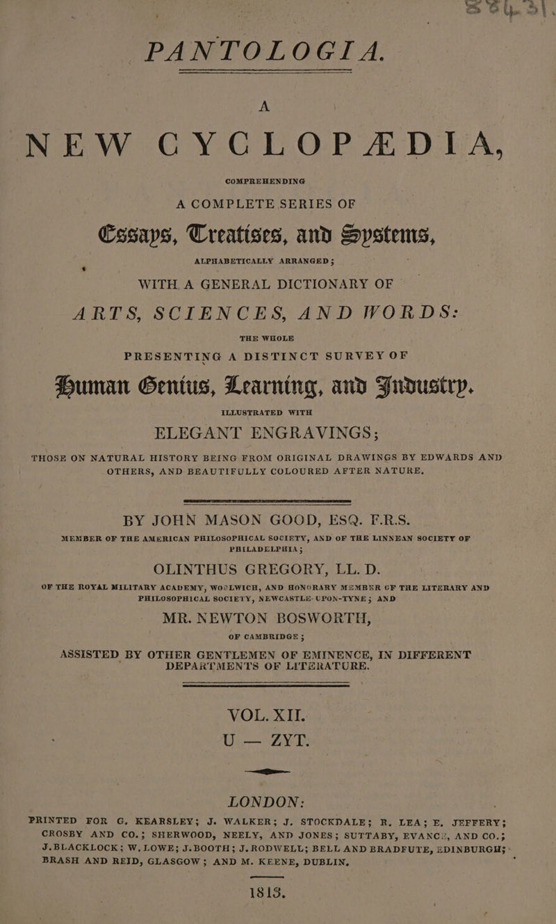 NEW CYCLOPEADIA, A COMPLETE SERIES OF Essays, Treatises, and Systems, ALPHABETICALLY ARRANGED 5; 3 WITH. A GENERAL DICTIONARY OF | ARTS, SCIENCES, AND WORDS: THE WHOLE PRESENTING A DISTINCT SURVEY OF Human Genius, Learning, avd Fudustry. ELEGANT ENGRAVINGS; THOSE ON NATURAL HISTORY BEING FROM ORIGINAL DRAWINGS BY EDWARDS AND OTHERS, AND BEAUTIFULLY COLOURED AFTER NATURE, BY JOHN MASON GOOD, ESQ. F.R.S. MEMBER OF THE AMERICAN PHILOSOPHICAL SOCIETY, AND OF THE LINNEAN SOCIETY OF PHILADELPHIA 5 OLINTHUS GREGORY, LL. D. OF THE ROYAL MILITARY ACADEMY, WOOLWICH, AND HONORARY MZMBER OF THE LITERARY AND PHILOSOPHICAL SOCIETY, NEWCASTLE-UPON-TYNE5 AND MR. NEWTON BOSWORTH, OF CAMBRIDGE 5 ASSISTED BY OTHER GENTLEMEN OF EMINENCE, IN DIFFERENT DEPARTMENTS OF LITERATURE. VOL. XII. U — ZYT. + =i LONDON: PRINTED FOR G, KEARSLEY; J. WALKER; J. STOCKDALE; R, LEA; FE, JEFFERY; CROSBY AND CO.; SHERWOOD, NEELY, AND JONES; SUTTABY, EVANC!, AND CO.; J.BLACKLOCK; W. LOWE; J.BOOTH; J. RODWELL; BELL AND BRADFUYE, EDINBURGH; ° BRASH AND REID, GLASGOW; AND M. KEENE, DUBLIN. ‘ 1813.