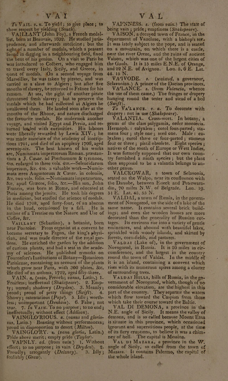 ce » WAT o show respect by yielding (South). VAILLANT (John Foy), a French medal- - dist, born at Beauvais, 1632. He studied juris- prudence, and afterwards medicine; but the sightof a number of medals, which a peasant feugd in digging in a neighbouring field, fixed dhe ett of his genius. On a visit to Paris he was introduced to Colbert, who engaged him to travel overy Italy, Sicily, and Greece, in quest of medals, On a second voyage from Marseilles, he was taken by pirates, and was carried as a slave to Algiers; but after five months of slavery, he returned to France for his ransom. At sea, the sight of another pirate threatened fresh slavery; but to preserve the ‘medals which he had collected at Algiers he swallowed them. He landed soon after at the mouths of the Rhone, and nature discharged the favourite medals. He undertook another voyage, and visited Egypt and Persia, and re- turned loaled with curiosities. His labours were ‘liberally rewarded by Lewis XIV.; he was made associate of the academy of inscrip- tions 1701, and died of an apoplexy 1700, aged seventy-six. The best known of his works are, Numismata imperatorum Roman. prestan- tiora a J. Casar. ad Posthumum &amp; tyrannos, 4to. enlarged to three vols. 4to.—Seleucidarum imperium, &amp;c. 4to. a valuable work—Numis- mata wrea Augustorum &amp; Cesar. in coloniis, &amp;c. two vols. folio. —Numismata imperatorum, &amp;ce. apud Grezcos, folio, &amp;e.—His son, John Francis, was born at Rome, and educated at Paris among the jesuits. He took his degrees in medicine, but studied the science of medals. He died 1708, aged forty-four, of an abscess in the head, occasioned by a fall. . He is author of a Treatise on the Nature and Use of Coffee, &amp;c. VariLanT (Sebastian), a botanist, born near Pontoise. From organist at a convent he became secretary to Fagon, the king’s physi- cian, and was made director of the royal gar- dens. He enriched the garden by the addition of curious plants, and had a seat in the acade- my of sciences. He published remarks on Tournefort’s Institutions of Botany—Botanicon Parisiense, containing an account of the plants which grow near Paris, with 300 plates, &amp;c. He died of an asthma, 1722, aged fifty-three, VAIN. a, (vain, French; vanus, Latin.) 1. Fruitiess; ineffectual (Shakspeare). 2. Emp- ty; unreal; shadowy (Dryden). 3. Meanly; proud; proud of petty things (Swift), 4. Showy; ostentatious (Pope). 5. Idle; worth- less; unimportant (Denham). 6. False; not true. 7. in Varn. To no purpose; tono end; ineffectually; without effect (Addison). VAINGLO/RIOUS. a. (vanus and glorio- sus, Latin.) Boasting without performances; proud in disproportion to desert (Milton). VAINGLO’RY. s. (vana gloria, Latin.) Pride above merit; empty pride (Taylor). VAVNLY. ad. (from vain.) 1, Without effect; to no purpose; in vain (Dryden). 2. Proudly; arrogantly (Delaney). 3. Idly; ‘foolishly (Grew). VAL | VAYNNESS. s. (froni vain.) The state of being vain ; pride; emptiness (Shakspeare). VAISON, a decayed town of France, in the department of Vaucluse, with a bishop’s sees It was lately subject to the pope, and is seated Vaison, which was one of the largest cities of the Gauls. It is 15 miles E.N.E, of Orange, and 22 N.E. of Avignon. Lon. 5.6 E. Lat.’ 44.15 N. — VA/IVODE. s.: (waiwod, a governour, Sclavonian.) A prince of the Dacian provinces, VA/LANCE. $s. (from Valencia, whence the use of them came.) The fringes or drapery (Swift). ; To Va'Lance. v. a. To decorate with drapery : not in use (Shakspeare). ALANTIA. Cross-wort. In botany, a genus of the class polygamia, order moncécia. Hermaph. : calyxless ; corol four-parted; sta- mens four ; style one; seed one. Male: ca- lyxless ; corol three or four-parted ; stamens four or three ; pistil obsolete. Eight species ; natives of the south of Europe or West Indies, It was formerly supposed that our own coun- try furnished a ninth species ; but the plant thus supposed to be a valantia belongs to’an- other genus. VALCKOWAR, a town of Sclavonia, seated on the Walpo, near its confluence with the Danube, between Esseck and Peterwara- din, 70 miles N.W. of Belgrade. Lon. 19. Bi By hae GSR Ne, VALDAI, a town of Russia, in the govern- ment of Novogorod, on the side of a lake of the same name. It contains several brick build- ings; and even the wooden houses are more decorated than the generality of Russian cot- tages. Its environs rise into a variety of gentle eminences, and abound with beautiful lakes, sprinkled with woody islands, and skirted by forests, corn-fields, and pastures. Vacpal (Lake of), in the government of Novogorod, in Russia. It is 20 miles in cir- cumference, and the largest in the country round the town of Valdai. In the middle of it is an island, containing a convent which rises with its numerous spires among a cluster of surrounding trees. Vatpar! Hiuts, hills of Russia, in the go- vernment of Noyogorod, which, though of no considerable elevation, are the: highest in this part of the country. ‘They separate the waters which flow toward the Caspian from those which take their course toward the Baltic. VAL DI DEMONA, a province in the N.E. angle of Sicily. It means the valley of demons, and is so called because Mount Etna is situate in this province, which occasioned igporant and superstitious people, at the time of its fiery eruptions, to believe it was a chim- ney of hell. ‘The capital is Messina. Vat vi Mazara, a province in the W. angle of Sicily, so called from the town of , Mazara. It contains Palermo, the capita! of © the whole island. ~ i ‘.