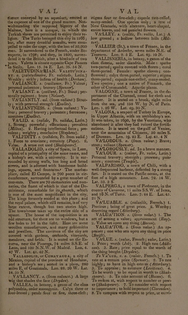 thence conveyed by an aqueduct, erected at the expence of one of the grand masters. Not- withstanding the supposed bigotry of the Maltese, here is a mosque, in which the Tarkish slaves are permitted to enjoy their re- ligion. The Turks besieged this city in 1566 ; but, after many dreadful assaults, were com- pelled to raise the siege, with the loss of 30,000 men. It surrendered to the French, under Bo- Mapatte, in 1798; and they, in 1800, surren- dered it to the British, after a blockade of two ears. Valetta is situate opposite Cape Passero “ta Sicily, Lon. 15.34 E. Lat. 35. 54 N. » VALETUDINA’/RIAN. Va ertv’pina- RY. a. (valetudinaire, Fr. valetudo, Latin.) Weakly ; sickly; infirm of health (Derham). - VAILIANCE. s. (vaillance, Fr.) Valour; personal puissance; bravery (Spenser). VA/LIANT. a. (vailiant, Fr.) Stout ; per- sonally puissant ; brave (Nelson). VA/LIANTLY. ad. (from valiant.) Stout- ly ; with personal strength (Knolles). VA‘’LIANTNESS. s. (from valiant.) Va- jour; personal bravery ; puissance ; fierceness ; stoutness (Knolles). VA/‘LID. a. (valide, Fr. validus, Latin.) 1. Strong; powerful; efficacious; prevalent (Milton). 2. Having intellectual force; pre- valent; weighty; conclusive (Stephens). VALI’ DITY. s. (validete, Fr. from valid.) 1. Force to convince; certainty (Pope). 2. Value. A sense not used (Shakspearey. - VALLADOLID, a city of Spain, in Leon, capital of a principality of the same name, and a bishop’s see, with a university. It is sur- rounded by strong walls, has long and broad streets, and is adorned with handsome build- ings, squares, and fountains. The market- place, called E] Campo, is 700 paces in cir- cumference, surrounded by a great number of convents. There are 70 monasteries and nun- neries, the finest of which is that of the Do- minieans, remarkable for its,church, which is one of the most maguificent in the city. The kings formerly resided at this place; and the royal palace, which sti!l remains, is of very large extent, though but two stories high. The townhouse takes up the entire side of a square. ‘The house of the inquisition is an odd structure, for there are no windows, but a few holes to let in the light. Here are some woollen manufactures, and many goldsmiths and jewellers. The environs of the city are covered with gardens, orchards, vineyards, -meadows, and fields. It is seated on the Es- curva, near the Pisuerga, 74 miles S.S.E. of Leon, and 100 N.N.W. of Madrid. Lon. 4. 47 W. Lat..41.42 N. ' VALLADOLID, or COMAYAGUA, a city of Mexico, capital of the province of Honduras, and a bishop’s see; seated in a plain, 280 miles E. of Guatimala, Lon. 88. 20 W. Lat. 14.35 N. - » VA/LLANCY. s. (from valance.) A large wig that shades the face (Dryden). ty Hts ALLEA, in botany, a genus of the class polyandria, order monogynia. Calyx three or four-leaved ; petals four or five, three-cleft ; stigma four or five-cleft; capsule two-celJed, many-seeded. One species only; a tree of New Granada, with alternate, heart-shaped, entire leaves, and red panicled flowers. VA‘LLEY. s. (vallée, Fr. vallis, Lat.) A low ground; a hollow between hills (il- ton). VALLIER (St.), a town of France, in the department of Ardeche, seven miles N.K. of Tournon. Lon. 2.5 E. Lat. 49. 10 N. VALLISNERIA, in botany, a genus of the class dicecia, order diandria. Male: spathe two-parted ; spadix covered with florets ; corol three-parted. Female: spathe cloven; one- flowered ; calyx three.parted, superior ; stigma three-parted; capsule one-celled, many-seeded. Two species; one a native of Finmark, the other of Coromandel. Aquatic plants. VALOGNE, a town of France, in the de- partment of the Channel, noted for cloth and leather. It is seated on a brook, eight miles from the sea, and 158 W. by N. of Paris. Lon. 1.26 W. Lat. 49.30 N. VALONA, a seaport of Turkey in Europe, in Upper Albania, with an archbishop’s see. It was taken, in 1690, by the Venetians, who. abandoned it after they had ruined the fortifi- cations. It is seated on thegulf of Venice, near the mountains of Chimera, 50 miles S. of Durazzo. Lon. 19.23 E. Lat.41.4N VA‘LOROUS. a. (from valour.) Brave; stout; valiant (Spenser). VA‘/LOROUSLY. ad. Iwa brave manner. VA/LOUR. s. (valeur, Fr. valor, Latin.) Personal bravery; strength; prowess; puis- sance ; stoutness (Temple). VALPARISSO, a town of Chili, with a well-frequented harbour, defended by a strong fart. It is seated on the Pacific ocean, at the foot.of a high mountain. Lon. 72. 14 W. Lat. 33. 3 8. VALPERGA, a town of Piedmont, in the county of Canavese, 11 miles $.S.W. of Ivrea, 21, VA‘LUABLE. a. (valuable, French.) 1. Precious ; being of great price. 2, Worthy; deserving regard (Aéterbury). ' VALUA‘TION. s. (from value.) 1. The act of setting a value; appraisement (Rav). %. Value set upon any thing (Bacon). VALUA/’TOR. s. (from value.) An ap- praiser ; one who sets upon any thing its price (Swift). VAILUE. ¢. (value, French ; valor, Latin.) 1. Price; worth (Job). 2. High rate (Addi- son). 3. Rate; price equal to the worth of the thing bought (Dryden). To Va‘LuE,. v. a. (valoir, French.) 1. To rate at a certain price (Spenser). 2. To rate highly; to have in high esteem (Aééerbury). 3. To appraise; to estimate (Leviticus). 4. To be worth ; to be equal in worth to (Shak- speare). 5. To take account of (Bacon). 6. To reckon at, with respect to number or pow- er (Shakspeare). 7. ‘Lo consider with respect to importance ; to hold important (Clarendon). 8. To compare with respect to price, or excel-