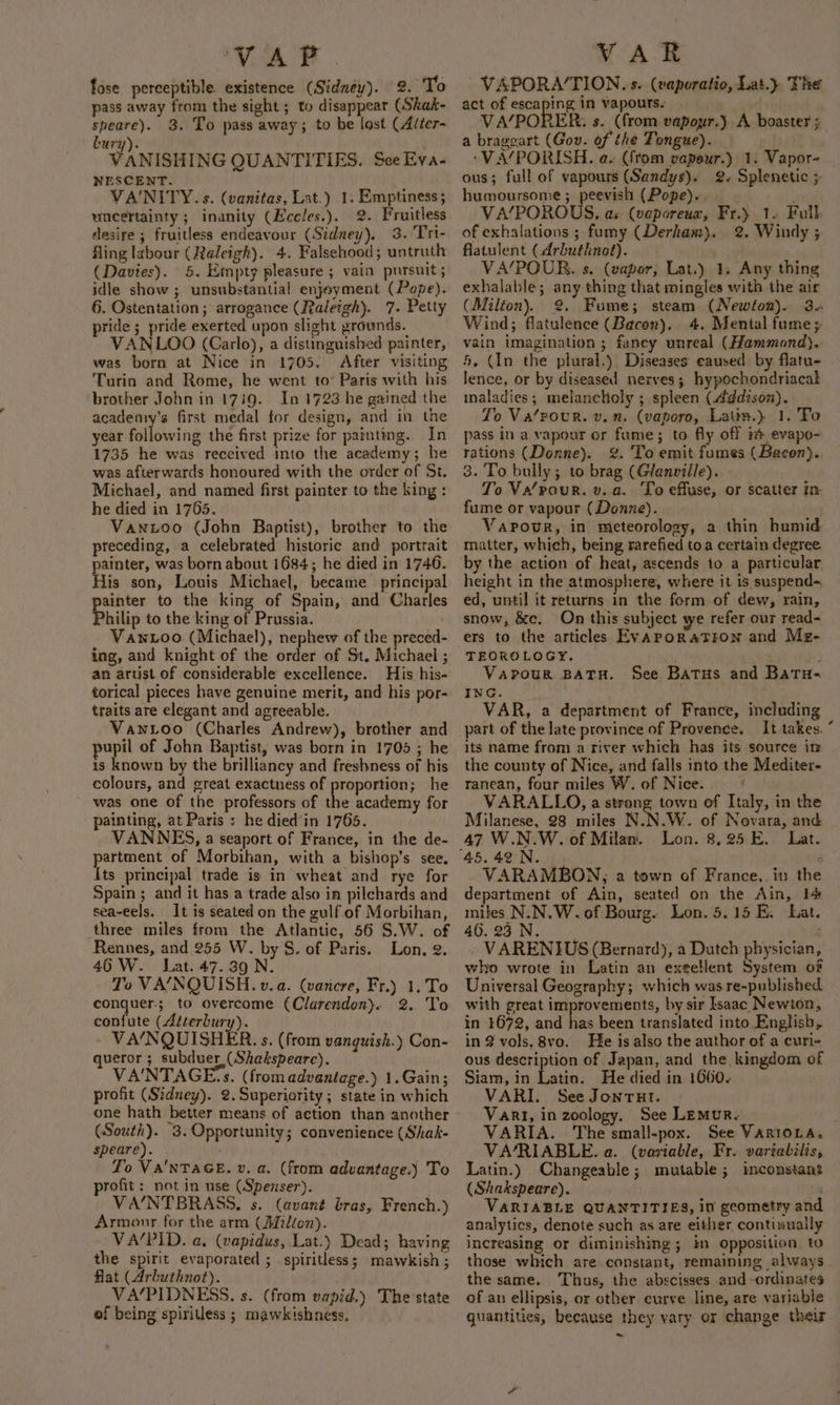 VAY. fose perceptible. existence (Sidney). 2. To pass away from the sight; to disappear (Shak- speare). 3. To pass away; to be lost (Alter- bury). VANISHING QUANTITIES. See Eva- NESCENT. VANITY. s. (vanitas, Lat.) 1. Emptiness; uncertainty; inanity (Becles.). 2. Fruitless desire ; fruitless endeavour (Sidney). 3. Tri- fling labour (Raleigh). 4. Falsehood; untruth (Davies). 5. Empty pleasure; vain pursuit; idle show ; unsubstantial enjoyment (Pope). 6. Ostentation; arrogance (Raleigh). 7. Petty pride; pride exerted upon slight grounds. VANLOO (Carlo), a distinguished painter, was born at Nice in 1705. After visiting Turin and Rome, he went to’ Paris with his brother John in 1739. In 1723 he gained the academry’s first medal for design, and in the year following the first prize for painteng. In 1735 he was received into the academy; he was afterwards honoured with the order of St. Michael, and named first painter to the king : he died in 1765. Vaxztoo (John Baptist), brother to the preceding, a celebrated historic and portrait painter, was born about 1684; he died in 1746. His son, Louis Michael, became principal painter to the king of Spain, and Charles Philip to the king of Prussia. Vawnioo (Michael), nephew of the preced- ing, and knight of the order of St. Michael ; an artist of considerable excellence. His his- torical pieces have genuine merit, and his por- traits are elegant and agreeable. WVawtoo (Charles Andrew), brother and pupil of John Baptist, was born in 1705 ; he is known by the brilliancy and freshness of his colours, and great exactness of proportion; he was one of the professors of the academy for painting, at Paris ; he died'in 1765. VANNES, a seaport of France, in the de- akin of Morbihan, with a bishop’s see. ts principal trade is in wheat and rye for Spain; and it has a trade also in pilchards and sea-eels. It is seated on the gulf of Morbihan, three miles from the Atlantic, 56 S.W. of Rennes, and 255 W. by S. of Paris. Lon. 2. 46 W. Lat. 47.39 N. To VA/NQUISH. v. a. (vancre, Fr.) 1.To conquer; to overcome (Clarendon). 2. To confute (Atterbury). VA‘NQUISHER. s. (from vanguish.) Con- ueror ; subduer (Shakspeare). VA'NTAGE:s. (from advantage.) 1.Gain; profit (Sidney). 2. Superiority; state in which one hath better means of action than another (South). 3.Opportunity; convenience (Shak- speare). Lo Va'NTAGE. v. a. (from advantage.) To rofit: not in use (Spenser). VA/NTBRASS. s. (avané bras, French.) Armour for the arm (Millon). VA/PID. a. (vapidus, Lat.) Dead; having the spirit evaporated ; spiritless; mawkish ; flat (Arbuthnot). VA/PIDNESS. s. (from vapid.) The state of being spiritless; mawkishness. VAR VAPORA/TION. s. (vaporatio, Lat.} The act of escaping in vapours. VA/PORER: s. (from vapour.) A boaster 5 a brageart (Gov. of the Tongue). -VA/PORISH. a. (ftom vapeur.) 1. Vapor- ous; full of vapours (Sandys). 2+ Splenetic + humoursome ; peevish (Pope). : VA/POROUS. as (vaporeux, Fr.) 12 Full. of exhalations ; fumy (Derham). 2. Windy ; flatulent (Arbuthnot). VA/POUR. s. (vapor, Lat.) 1, Any thing exhalable; any thing that mingles with the air (Milton). @. Fume; steam (Newton). 3. Wind; flatulence (Bacon). 4. Mental fume vain imagination ; fancy unreal (Hammond). 5, (In the plural.) Diseases caused by flatu- lence, or by diseased nerves; hypochondriacak inaladies; melancholy ; spleen (4¢dison). o Va‘pour. v.n. (vaporo, Latin.} 1. To pass in a vapour or fume; to fly off i evapo- rations (Donne). 2%. To emit fumes (Bacon).. 3. To bully; to brag (Glanville). To Va/pour. v. a. To effuse, or scatter in fume or vapour (Donne). . Vapour, in meteorology, a thin humid matter, which, being rarefied toa certain degree by the action of heat, ascends to a particular height in the atmosphere, where it is suspends, ed, until it returns in the form of dew, rain, snow, &amp;c. On this subject we refer our read- ers to the articles EyAPoRaTFON and Meg- TEOROLOGY. | Vapour BATH. See Batus and Batu- ING. VAR, a department of France, including part of the late province of Provence. It takes. “ its name from a river which has its source im the county of Nice, and falls into the Mediter- ranean, four miles W. of Nice. f VARALLO, a strong town of Italy, in the Milanese, 28 miles N.N.W. of Novara, and 47 W.N.W. of Milan. Lon. 8,25 E. Lat. VARAMBON, a town of France,. in the department of Ain, seated on the Ain, 14 miles N.N.W.of Bourg. Lon. 5.15 E. Lat. 46.23, Nui. » VARENIUS (Bernard), a Dutch physician, who wrote in Latin an exellent System of Universal Geography; which was re-published with great improvements, by sir Isaac Newton, in 1672, and has been translated into English, in 2 vols. 8vo. He is also the author of a curi- ous description of Japan, and the kingdom of Siam, in Latin. He died in 1660. VARI. See Jontut. Vari, in zoology. See Lemur. VARIA. The small-pox. See VARIOLA. VA/RIABLE. a. (variable, Fr. variatilis, Latin.) Changeable; mutable; inconstant (Shakspeare). 1 VARIABLE QUANTITIES, in geometry and analytics, denote such as are either continually increasing or diminishing ; in opposition to those which are constant, remaining always the same. Thus, the abscisses and -ordinates of au ellipsis, or other curve line, are variable quantities, because they vary or change their