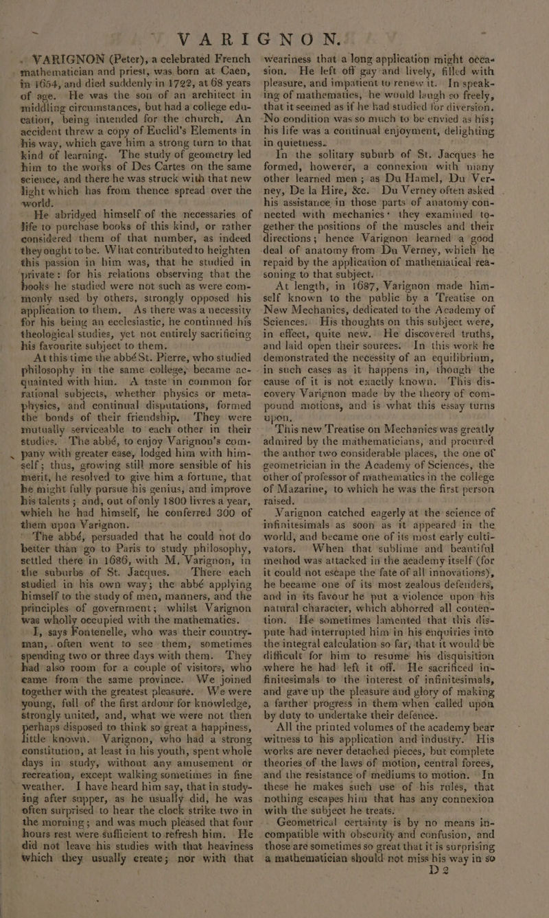 . VARIGNON (Peter), a celebrated French _ mathematician and priest, was born at Caen, in 1654, and died suddenly in 1722, at 68 years of age. He was the son of an architect in middling cifcumstances, but had a college edu- cation, being intended for the church, An accident threw a copy of Euclid’s Elements in his way, which gave him a strong turn to that kind of learning. The study of geometry led him to the works of Des Cartes on the same science, and there he was struck with that new light which has from thence spread over the world. 3 He abridged himself of the necessaries of life to purebase books of this kind, or rather considered them of that number, as indeed they ought tobe. What contributed to heighten this passion in him was, that he studied in ‘private: for his relations observing that the books he studied were not such as were com- . monty ased by others, strongly opposed his application to them. As there was a necessity for his being an ecclesiastic, he continued his theological studies, yet not entirely sacrificing his favourite subject to them. At this time the abbé St. Pierre, who studied philosophy im the same college» became ac- quainted with him. A taste in common for rational subjects, whether physics or meta- physies, and continual disputations, formed the bonds of their friendship. They were studies. The abbé, to enjoy Varignon’s com- pany with greater ease, lodged hima with him- self; thus, growing still more sensible of his merit, he resolved to give him a fortune, that he might fully pursue his genius, and improve his talents ; and, out of only 1800 livres a year, whieh he had himself, he conferred 300 of them upon Varignon. The abbé, persuaded that he could not do better than ‘go to Paris to study philosophy, settled there in 1686, with M, Varignon, tn ‘the suburbs of St. Jacques. Fhere each studied in his own way; the abbé applying himself to the study of men, manners, and the principles of government; whilst Varignon was wholiy occupied with the mathematics. I, says od tdesibe; who was their country- man, often went to see them, sometimes spending two or three days with them. ‘They had also room for a couple of visitors, who eame from the same province. We joined together with the greatest pleasure. We were young, full. of the first ardour for knowledge, strongly united, and, what we were not then perhaps disposed to think so great a happiness, little known. Varignon, who had a strong constitution, at least rn his youth, spent whole days in study, without any amusement or recreation, except walking sometimes in fine “weather. I have heard him say, that in study- ing after supper, as he usually did, he was often surprised to hear the clock strike two in the morning ; and was much pleased that four hours rest were.sufficient to refresh him. He did not leave his studies with that heaviness which they usually create; nor with that j weariness that a long application might o¢éa- sion. He left off gay and lively, filled with pleasure, and impatient to renew it. In speak- ing of mathematics, he would laugh vo freely, that it seemed as if he had studied for diversion. his life was a continual enjoyment, delighting In quietness. In the solitary suburb of St. Jacques he formed, however, a connexion with niany other learned men; as Du Hamel, Du Ver- ney, De la Hire, &amp;c. Du Verney often asked his assistance in those parts of anatomy con- nected with mechanics: they examined to- ether the positions of the muscles and their Fieeterians hence Varignon learned a good repaid by the application of mathematical rea- soning to that subject. a3 At length, in 1687, Varignon made him- self known to the public by a Treatise on New Mechanics, dedicated to the Academy of Sciences.. His thoughts on this subject were, in effect, quite new. He discovered truths, and laid open their sources. In this work he demonstrated the necessity of an equilibrium, in such cases as it happens in, though the cause of it is not exactly known. This dis- covery Varignon made by the theory of com- pound motions, and is what this essay turns upen. This new Treatise on Mechanics was greatly admired by the mathematicians, and procured geometrician in the Academy of Sciences, the other of professor of mathematics in the college of Mazarine, to which he was the first person raised, Varignon catched eagerly at the science of infinitesimals as soon as it appeared in the world, and became one of its most early culti- vators. When that sublime and beautiful method was attacked in the academy itself (for it could not escape the fate of all innovations), he became one of its most zealous defenders, and in its favour he put a violence upon his natural character, which abhorred all conten- tion. He sometimes lamented that this dis- pute had interrupted him’ in his enquiries into the integral calculation so far, that it would be dificult for him to resume his disquisition and gave up the pleasure and glory of making a farther progress in them when called upon by duty to undertake their defence. All the printed volumes of the academy bear witness to his application and industry. His works are never detached pieces, but complete theories of the laws of motion, central forces, and the resistance of mediums to motion. In these he makes such use of -his rules, that nothing escapes him that has any connexioa with the subject he treats. . - Geometrical certainty is by no means in- compatible with obscurity and confusion, and those are sometimes so great that it is surprising a mathematician should not miss his way in so 3 3 ~~