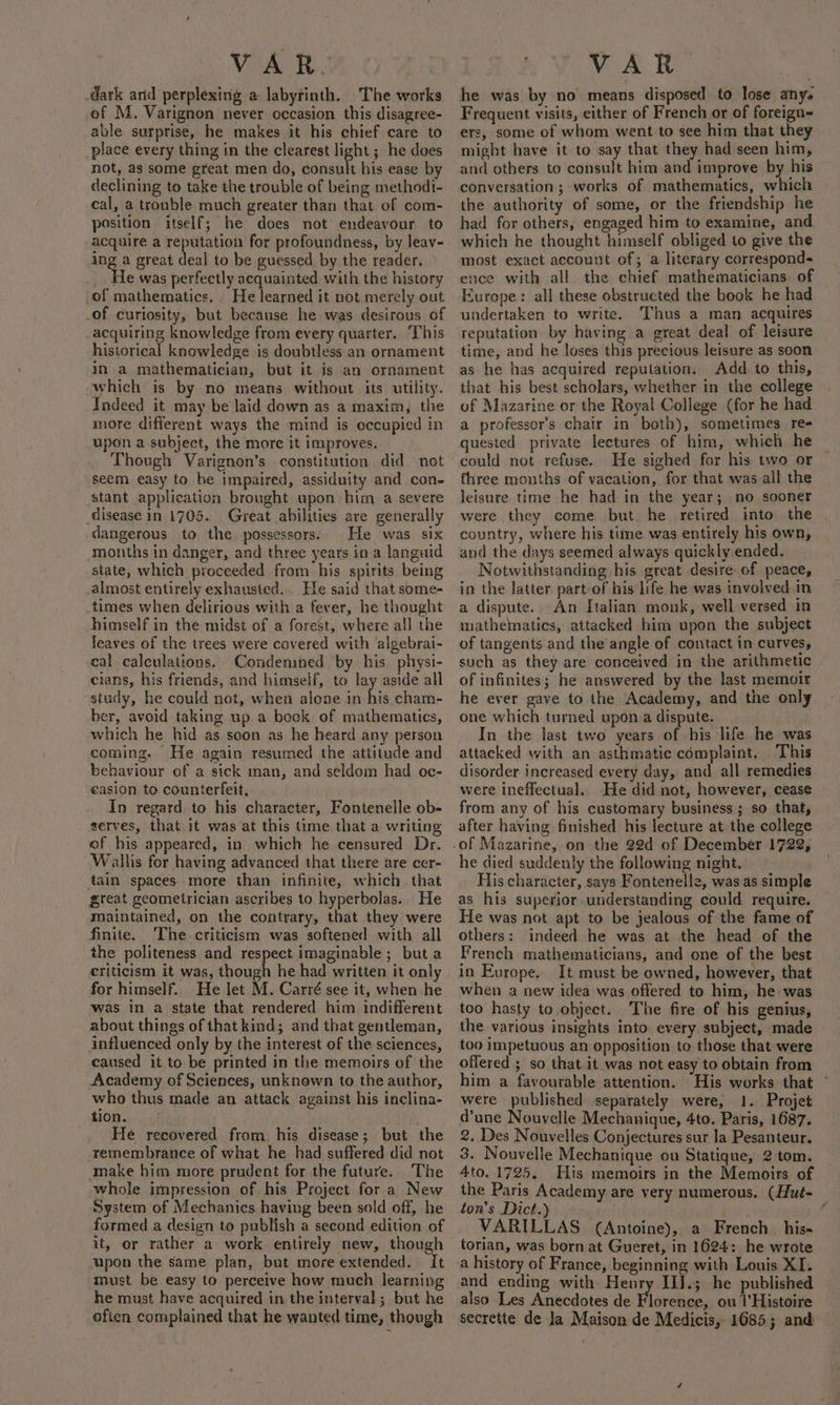 dark arid perplexing a labyrinth. The works ef M. Varignon never occasion this disagree- able surprise, he makes it his chief care to place every thing in the clearest light ; he does not, as some great men do, consult his ease by declining to take the trouble of being methodi- cal, a trouble much greater than that of com- position itself; he does not endeavour to acquire a reputation for profoundness, by leav- ing a great deal to be guessed by the reader. He was perfectly acquainted with the history of mathematics. He learned it not merely out of curiosity, but because he was desirous of acquiring knowledge from every quarter. This historical knowledge is doubtless an ornament in a mathematician, but it is an ornament which is by no means without its utility. Indeed it may be laid down as a maxim, the more different ways the mind is occupied in upon a subject, the more it improves. Though Varignon’s constitution did not seem easy to be impaired, assiduity and con- stant application brought upon him a severe disease in 1705. Great abilities are generally dangerous to the possessors. He was six months in danger, and three years in a languid state, which proceeded from his spirits being almost entirely exhausted. He said that some- times when delirious with a fever, he thought himself in the midst of a forest, where all the leaves of the trees were covered with algebrai- cal calculations. Condemned by his physi- cians, his friends, and himself, to lay aside all study, he could not, when alone in his cham- ber, avoid taking up a book of mathematics, which he hid as soon as he heard any person coming. He again resumed the attitude and behaviour of a sick man, and seldom had oc- easion to counterfeit, In regard to his character, Fontenelle ob- serves, that it was at this time that a writing of his appeared, in which he censured Dr. Wallis for having advanced that there are cer- tain spaces. more than infinite, which that great geometrician ascribes to hyperbolas. He maintained, on the contrary, that they were finite. The criticism was softened with all the politeness and respect imaginable; but a criticism it was, though he had written it only for himself. He let M. Carré see it, when he was in a state that rendered him indifferent about things of that kind; and that gentleman, influenced only by the interest of the sciences, caused it to be printed in the memoirs of the Academy of Sciences, unknown to the author, who thus made an attack against his inclina- tion. He recovered from, his disease; but the remembrance of what he had suffered did not make him more prudent for the future. The whole impression of his Project for a New System of Mechanics having been sold off, he formed a design to publish a second edition of it, or rather a work entirely new, though upon the same plan, but more extended. It must be easy to perceive how much learning he must have acquired in the interval; but he often complained that he wanted time, though he was by no means disposed to lose any. Frequent visits, either of French or of foreign ers, some of whom went to see him that they might have it to say that they had seen him, and others to consult him and improve by his conversation ; works of mathematics, which the authority of some, or the friendship he had for others, engaged him to examine, and which he thought himself obliged to give the most exact account of; a literary correspond- ence with all the chief mathematicians of Europe: all these obstructed the book he had undertaken to write. Thus a man acquires reputation by having a great deal of leisure time, and he loses this precious leisure as soon as he has acquired reputation. Add to this, that his best scholars, whether in the college of Mazarine or the Royal College (for he had a professor’s chair in both), sometimes re- guested private lectures of him, which he could not refuse. He sighed for his two or fhree months of vacation, for that was all the leisure time he had in the year; no sooner were they come but he retired into the country, where his time was entirely his own, and the days seemed always quickly ended. Notwithstanding his great desire of peace, in the latter part-of his life he was involved in a dispute. An Italian monk, well versed in mathematics, attacked him upon the subject of tangents and the angle of contact in curves, such as they are conceived in the arithmetic of infinites; he answered by the last memoir he ever gave to the Academy, and the only one which turned upon a dispute. In the last two years of his life he was attacked with an asthmatic complaint. This disorder increased every day, and all remedies were ineffectual. He did not, however, cease from any of his customary business ; so that, after having finished his lecture at the college he died suddenly the following night. His character, says Fontenelle, was. as simple as his superior understanding could require. He was not apt to be jealous of the fame of others: indeed he was at the head of the French mathematicians, and one of the best in Europe. It must be owned, however, that when a new idea was offered to him, he was too hasty to object. The fire of his genius, the various insights into every subject, made too impetuous an opposition to those that were offered ; so that it was not easy to obtain from him a favourable attention. His works that © were published separately were, 1. Projet d’une Nouvelle Mechanique, 4to. Paris, 1687. 2. Des Nouvelles Conjectures sur la Pesanteur. 3. Nouvelle Mechanique ou Statique, 2 tom. 4to. 1725. His memoirs in the Memoirs of the Paris Academy are very numerous. (Hué- ton’s Dict.) ‘ VARILLAS (Antoine), a French_ his- torian, was born at Gueret, in 1624: he wrote a history of France, beginning with Louis XI. and ending with Henry IIJ.; he published also Les Anecdotes de Florence, ou l’Histoire secrette de Ja Maison de Medicis, 1685; and