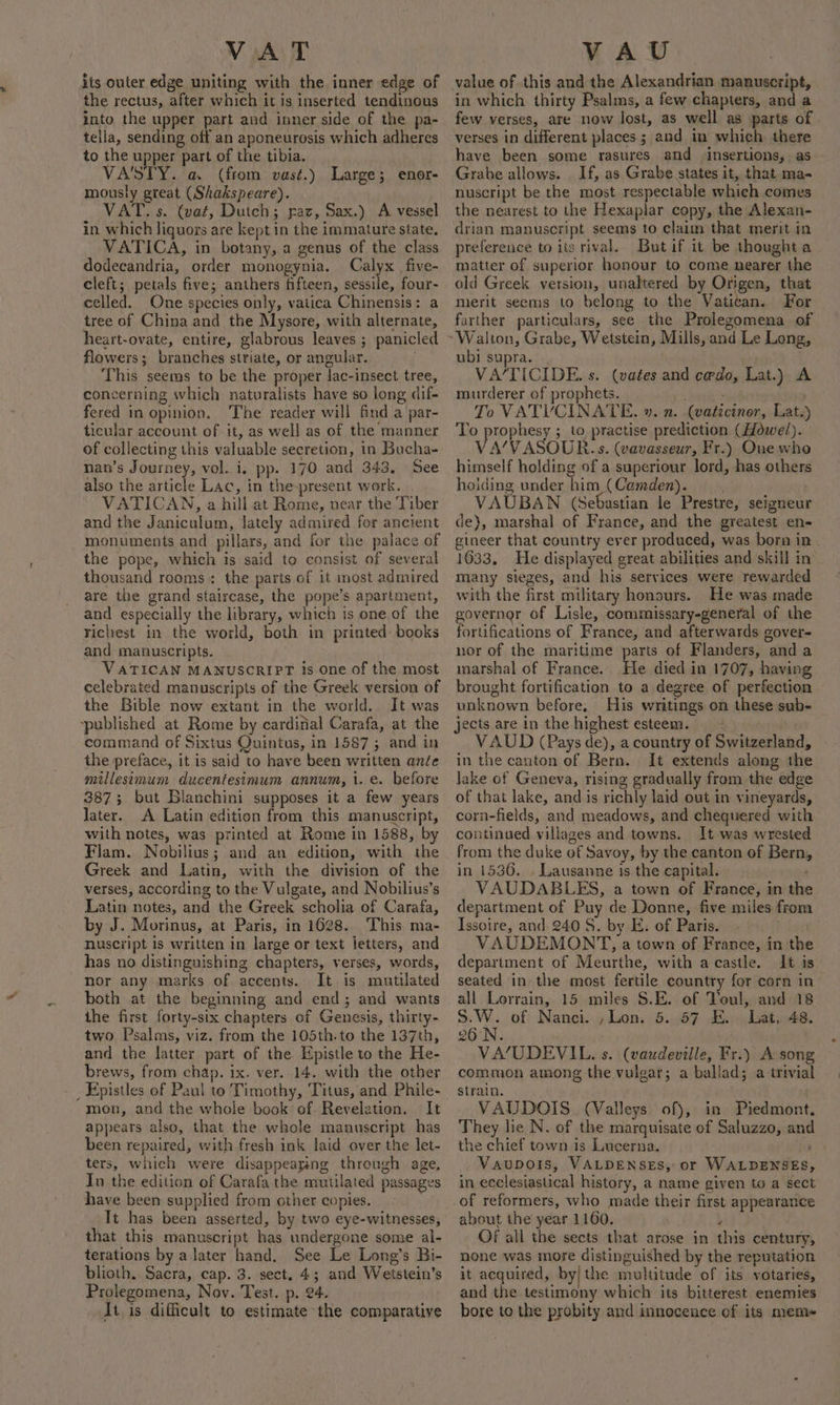 VAT its outer edge uniting with the inner edge of the rectus, after which it is inserted tendinous into the upper part and inner side of the pa- tella, sending off an aponeurosis which adheres to the upper part of the tibia. VA'/STY. a. (from vast.) Large; enor- mously great (Shakspeare). VAT. s. (vat, Dutch; paz, Sax.) A vessel in. which liquors are kept in the immature state. VATICA, in botany, a genus of the class dodecandria, order monogynia. Calyx _five- cleft; petals five; anthers fifteen, sessile, four- celled. One species only, vatica Chinensis: a tree of China and the Mysore, with alternate, heart-ovate, entire, glabrous leaves ; panicled flowers; branches striate, or angular. This seems to be the proper lac-insect tree, concerning which naturalists have so long dif- fered in opinion. The reader will find a par- ticular account of it, as well as of the manner nan’s Journey, vol. i. pp. 170 and 343, See also the article Lac, in the-present work. VATICAN, a hill at Rome, near the Tiber and the Janiculum, lately admired for ancient monuments and pillars, and for the palace of the pope, which is said to consist of several thousand rooms: the parts of it most admired are the grand staircase, the pope’s apartment, and especially the library, which is one of the richest in the world, both in printed: books and manuscripts. VATICAN MANUSCRIPT is one of the most celebrated manuscripts of the Greek version of the Bible now extant in the world. It was ~published at Rome by cardifial Carafa, at the command of Sixtus Quintus, in 1587; and in the preface, it is said to have been written anée millesimum ducentesimum annum, 1..e. before 387; but Blanchini supposes it a few years later. A Latin edition from this manuscript, with notes, was printed at Rome in 1588, by Flam. Nobilius; and an edition, with the Greek and Latin, with the division of the verses, according to the Vulgate, and Nobilius’s Latin notes, and the Greek scholia of Carafa, by J. Morinus, at Paris, in 1628. This ma- nuscript is written in large or text letters, and has no distinguishing chapters, verses, words, nor any marks of accents. It is mutilated both at the beginning and end; and wants the first forty-six chapters of Genesis, thirty- two Psalms, viz. from the 105th.to the 137th, and the latter part of the Epistle to the He- brews, from chap. ix. ver. 14. with the other mon, and the whole book of. Revelation. It appears also, that the whole manuscript has been repaired, with fresh ink laid over the let- ters, which were disappearing through age, In the edition of Carafa the nutilated passages have been supplied from other copies. Tt has been asserted, by two eye-witnesses, that this manuscript has undergone some al- terations by a later hand. See Le Long’s Bi- blioth. Sacra, cap. 3. sect, 4; and Weitstein’s Prolegomena, Nov. Test. p. 24. At is difficult to estimate the comparative VAU value of this and the Alexandrian manuscript, in which thirty Psalms, a few chapters, and a few verses, are now lost, as well as parts of . verses in different places ; and in which there have been some rasures and insertions, as Grabe allows. . If, as Grabe states it, that ma- nuscript be the most respectable which.comes the nearest to the Hexaplar copy, the Alexan- drian manuscript seems to claim that merit in preference to iis rival. Butif it be thought a _ matter of superior honour to come nearer the old Greek version, unaltered by Origen, that merit seems to belong to the Vatican. For farther particulars, see the Prolegomena of ubi supra. | : VA’/TICIDE. s. (vates and cedo, Lat.) A murderer of prophets. . sid To VATYVCINATE. ». n. (vaticiner, Lat.) To prophesy ; to practise prediction (Howel). VA'VASOUR. s. (vavasseur, Fr.) Oue who himself holding of a superiour lord, has others hoiding under him (Camden). | / VAUBAN (Sebastian le Prestre, seigneur de}, marshal of France, and the greatest en- gineer that country ever produced, was born in 1633, He displayed great abilities and skill in many sieges, and his services were rewarded with the first military honours. He was made governor of Lisle, commissary-general of the fortifications of France, and afterwards gover- nor of the maritime parts of Flanders, and a marshal of France. He died in 1707, having brought fortification to a degree of perfection unknown before, His writings on these sub- VAUD (Pays de), a country of Switzerland, in the canton of Bern. It extends along the lake of Geneva, rising gradually from the edge of that lake, and is richly laid out in vineyards, corn-fields, and meadows, and chequered with continued villages and towns. It was wrested from the duke of Savoy, by the canton of Bern, in 1536. . Lausanne is the capital. VAUDABLES, a town of France, in the department of Puy de Donne, five miles from Issoire, and 240 S. by E. of Paris. VAUDEMONT, a town of France, in the department of Meurthe, with acastle. It is seated in the most fertile country for corn in all Lorrain, 15 miles S.E. of Toul, and 18 S.W. of Nanci. ,Lon. 5. 57 E.. Lat, 48. 26 N. . VA’/UDEVIL. s. (vaudeville, Fr.) A song common among the vulgar; a ballad; a trivial strain. . VAUDOIS. (Valleys of), in Piedmont. They lie N. of the marquisate of Saluzzo, and the chief town is Lucerna. eo): Vaupois, VALDENSES, or WALDENSES, in ecclesiastical history, a name given to a sect about the year 1160. . y Of all the sects that arose in this century, none was more distinguished by the reputation it acquired, by|the multitude of its votaries, and the testimony which its bitterest enemies bore to the probity and innocence of its mem