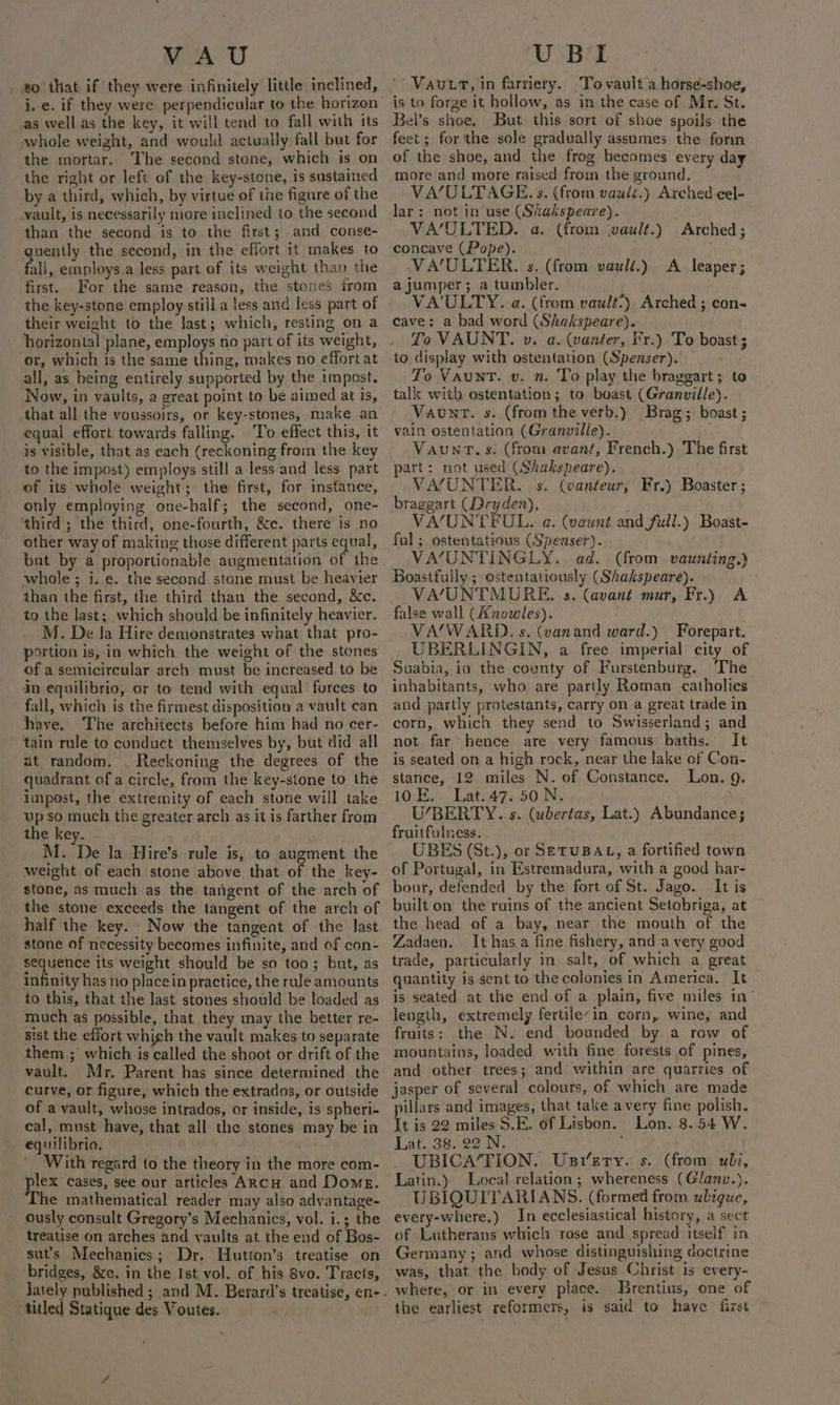 80 that if they were infinitely little inclined, j. e. if they were perpendicular to the horizon as well as the key, it will tend to fall with its whole weight, and would actually fall but for the mortar. The second stone, which is on the right or left of the key-stone, is sustained by a third, which, by virtue of the figure of the vault, is necessarily more inclined to the second than the second is to the first; and conse- quently the second, in the effort it makes to fall, employs a less part of its weight than the first. For the same reason, the stones from their weight to the last; which, resting on a horizontal plane, employs no part of its weight, or, which is the same thing, makes no effort at all, as being entirely supported by the impost. Now, in vaults, a great point to: be aimed at is, that all the voussoirs, or key-stones, make an equal effort towards falling. To effect this, it is visible, that as each (reckoning froin the key to the impost) employs still a less and less part of its whole weight; the first, for instance, only employing one-half; the second, one- third ; the third, one-fourth, &amp;c. there is no other way of making those different parts equal, but by a proportionable augmentation of the whole; i. e. the second stone must be heavier than the first, the third than the second, &amp;c. to the last; which should be infinitely heavier. M. De la Hire demonstrates what that pro- portion is, in which the weight of the stones of a semicircular arch must be increased to be in equilibrio, or to tend with equal forces to fall, which is the firmest disposition a vault can have. The architects before him had no cer- tain rule to conduct themselves by, but did all at random. . Reckoning the degrees of the quadrant of a circle, from the key-stone to the impost, the extremity of each stone will take up so much the greater arch as it is farther from the key. . M. De la Hire’s rule is, to augment the weight of each stone above that of the key- stone, as much as the tangent of the arch of half the key. Now the tangent of the last stone of necessity becomes infinite, and of con- sequence its weight should be so too; but, as infinity has no place in practice, the rule amounts to this, that the last stones should be loaded as much as possible, that they may the better re- sist the effort which the vault makes to separate them.; which is called the shoot or drift of the vault. Mr. Parent has since determined the curve, or figure, which the extrados, or outside of a vault, whose intrados, or inside, is spheri- cal, must have, that all the stones may be in equilibrio. Hat With regard to the theory in the more com- plex cases, see our articles ARCH and Dome. The mathematical reader may also advantage- ously consult Gregory’s Mechanics, vol. i.; the treatise on arches and vaults at the end of Bos- sut’s Mechanics; Dr, Hutton’s treatise on bridges, 8c. in the Ist vol. of his 8vo. Tracts, titled Statique des Voutes. VAUutLtT, in farriery. ‘Tovault.a horse-shoe, is to forge it hollow, as in the case of Mr. St. Bel’s shoe, But this sort of shoe spoils the feet; for the sole gradually assumes the fomm of the shoe, and the frog becomes every day more and more raised from the ground. VA’/ULTAGE. s. (from vault.) Arched cel- lar: not in use (Srakspeare). VA/ULTED. a. (from wault.) Arched; concave (Pope). | VA/ULTER. s. (from vault.) A leaper; a jumper; a tumbler. VA'ULTY. a. (from vault’) Arched; con« cave: a bad word (Shakspeare). To VAUNT. »v. a. (vanter, Fr.) To boast ; to display with ostentation (Spenser). To Vaunt. v. n. To play the braggart ; to talk with ostentation; to boast (Granville). Vaunt. s. (fromthe verb.) Brag. boast; vain ostentation (Granville). | Vaunrt.s. (from avant, French.) The first art: not used (Shakspeare). VA/UNTER. s. (wanteur, Fr.) Boaster; braggart (Dryden), VA/UNTEUL. a. (vaunt and full.) Boast- ful ; ostentatious (Spenser). VA/UNTINGLY. ad. (from vaunting.) Boastfully ; ostentatiously (Shakspeare). ) VA/UNTMURE. -s. (avant mur, Fr.) A false wall (Anowles). VA/WARD. s. (vanand ward.) Forepart. UBERLINGIN, a free imperial city of Suabia, ia the county of Furstenburg. The inhabitants, who are partly Roman catholics and partly protestants, carry on a great trade in corn, which they send to Swisserland; and not far hence are very famous baths. It is seated on a high rock, near the lake of Con- stance, 12 miles N. of Constance. Lon. 9. 10 E. Lat. 47. 50 N. U’BERTY. s. (ubertas, Lat.) Abundance; fruitfulness. UBES (St.), or SETUBAL, a fortified town of Portugal, in Estremadura, with a good har- bour, defended by the fort of St. Jago. It is built on the ruins of the ancient Setobriga, at the head of a bay, near the mouth of the Zadaen. It has.a fine fishery, and a very good trade, particularly in salt, of which a great quantity is sent to the colonies in America. It is seated at the end of a plain, five miles in’ length, extremely fertileyin corn, wine, and fruits: the N. end bounded by a row of. mountains, loaded with fine forests of pines, and other trees; and within are quarries of jasper of several colours, of which are made illars and images, that take avery fine polish. ie is 22 miles S.E. of Lisbon. Lon. 8.54 W. Lak, See ie wk ; ) UBICA’FION. Usrzrty. s. (from uli, Latin.) Local relation; whereness (Glanv.). UBIQUITARIANS. (formed from ubigue, every-where,) In ecclesiastical history, a sect of Lutherans which rose and spread itself in Germany; and whose distinguishing coctzine was, that the body of Jesus Christ is every- where, or in every place. Brentius, one of the earliest reformers, is said to have first ©
