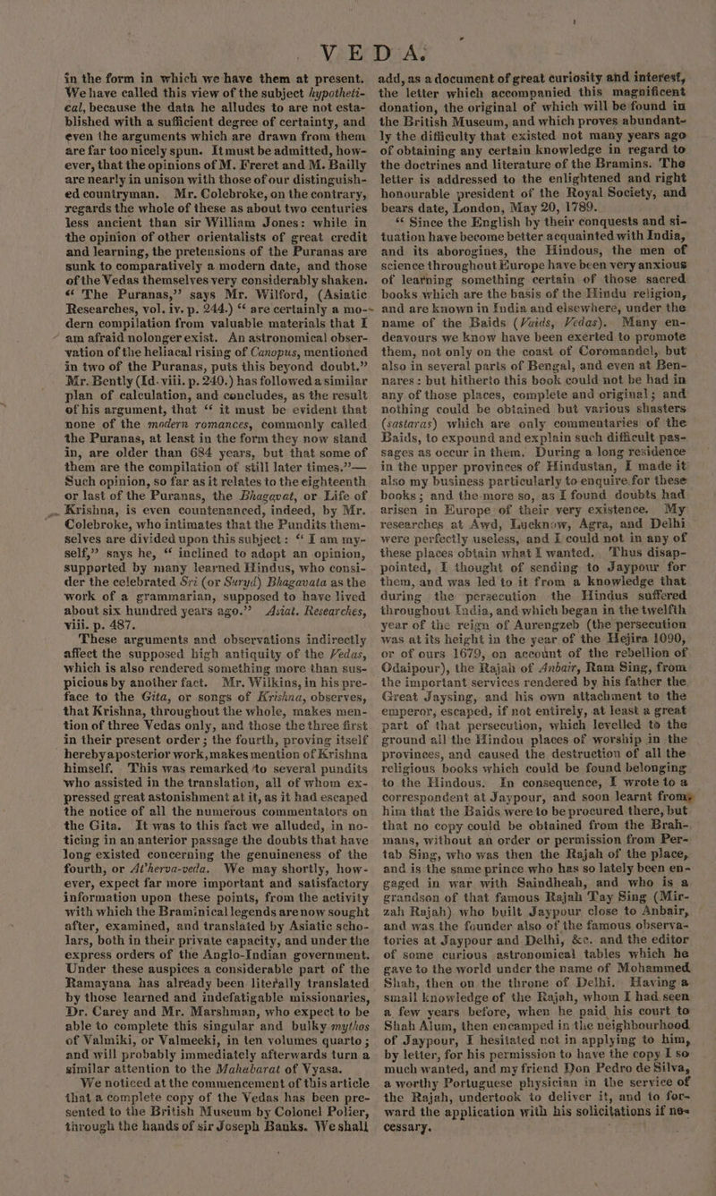 We have called this view of the subject Aypotheti- eal, because the data he alludes to are not esta- blished with a sufficient degree of certainty, and even the arguments which are drawn from them are far too nicely spun. Itmust be admitted, how- ever, that the opinions of M. Freret and M. Bailly are nearly in unison with those of our distinguish- ed countryman. Mr. Colebroke, on the contrary, regards the whole of these as about two centuries less ancient than sir William Jones: while in the opinion of other orientalists of great credit and learning, the pretensions of the Puranas are sunk to comparatively a modern date, and those of the Vedas themselves very considerably shaken. ‘«‘ The Puranas,’’ says Mr. Wilford, (Asiatic Researches, vol. iv. p. 244.) ‘* are certainly a mo-~ dern compilation from valuable materials that I ~ am afraid nolonger exist. An astronomical obser- vation of the heliacal rising of Canopus, mentioned in two of the Puranas, puts this beyond doubt.” Mr. Bently (Id. viii. p. 240.) has followed a similar plan of calculation, and concludes, as the result of his argument, that “* it must be evident that none of the modern romances, commonly called the Puranas, at least in the form they now stand in, are older than 684 years, but that some of them are the compilation of still later times.”— Such opinion, so far as it relates to the eighteenth or last of the Puranas, the Bhagavat, or Life of i Krishna, is even countenanced, indeed, by Mr. ' Colebroke, who intimates that the Pundits them- selves are divided upon this subject: * I am my- self,” says he, ‘ inclined to adopt an opinion, supported by many learned Hindus, who consi- der the celebrated Sri (or Suryd) Bhagavata as the work of a grammarian, supposed to have lived about six hundred years ago.’ Asiat. Researches, Vili. p. 487. These arguments and ebservations indirectly affect the supposed high antiquity of the Vedas, which is also rendered something more than sus- picious by another fact. Mr. Wilkins, in his pre- face to the Gita, or songs of Krishna, observes, that Krishna, throughout the whole, makes men- tion of three Vedas only, and those the three first in their present order ; the fourth, proving itself _ herebyaposterior work, makes mention of Krishna himself. This was remarked ‘to several pundits who assisted in the translation, all of whom ex- pressed great astonishment at it, as it had escaped the notice of all the numerous commentators on the Gita. It was to this fact we alluded, in no- ticing in an anterior passage the doubts that have long existed concerning the genuineness of the fourth, or A’herva-veda. We may shortly, how- ever, expect far more important and satisfactory information upon these points, from the activity with which the Braminical legends arenow sought after, examined, and translated by Asiatic scho- lars, both in their private capacity, and under the express orders of the Anglo-Indian government. Under these auspices a considerable part of the Ramayana has alréady been literally translated by those learned and indefatigable missionaries, Dr. Carey and Mr. Marshman, who expect to be able to complete this singular and bulky mythos of Valmiki, or Valmeeki, in ten volumes quarto ; and will probably immediately afterwards turn a similar attention to the Mahabarat of Vyasa. We noticed at the commencement of this article that a complete copy of the Vedas has been pre- sented to the British Museum by Colonel Polier, through the hands of sir Joseph Banks. We shall the letter which accompanied this magnificent donation, the original of which will be found in the British Museum, and which proves abundant~ ly the difficulty that existed not many years ago of obtaining any certain knowledge in regard to the doctrines and literature of the Bramins. The letter is addressed to the enlightened and right honourable president of the Royal Society, and bears date, London, May 20, 1789. &lt;&lt; Since the English by their conquests and si- tuation have become better acquainted with India, and its aborogines, the Hindous, the men of science throughout Europe have been very anxious of learning something certain of those sacred books which are the basis of the Hindu religion, and are known in India and elsewhere, under the name of the Baids (Vaids, Vedas). Many en- deavours we know have been exerted to promote them, not only on the coast of Coromandel, but also in several parts of Bengal, and even at Ben- nares: but hitherto this book could not be had in any of those places, complete and original; and nothing could be obtained but various shasters (sastaras) which are only commentaries of the Baids, to expound and explain such difficult pas- sages as occur in them. During a long residence in the upper provinces of Hindustan, I made it also my business particularly to enquire for these books; and the more so, as I found doubts had arisen in Europe of their very existence. My researches at Awd, Lucknow, Agra, and Delhi were perfectly useless, and I could not in any of these places obtain what I wanted. Thus disap- pointed, I thought of sending to Jaypouwr for them, and was led to it from a knowledge that during the persecution the Hindus suffered throughout [adia, and which began in the twelfth year of ihe reign of Aurengzeb (the persecution was atits height in the year of the Hejira 1090, or of ours 1679, on account of the rebellion of Odaipour), the Rajah of Anbar, Ram Sing, from: the important services rendered by his father the. Great Jaysing, and his own attachment to the emperor, escaped, if not entirely, at least a great part of that persecution, which levelled to the ground all the Hindou places of worship in the . provinces, and caused the destruction of all the religious books which could be found belonging to the Hindous. In consequence, I wrote to a correspondent at Jaypour, and soon learnt fromp him that the Baids were to be procured there, but that no copy could be obtained from the Brah-, mans, without an order or permission from Per- tab Sing, who was then the Rajah of the place, and is the same prince who has so lately been en- gaged in war. with Saindheah, and who is a grandson of that famous Rajah Tay Sing (Mir- zah Rajah) who built Jaypour close to Anbair, and was the founder also of the famous observa- tories at Jaypour and Delhi, &amp;«. and the editor of some curious astronomical tables which he gave to the world under the name of Mohammed. Shah, then on the throne of Delhi. Having a small knowledge of the Rajah, whom I had seen a few years before, when he paid his court to Shah Alum, then encamped in the neighbourhood of Jaypour, I hesitated not in applying to him, by letter, for his permission to have the copy I so much wanted, and my friend Don Pedro de Silva, a worthy Portuguese physician in the service of the Rajah, undertook io deliver it, and to for- ward the application with his solicitations if ne« cessary.