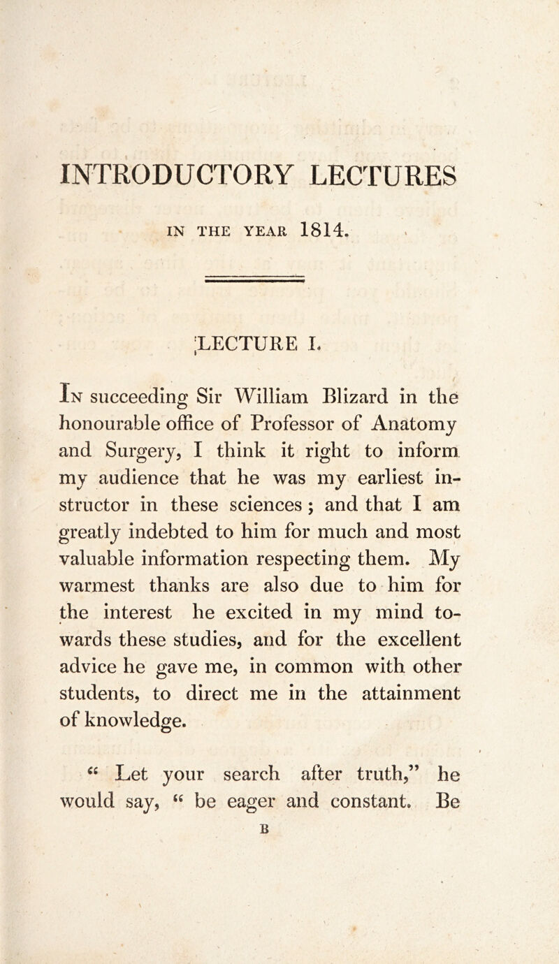 INTRODUCTORY LECTURES IN THE YEAR 1814. XECTURE I. In succeeding Sir William Blizard in the honourable office of Professor of Anatomy and Surgery, I think it right to inform my audience that he was my earliest in- structor in these sciences ; and that I am greatly indebted to him for much and most valuable information respecting them. My warmest thanks are also due to him for the interest he excited in my mind to- wards these studies, and for the excellent advice he gave me, in common with other students, to direct me in the attainment of knowledge. Let your search after truth,” he would say, be eager and constant. Be B