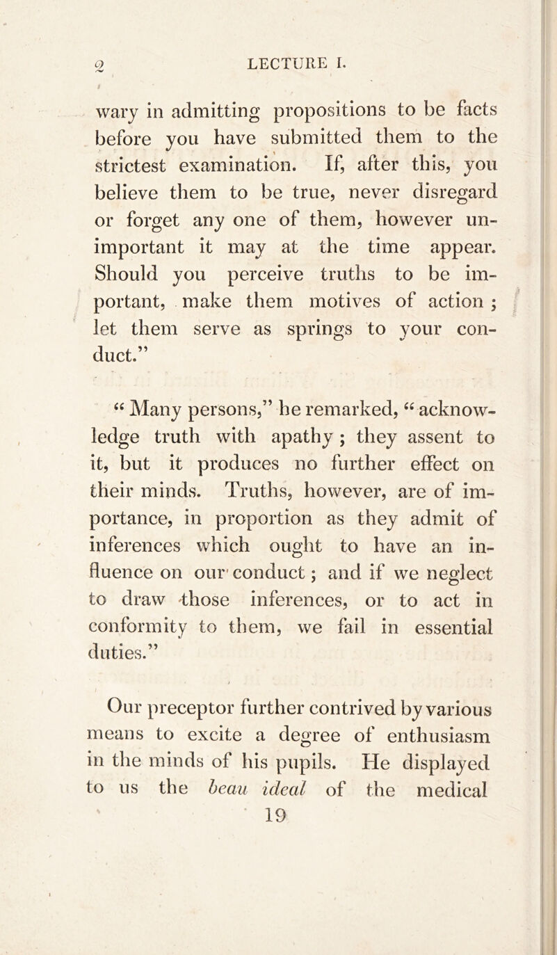 wary in admitting propositions to be facts before you have submitted them to the strictest examination. If, after this, you believe them to be true, never disregard or forget any one of them, however un- important it may at the time appear. Should you perceive truths to be im- portant, make them motives of action ; let them serve as springs to your con- duct.” Many persons,” he remarked, “ acknow- ledge truth with apathy ; they assent to it, but it produces no further effect on their minds. Truths, however, are of im- portance, in proportion as they admit of inferences which ought to have an in- fluence on our' conduct; and if we neglect to draw those inferences, or to act in conformity to them, we fail in essential duties.” i Our preceptor further contrived by various means to excite a degree of enthusiasm in the minds of his pupils. He displayed to us the beau ideal of the medical 19