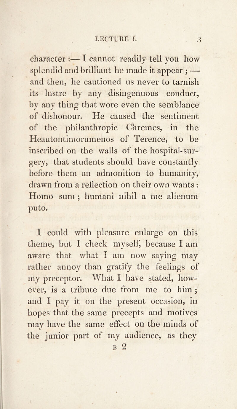 character :— 1 cannot readily tell you how splendid and brilliant he made it appear ; — and then, he cautioned us never to tarnish its lustre by any disingenuous conduct, by any thing that wore even the semblance of dishonour. He caused the sentiment of the philanthropic Chremes, in the Heautontimorumenos of Terence, to be inscribed on the walls of the hospital-sur- gery, that students should have constantly before them an admonition to humanity, drawn from a reflection on their own wants : Homo sum ; humani nihil a me alienum puto. I could with pleasure enlarge on this theme, but I check myself, because I am aware that what I am now saying may rather annoy than gratify the feelings of my preceptor. What I have stated, how- ever, is a tribute due from me to him ; and I pay it on the present occasion, in ' hopes that the same precepts and motives may have the same effect on the minds of the junior part of my audience, as they