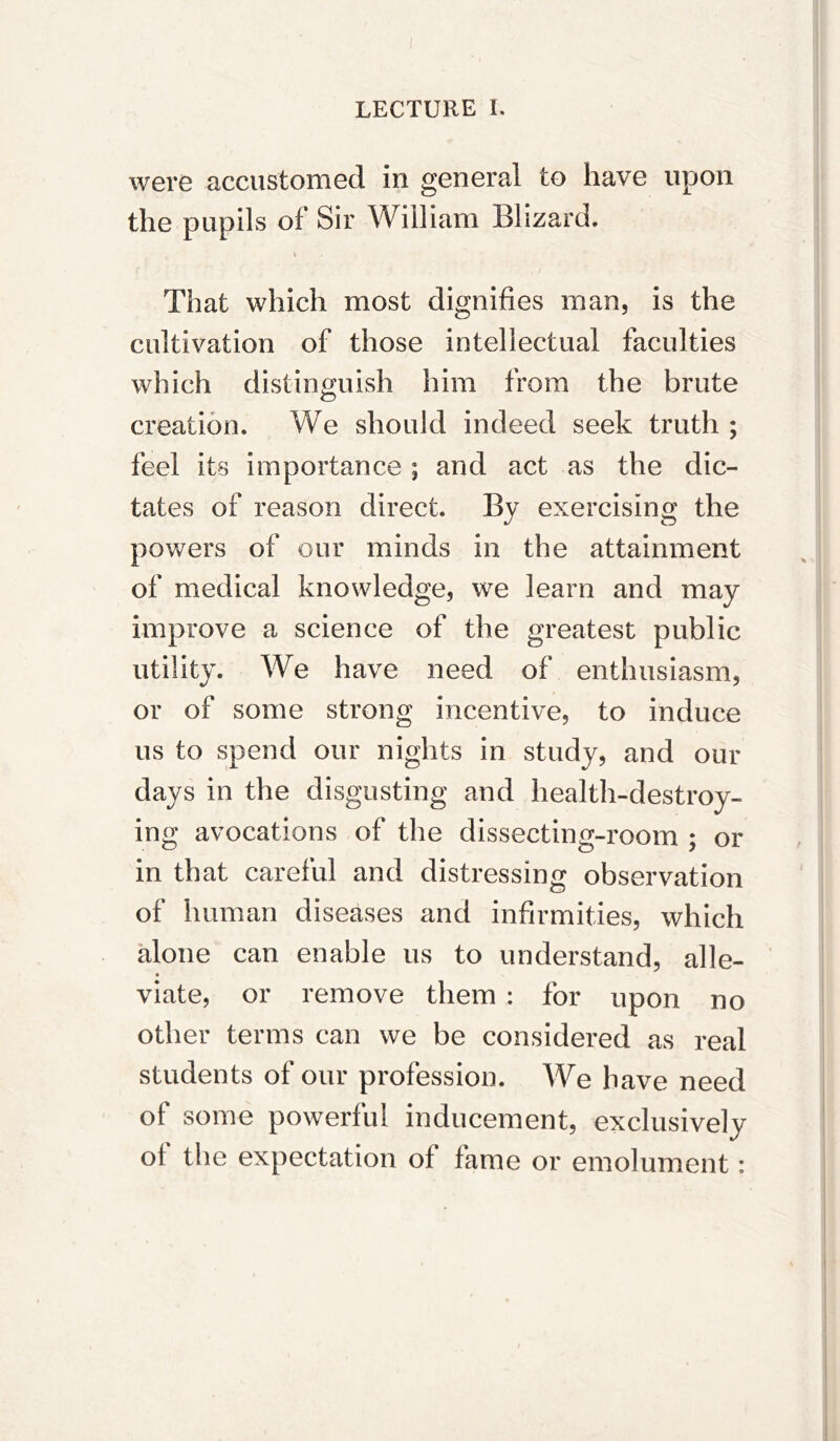 were accustomed in general to have upon the pupils of Sir William Blizard. 1 That which most dignifies man, is the cultivation of those intellectual faculties which distinguish him from the brute creation. We should indeed seek truth ; feel its importance ; and act as the dic- tates of reason direct. By exercising the powers of our minds in the attainment of medical knowledge, we learn and may improve a science of the greatest public utility. We have need of enthusiasm, or of some strong incentive, to induce us to spend our nights in study, and our days in the disgusting and health-destroy- ing avocations of the dissecting-room ; or in that careful and distressing observation of human diseases and infirmities, which alone can enable us to understand, alle- viate, or remove them : for upon no other terms can we be considered as real students of our profession. We have need of some powerful inducement, exclusively of the expectation of fame or emolument: