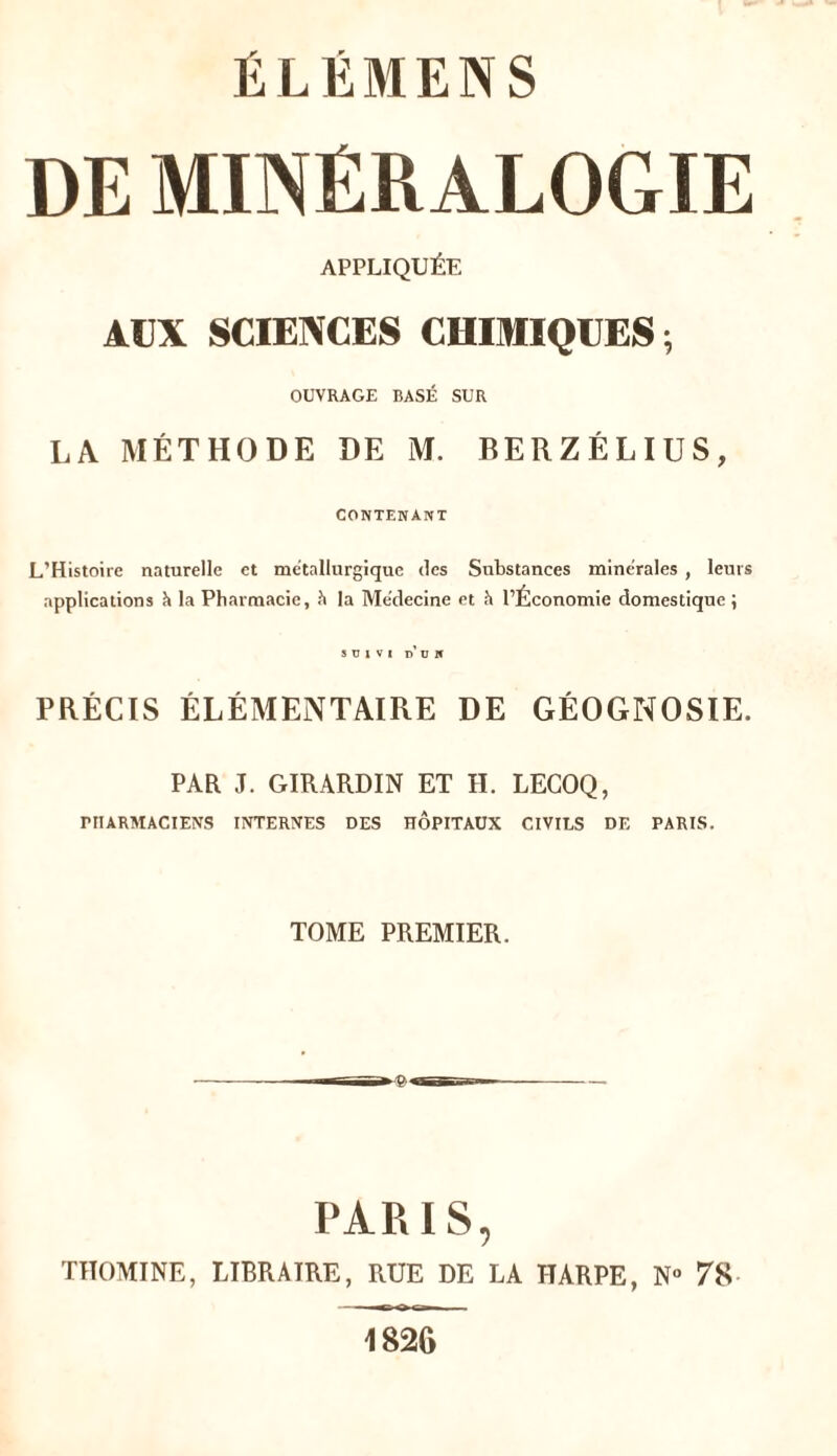 DE MINÉRALOGIE APPLIQUÉE AUX SCIENCES CHIMIQUES ; OUVRAGE BASÉ SUR LA MÉTHODE DE M. RERZÉLIUS, CONTENANT L’Histoire naturelle et métallurgique des Substances minérales , leurs applications h la Pharmacie, h la Médecine et h l’Économie domestique ; SUIVI D ü K PRÉCIS ÉLÉMENTAIRE DE GÉOGNOSIE. PAR J. GIRARDIN ET H. LEGOQ, PHARMACIENS INTERNES DES HÔPITAUX CIVILS DE PARIS. TOME PREMIER. PARIS, TITOMINE, LIBRAIRE, RUE DE LA HARPE, N° 78 ** o i 1826