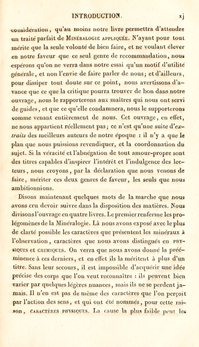 considération, qu’au moins notre livre permettra d’attendre un traite' parfait de Minéralogie appliquée. N’ayant pour tout mérite que la seule volonté de bien faire, et ne voulant élever en notre faveur que ce seul genre de recommandation, nous espérons qu’on ne verra dans notre essai qu’un motif d’utilité générale, et non l’envie de faire parler de nous; et d’ailleurs, pour dissiper tout doute sur ce point, nous avertissons d’a- vance que ce que la critique pourra trouver de bon dans notre ouvrage, nous le rapporterons aux maîtres qui nous ont servi de guides, et que ce qu’elle condamnera, nous le supporterons comme venant entièrement de nous. Cet ouvrage, en effet, ne nous appartient réellement pas; ce n’est qu’une suite d’ex- trails des meilleurs auteurs de notre époque : il n’y a que le plan que nous puissions revendiquer, et la coordonuation du sujet. Si la véracité et l’abnégation de tout amour-propre sont des titres capables d’inspirer l’intérêt et l’indulgence des lec- teurs , nous croyons, par la déclaration que nous venons de faive, mériter ces deux genres de faveur, les seuls que nous ambitionnions. Disons maintenant quelques mots de la marche que nous avons cru devoir suivre dans la disposition des matièi’es. Nous divisons l’ouvrage en quatre livres. Le premier renferme les pro- légomènes de la Minéralogie. Là nous avons exposé avec le plus de clarté possible les caractères que présentent les minéraux à l’observation , caractères que nous avons distingués en phy- siques et chimiques. On verra que nous avons donné la préé- minence à ces derniers, et en effet ils la méritent à plus d’un titre. Sans leur secours, il est impossible d’acquérir une idée précise des corps que l’on veut reconnaître : ils peuvent bien varier par quelques légères nuances, mais ils ne se perdent ja- mais. Il n’en est pas de même des caractères que l’on perçoit par l’action des sens, et qui ont été nommés, pour cette rai- son , caractères phvsiques. La cause la plus faible peul le*