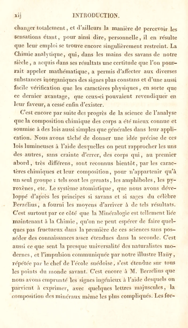 changer totalement, et d’ailleurs la manière de percevoir les sensations étant, pour ainsi dire, personnelle, il en résulte que leur emploi se trouve encore singulièrement restreint. La Chimie analytique, qui, dans les mains des savans de notre siècle , a acquis flans ses résultats une certitude que l’on pour- rait appeler mathématique, a permis d’affecter aux diverses substances inorganiques des signes plus cons tans et d’une aussi facile vérification que les caractères physiques, en sorte que ce dernier avantage, que ceux-ci pouvaient revendiquer en leur faveur, a cessé enfin d’exister. C’est encore par suite des progrès de la science de l’analyse que la composition chimique des corps a été mieux connue et soumise à des lois aussi simples que générales dans leur appli- cation. Nous avons tâché de donner une idée précise de ces lois lumineuses à l’aide desquelles on peut rapprocher les uns des autres, sans crainte d’errer, des corps qui, au premier abord, très différons, sont reconnus bientôt, parles carac- tères chimiques et leur composition, pour n’appartenir qu’à un seul groupe : tels sont les grenats, les amphiboles, les py- roxènes, etc. Le système atomistique, que nous avons déve- loppé d’après les principes si savans et si sages du célèbre Berzélius, a fourni les moyens d’arriver à de tels résultats. C’est surtout par ce côté que la Minéralogie est tellement liée maintenant à la Chimie, qu’on ne peut espérer de faire quel- ques pas fructueux dans la première de ces sciences sans pos- séder des connaissances assez étendues dans la seconde. C’est aussi ce que sent la presque universalité des naturalistes mo- dernes , et l’impulsion communiquée par notre illustre Ilaiiy, répétée par le chef de l’école suédoise, s’est étendue sur tous les points du monde savant. C’est encore à M. Berzélius que nous avons emprunté les signes ingénieux à l’aide desquels on parvient à exprimer, avec quelques lettres majuscules, la composition des minéraux même les plus compliqués. Les for-