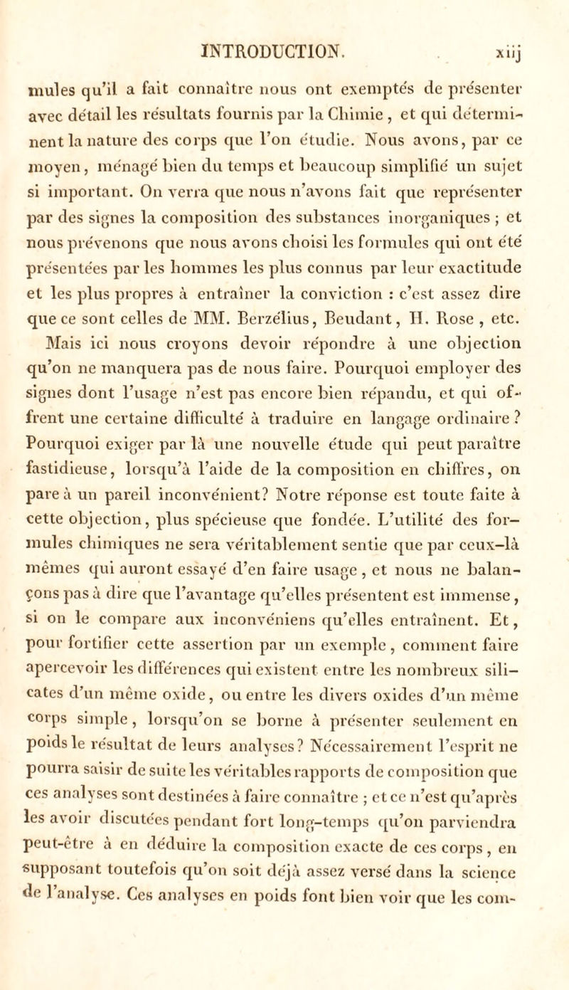mules qu’il a fait connaître nous ont exemptés de présenter avec détail les résultats fournis par la Chimie , et qui détermi- nent la nature des corps que l’on étudie. Nous avons, par ce moyen, ménagé bien du temps et beaucoup simplifié un sujet si important. On verra que nous n’avons fait que représenter par des signes la composition des substances inorganiques ; et nous prévenons que nous avons choisi les formules qui ont été présentées par les hommes les plus connus par leur exactitude et les plus propres à entraîner la conviction : c’est assez dire que ce sont celles de MM. Berzélius, Beudant, H. Rose , etc. Mais ici nous croyons devoir répondre à une objection qu’on ne manquera pas de nous faire. Pourquoi employer des signes dont l’usage n’est pas encore bien répandu, et qui of- frent une certaine difficulté à traduire en langage ordinaire? Pourquoi exiger par là une nouvelle étude qui peut paraître fastidieuse, lorsqu’à l’aide de la composition en chiffres, on pare à un pareil inconvénient? Notre réponse est toute faite à cette objection, plus spécieuse que fondée. L’utilité des for- mules chimiques ne sera véritablement sentie que par ceux-là mêmes qui auront essayé d’en faire usage , et nous ne balan- çons pas à dire que l’avantage qu’elles présentent est immense, si on le compare aux inconvéniens qu’elles entraînent. Et, pour fortifier cette assertion par un exemple , comment faire apercevoir les différences qui existent entre les nombreux sili- cates d’un même oxide, ou entre les divers oxides d’un même corps simple, lorsqu’on se borne à présenter seulement en poids le résultat de leurs analyses? Nécessairement l’esprit ne pourra saisir de suite les véritables rapports de composition que ces analyses sont destinées à faire connaître ; et ce n’est qu’aprcs les avoir discutées pendant fort long-temps qu’on parviendra peut-être a en déduire la composition exacte de ces corps , en supposant toutefois qu’on soit déjà assez versé dans la science