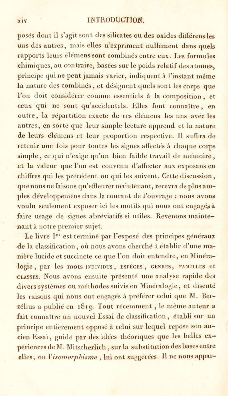 poses dont il s’agit sont des silicates ou des oxides diffe'rens les uns des autres, mais elles n’expriment nullement dans quels rapports leurs élémens sont combinés entre eux. Les formules chimiques, au contraire, basées sur le poids relatif des atomes, principe qui ne peut jamais varier, indiquent à l’instant même la nature des combinés , et désignent quels sont les corps que l’on doit considérer comme essentiels à la composition, et ceux qui ne sont qu’accidentels. Elles font connaître , en outre, la répartition exacte de ces élémens les uns avec les autres, en sorte que leur simple lecture apprend et la nature de leurs élémens et leur proportion respective. Il suffira de retenir une fois pour toutes les signes affectés à chaque corps simple , ce qui n’exige qu’un bien faible travail de mémoire , et la valeur que l’on est convenu d’affecter aux exposans en chiffres qui les précédent ou qui les suivent. Cette discussion, que nous ne faisons qu’effleurer maintenant, recevra de plus am- ples développemens dans le courant de l’ouvrage : nous avons voulu seulement exposer ici les motifs qui nous ont engagés à faire usage de signes abréviatifs si utiles. Revenons mainte- nant à notre premier sujet. Le livre Ier est terminé par l’exposé des principes généraux de la classification, où nous avons cherché à établir d’une ma- nière lucide et succincte ce que l’on doit entendre, en Minéra- logie , par les mots individus , espèces, genres, familles et classes. Nous avons ensuite présenté une analyse rapide des divers systèmes ou méthodes suivis en Minéralogie, et discuté les raisons qui nous ont engagés à préférer celui que M. Ber- zélius a publié en 1819. Tout récemment , le même auteur a fait connaître un nouvel Essai de classification, établi sur un principe entièrement opposé à celui sur lequel repose son an- cien Essai, guidé par des idées théoriques que les belles ex- périences de M. Mitscherlich , sur la substitution des bases entre elles, ou Y isomorphisme , lui ont suggérées. Il 11e nous appar-