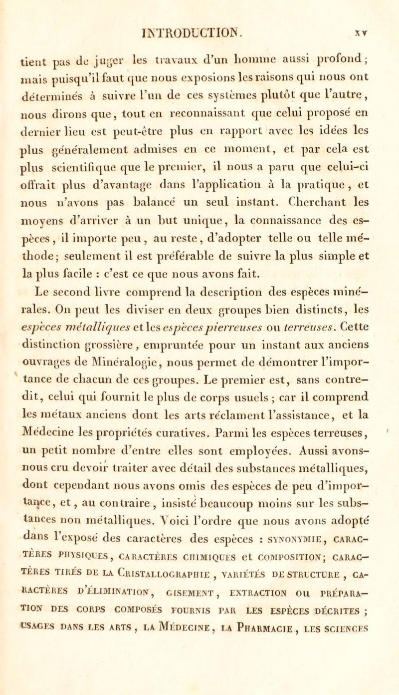 tient pas de juger les travaux d’un homme aussi profond; mais puisqu’il faut ([lie nous exposions les raisons qui nous ont déterminés à suivre l’un de ces systèmes plutôt que l’autre, nous dirons que, tout en reconnaissant que celui proposé en dernier lieu est peut-être plus en rapport avec les idées les plus généralement admises en ce moment, et par cela est plus scientifique que le premier, il nous a paru que celui-ci offrait plus d’avantage dans l’application à la pratique , et nous n’avons pas balancé un seul instant. Cherchant les moyens d’arriver à un but unique, la connaissance des es- pèces, il importe peu, au reste, d’adopter telle ou telle mé- thode ; seulement il est préférable de suivre la plus simple et la plus facile : c’est ce que nous avons fait. Le second livre comprend la description des espèces miné- rales. On peut les diviser en deux groupes bien distincts, les espèces métalliques et les espèces pierreuses ou terreuses. Cette distinction grossière, empruntée pour un instant aux anciens ouvrages de Minéralogie, nous permet de démontrer l’impor- tance de chacun de ces groupes. Le premier est, sans contre- dit, celui qui fournit le plus de corps usuels ; car il comprend les métaux anciens dont les arts réclament l’assistance, et la Médecine les propriétés curatives. Parmi les espèces terreuses, un petit nombre d’entre elles sont employées. Aussi avons- nous cru devoir traiter avec détail des substances métalliques, dont cependant nous avons omis des espèces de peu d’impor- tance, et, au contraire , insisté beaucoup moins sur les subs- tances non métalliques. Yoici l’ordre que nous avons adopté dans l’exposé des caractères des espèces : synonymie, carac- tères PHYSIQUES, CARACTÈRES CHIMIQUES et COMPOSITION; CARAC- TERES tirés de la Cristallographie , variétés déstructuré , ca- ractères d’élimination, cisement, extraction ou prépara- tion des corps composés fournis par les espèces décrites ; USAGES DANS LES ARTS, LA MÉDECINE, LA PlIARMACIE , LES SCIENCES